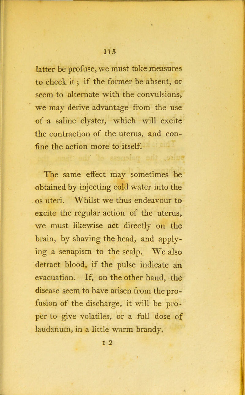 latter be profuse, we must take measures to check it; if the former be absent, or seem to alternate with the convulsions, we may derive advantage from the use of a saline clyster, which will excite the contraction of the uterus, and con- fine the action more to itself. The same effect may sometimes be obtained by injecting cold water into the os uteri. Whilst we thus endeavour to excite the regular action of the uterus, we must likewise act directly on the brain, by shaving the head, and apply- ing a senapism to the scalp. We also detract blood, if the pulse indicate an evacuation. If, on the other hand, the disease seem to have arisen from the pro- fusion of the discharge, it will be pro- per to give volatiles, or a full dose of laudanum, in a little v^arm brandy. i 2 *