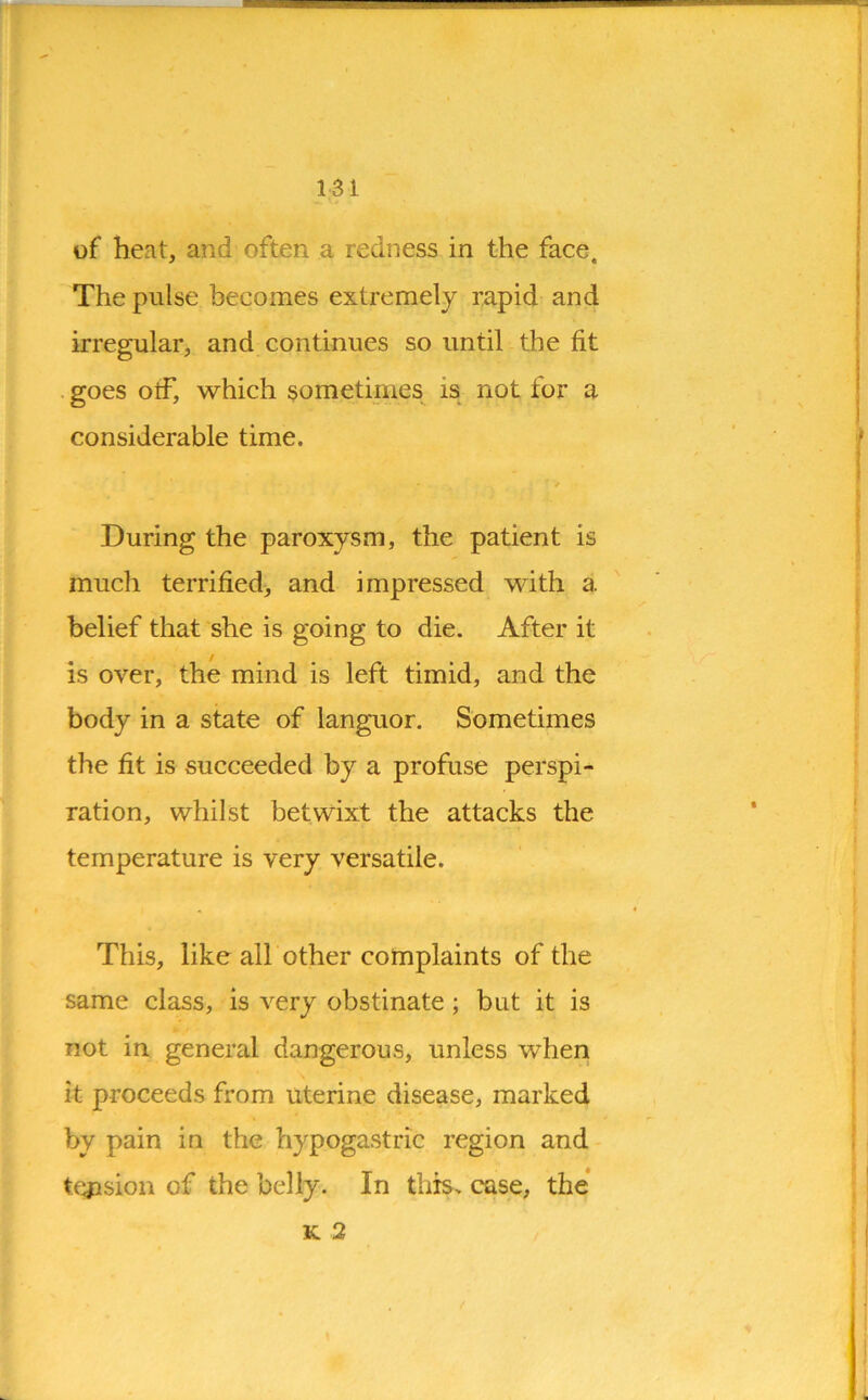 of heat, and often a redness in the face. The pulse becomes extremely rapid and irregular, and continues so until the fit goes olf, which sometimes is not for a considerable time. * ' / During the paroxysm, the patient is much terrified, and impressed with a belief that she is going to die. After it is over, the mind is left timid, and the body in a state of languor. Sometimes the fit is succeeded by a profuse perspi- ration, whilst betwixt the attacks the temperature is very versatile. This, like all other complaints of the same class, is very obstinate ; but it is not in general dangerous, unless when it proceeds from uterine disease, marked by pain in the hypogastric region and tension of the belly. In this, case, the k 2