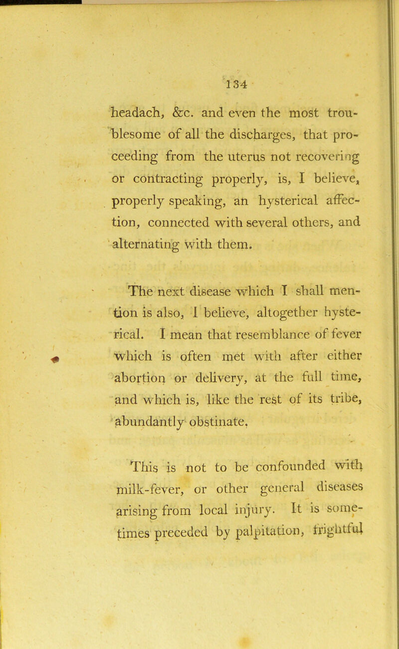 headach, &c. and even the most trou- blesome of all the discharges, that pro- ceeding from the uterus not recovering or contracting properly, is, I believe, properly speaking, an hysterical affec- tion, connected with several others, and alternating with them. The next disease which I shall men- tion is also, 1 believe, altogether hyste- rical. I mean that resemblance of fever which is often met with after either abortion or delivery, at the full time, and which is, like the rest of its tribe, abundantly obstinate. This is not to be confounded with milk-fever, or other general diseases arising from local injury. It is some- times preceded by palpitation, frightful