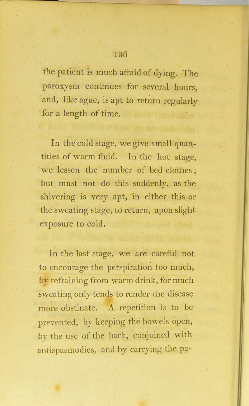 13(5 the patient is much afraid of dying. The paroxysm continues for several hours, and, like ague, is apt to return regularly for a length of time. In the cold stage, we give small quan- tities of warm fluid. In the hot stage, we lessen the number of bed clothes: i * but must not do this suddenly, as the shivering is very apt, in either this or the sweating stage, to return, upon slight exposure to cold. In the last stage, we are careful not to encourage the perspiration too much, by refraining from warm drink, for much sweating only tends to render the disease more obstinate. A repetition is to be prevented, by keeping the hov els open, by the use of the bark, conjoined with antispasmodics, and by carrying the pa-