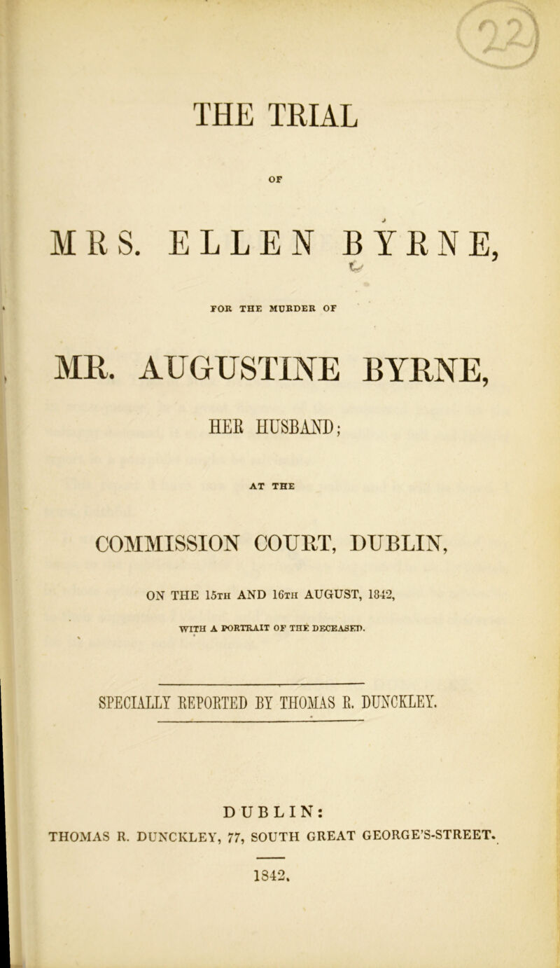 THE TRIAL OF MRS. ELLEN BYRNE, ty FOR THE MURDER OF MR. AUGUSTINE BYRNE, HEK HUSBMD; AT THE COMMISSION COURT, DUBLIN, ON THE 15th AND 16th AUGUST, 1842, WITH A PORTRAIT OF THE DECEASED. SPECIALLY EEPOETED BY THOMAS E. DUNCKLEY. DUBLIN: THOMAS R. DUNCKLEY, 77, SOUTH GREAT GEORGE’S-STREET. 1842.