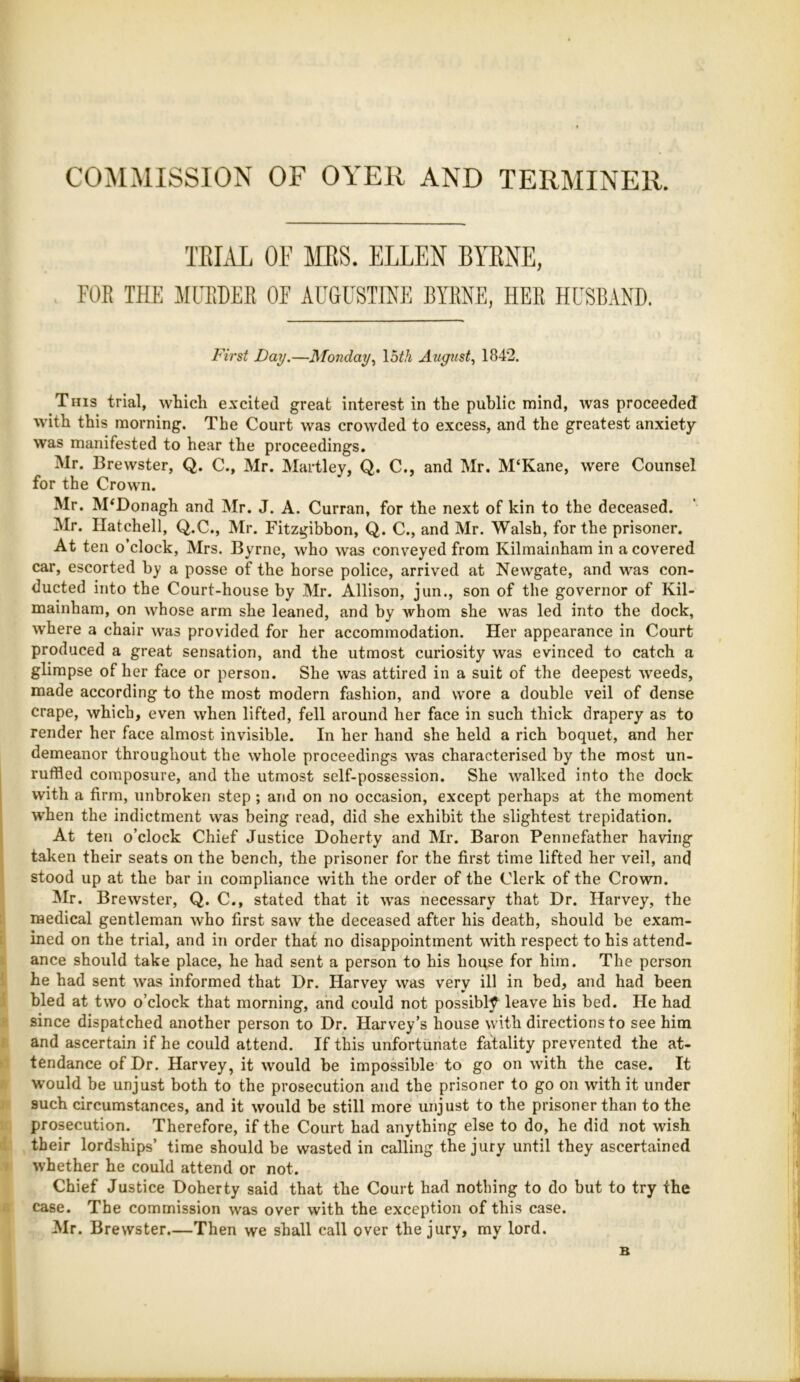 COMMISSION OF OYER AND TERMINER. TEIAL OF MS. ELLEN BYENE, FOR THE MURDER OF AUGUSTTNE BYRNE, HER HUSBAND. First Day.—Monday.^ \bth August., 1842. This trial, which excited great interest in the public mind, was proceeded ■with this morning. The Court was crowded to excess, and the greatest anxiety was manifested to hear the proceedings. Mr. Brewster, Q. C., Mr. Hartley, Q. C., and Mr. M‘Kane, were Counsel for the Crown. Mr. M^Donagh and Mr. J. A. Curran, for the next of kin to the deceased. Mr. Ilatchell, Q.C., Mr. Fitzgibbon, Q. C., and Mr. Walsh, for the prisoner. At ten o clock, Mrs. Byrne, who was conveyed from Kilmainham in a covered car, escorted by a posse of the horse police, arrived at Newgate, and was con- ducted into the Court-house by Mr. Allison, jun., son of the governor of Kil- mainham, on whose arm she leaned, and by whom she was led into the dock, where a chair was provided for her accommodation. Her appearance in Court produced a great sensation, and the utmost curiosity was evinced to catch a glimpse of her face or person. She was attired in a suit of the deepest weeds, made according to the most modern fashion, and wore a double veil of dense crape, which, even when lifted, fell around her face in such thick drapery as to render her face almost invisible. In her hand she held a rich boquet, and her demeanor throughout the whole proceedings was characterised by the most un- ruffled composure, and the utmost self-possession. She walked into the dock with a firm, unbroken step; and on no occasion, except perhaps at the moment when the indictment was being read, did she exhibit the slightest trepidation. At ten o’clock Chief Justice Doherty and Mr. Baron Pennefather having taken their seats on the bench, the prisoner for the first time lifted her veil, and stood up at the bar in compliance with the order of the Clerk of the Crown. Mr. Brewster, Q. C., stated that it was necessary that Dr. Harvey, the medical gentleman who first saw the deceased after his death, should be exam- ined on the trial, and in order that no disappointment with respect to his attend- ance should take place, he had sent a person to his house for him. The person he had sent was informed that Dr. Harvey was very ill in bed, and had been bled at two o’clock that morning, and could not possibly leave his bed. He had since dispatched another person to Dr. Harvey’s house with directions to see him and ascertain if he could attend. If this unfortunate fatality prevented the at- tendance of Dr. Harvey, it would be impossible to go on with the case. It would be unjust both to the prosecution and the prisoner to go on with it under such circumstances, and it would be still more unjust to the prisoner than to the prosecution. Therefore, if the Court had anything else to do, he did not wish their lordships’ time should be wasted in calling the jury until they ascertained whether he could attend or not. Chief Justice Doherty said that the Court had nothing to do but to try the case. The commission was over with the exception of this case. Mr. Brewster.—Then we shall call over the jury, my lord. B