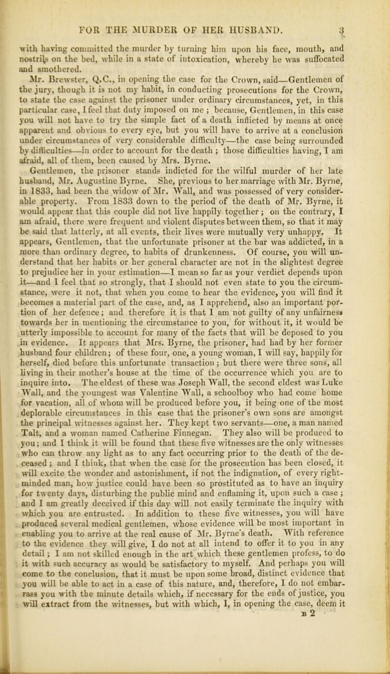 ■ V Avitli having conunitted the murder by turning him upon his face, mouth, and nostri\s on the bed, while in a state of intoxication, whereby he was suffocated and smothered. ^Ir. Brewster, Q.C., in opening the case for the Crown, said—Gentlemen of the jury, though it is not my habit, in conducting prosecutions for the Crown, to state the case against the prisoner under ordinary circumstances, yet, in this particular case, I feel that duty imposed on me ; because. Gentlemen, in this case you will not have to try the simple fact of a death inflicted by means at once apparent and obvious to every eye, but you will have to arrive at a conclusion under circumstances of very considerable difficulty—the case being surrounded by difficulties—in order to account for the death ; those difficulties having, I am afraid, all of them, been caused by Mrs. Byrne. Gentlemen, the prisoner stands indicted for the wilful murder of her late husband, Mr. Augustine Byrne. She, previous to her marriage with Mr. Byrne, in 1833, had been the widow of Mr. AVall, and was possessed of very consider- able property. From 1833 down to the period of the death of Mr. Byrne, it would appear that this couple did not live happily together ; on the contrary, I am afraid, there were frequent and violent disputes between them, so that it may be said that latterly, at all events, their lives were mutually very unhappy. It appears. Gentlemen, that the unfortunate prisoner at the bar was addicted, in a more than ordinary degree, to habits of drunkenness. Of course, you will un- derstand that her habits or her general character are not in the slightest degree to prejudice her in your estimation—I mean so far as your verdict depends upon it—and I feel that so strongly, that I should not even state to you the circum- stance, were it not, that when you come to hear the evidence, you will find it becomes a material part of the case, and, as I apprehend, also an important por- tion of her defence; and therefore it is that I am not guilty of any unfairness towards her in mentioning the circumstance to you, for without it, it would be utterly impossible to account for many of the facts that will be deposed to you in evidence. It appears that Mrs. Byrne, the prisoner, had had by her former husband four children; of these four, one, a young woman, I will say, happily for herself, died before this unfortunate transaction ; but there were three sons, all living in their mother’s house at the time of the occurrence which you are to inquire into. The eldest of these was Joseph Wall, the second eldest was Luke Wall, and the youngest was Valentine Wall, a schoolboy who had come home for vacation, all of whom will be produced before you, it being one of the most deplorable circumstances in this case that the prisoner’s own sons are amongst the principal witnesses against her. They kept two servants—one, a man named Talt, and a woman named Catherine Finnegan. They also will be produced to you; and I think it will be found that these five witnesses are the only witnesses who can throw any light as to any fact occurring prior to the death of the de- ceased ; and I think, that when the case for the prosecution has been closed, it will excite the wonder and astonishment, if not the indignation, of every right- minded man, how justice could have been so prostituted as to have an inquiry for twenty days, disturbing the public mind and enflaming it, upon such a case ; and I am greatly deceived if this day will not easily terminate the inquiry with which you are entrusted. In addition to these five witnesses, you will have produced several medical gentlemen, whose evidence will be most important in enabling you to arrive at the real cause of Mr. Byrne’s death. With reference to the evidence they will give, I do not at all intend to offer it to you in any detail; I am not skilled enough in the art .which these gentlemen profess, to do it with such accuracy as would be satisfactory to myself. And perhaps you will come to the conclusion, that it must be upon some broad, distinct evidence that you will be able to act in a case of this nature, and, therefore, I do not embar- rass you with the minute details which, if necessary for the ends of justice, you will extract from the witnesses, but with which, I, in opening the case, deem it B 2
