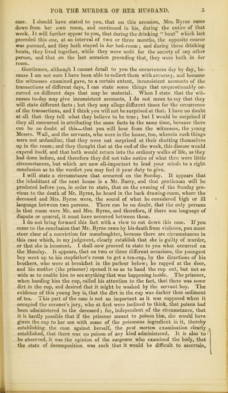 case. I should have stated to you, that on this occasion, Mrs. Byrne came down from her own room, and continued in his, during the entire of that week. It will further appear to you, that during the drinking “ bout” which last preceded this one, at an interval of two or three months, the opposite course was pursued, and they both stayed in her bed-room ; and during these drinking bouts, they lived together, while they were unfit for the society of any other person, and that on the last occasion preceding that^ they were both in her room. Gentlemen, although I cannot detail to you the occurrences day by day, be- cause I am not sure 1 have been able to collect them with accuracy, and because the witnesses examined gave, to a certain extent, inconsistent accounts of the transactions of different days, I can state some things that unquestionably oc- curred on different days that may be material. When I state that the wit- nesses to-day may give inconsistent accounts, I do not mean to say that they will state different facts ; but they may allege diflferent times for the occurrence of the transactions, and I think you will not be surprised at that. I have no doubt at all that they tell what they believe to be true; but I would be surprised if they all concurred in attributing the same facts to the same time, because there can be no doubt of this—that you will hear from the witnesses, the young Messrs. Wall, and the servants, who were in the house, too, wherein such things were not unfamiliar, that they were not surprised at their shutting themselves up in the room; and they thought that at the end of the week, this disease would expend itself, and that both would return into the ordinary walks of life, as they had done before, and therefore they did not take notice of what then were little circumstances, but which are now all-important to lead your minds to a right conclusion as to the verdict you may feel it your duty to give. I will state a circumstance that occurred on the Sunday. It appears that the inhabitant of the next house is a Mr. Barry, and that gentleman will be produced before you, in order to state, that on the evening of the Sunday pre- vious to the death of Mr. Byrne, he heard in the back drawing-room, where the deceased and Mrs. Byrne were, the sound of what he considered high or ill language between two persons. There can be no doubt, that the only persons in that room were Mr. and Mrs. Byrne, and therefore, if there was language of dispute or quarrel, it must have occurred between them. 1 do not bring forward this fact with a view to cut down this case. If you come to the conclusion that Mr. Byrne came by his death from violence, you must steer clear of a conviction for manslaughter, because there are circumstances in this case w^hich, in my judgment, clearly establish that she is guilty of murder, or that she is innocent. I shall now proceed to state to you what occurred on the Monday. It appears, that on two or three different occasions, the youngest boy went up to his stepfather’s room to get a tea-cup, by the directions of his brothers, who were at breakfast in the parlour below; he rapped at the door, and his mother (the prisoner) opened it so as to hand the cup out, but not so wide as to enable him to see anything that was happening inside. The prisoner, when handing him the cup, called his attention to the fact, that there was some dirt in the cup, and desired that it might be washed by the servant boy. The evidence of this young boy is, that the dirt in the cup w’as darker than sediment of tea. This part of the case is not so important as it was supposed when it occupied the coroner’s jury, who at first were inclined to think, that poison had been administered to the deceased; for, independent of the circumstance, that it is hardly possible that if the prisoner meant to poison him, she would have given the cup to her son with some of the poisonous ingredient in it, thereby establishing the case against herself, the post mortem examination clearly established, that there was no poison of any kind administered. It is also to be observed, it was the opinion of the surgeons who examined the body, that the state of decomposition was such that it would be difficult to ascertain.