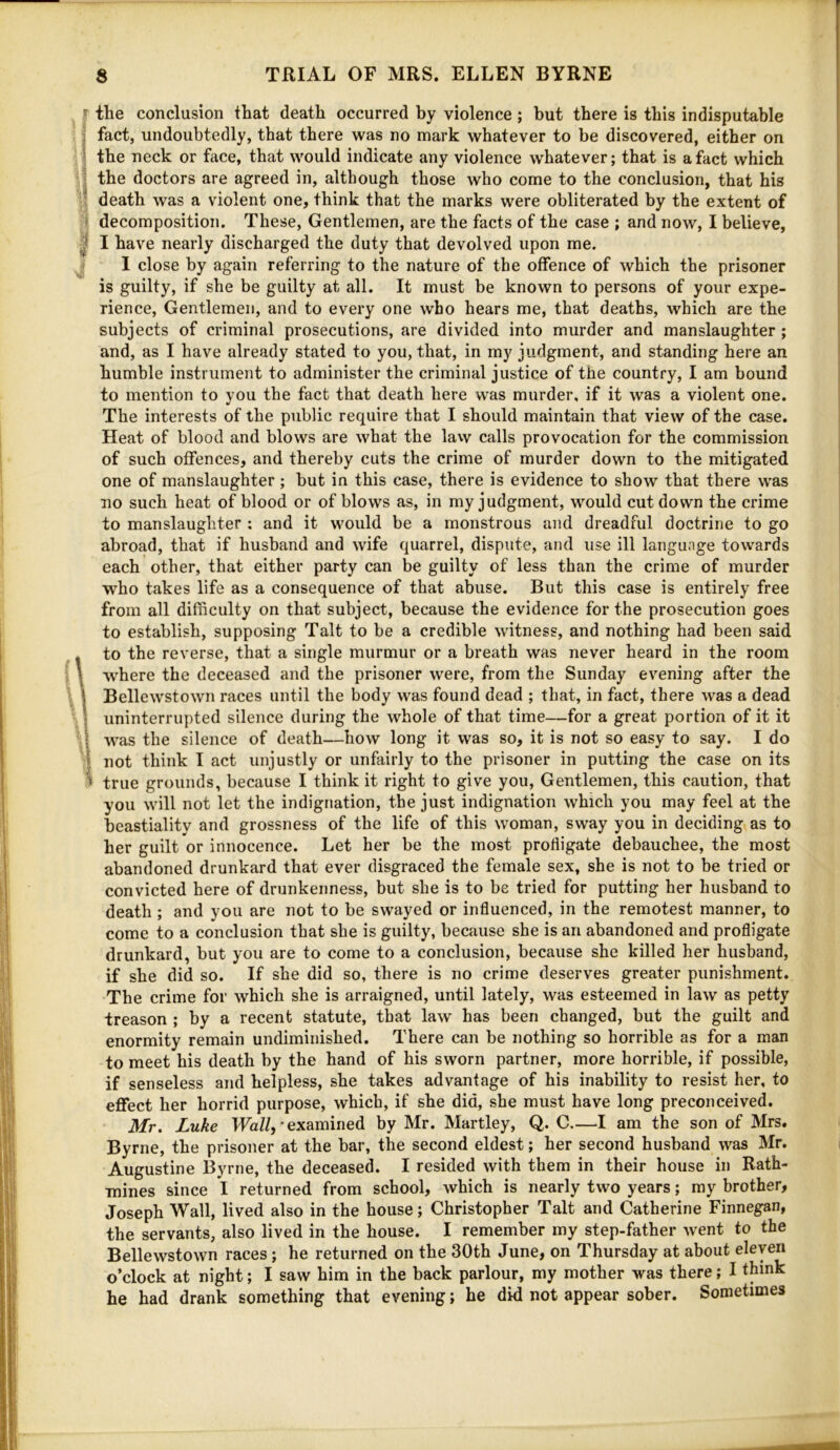 the conclusion that death occurred by violence; but there is this indisputable fact, undoubtedly, that there was no mark whatever to be discovered, either on the neck or face, that would indicate any violence whatever; that is a fact which the doctors are agreed in, although those who come to the conclusion, that his death was a violent one, think that the marks were obliterated by the extent of decomposition. These, Gentlemen, are the facts of the case ; and now, I believe, I have nearly discharged the duty that devolved upon me. I close by again referring to the nature of the offence of which the prisoner is guilty, if she be guilty at all. It must be known to persons of your expe- rience, Gentlemen, and to every one who hears me, that deaths, which are the subjects of criminal prosecutions, are divided into murder and manslaughter; and, as I have already stated to you, that, in my judgment, and standing here an humble instrument to administer the criminal justice of the country, I am bound to mention to you the fact that death here was murder, if it was a violent one. The interests of the public require that I should maintain that view of the case. Heat of blood and blows are what the law calls provocation for the commission of such offences, and thereby cuts the crime of murder down to the mitigated one of manslaughter; but in this case, there is evidence to show that there was no such heat of blood or of blows as, in my judgment, would cut down the crime to manslaughter ; and it would be a monstrous and dreadful doctrine to go abroad, that if husband and wife quarrel, dispute, and use ill language towards each other, that either party can be guilty of less than the crime of murder who takes life as a consequence of that abuse. But this case is entirely free from all difficulty on that subject, because the evidence for the prosecution goes to establish, supposing Talt to be a credible witness, and nothing had been said to the reverse, that a single murmur or a breath was never heard in the room where the deceased and the prisoner were, from the Sunday evening after the Bellew’stown races until the body was found dead ; that, in fact, there was a dead uninterrupted silence during the whole of that time—for a great portion of it it was the silence of death—how long it was so, it is not so easy to say. I do not think I act unjustly or unfairly to the prisoner in putting the case on its true grounds, because I think it right to give you. Gentlemen, this caution, that you will not let the indignation, the just indignation which you may feel at the beastiality and grossness of the life of this woman, sway you in deciding as to her guilt or innocence. Let her be the most profligate debauchee, the most abandoned drunkard that ever disgraced the female sex, she is not to be tried or convicted here of drunkenness, but she is to be tried for putting her husband to death ; and you are not to be swayed or influenced, in the remotest manner, to come to a conclusion that she is guilty, because she is an abandoned and profligate drunkard, but you are to come to a conclusion, because she killed her husband, if she did so. If she did so, there is no crime deserves greater punishment. The crime for which she is arraigned, until lately, was esteemed in law as petty treason ; by a recent statute, that law has been changed, but the guilt and enormity remain undiminished. There can be nothing so horrible as for a man to meet his death by the hand of his sworn partner, more horrible, if possible, if senseless and helpless, she takes advantage of his inability to resist her, to effect her horrid purpose, which, if she did, she must have long preconceived. Mr. Luke Ha//, • examined by Mr. Martley, Q. C.—I am the son of Mrs. Byrne, the prisoner at the bar, the second eldest; her second husband was Mr. Augustine Byrne, the deceased. I resided with them in their house in Rath- mines since I returned from school, which is nearly two years; my brother, Joseph Wall, lived also in the house; Christopher Talt and Catherine Finnegan, the servants, also lived in the house. I remember my step-father went to the Bellewstown races; he returned on the 30th June, on Thursday at about eleven o’clock at night; I saw him in the back parlour, my mother was there; I think he had drank something that evening; he did not appear sober. Sometimes
