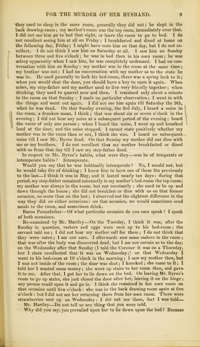 they used to sleep in the same room, generally they did not; he slept in the hack drawing-room ; my mother’s room was the top room, immediately over that. I did not see him go to bed that night, or leave the room to go to bed. I do not recollect seeing him at all on Friday; I breakfasted and dined at home on the following day, Friday; I might have seen him on that day, but I do not re- collect. I do not think I saw him on Saturday at all. I saw him on Sunday between three and five o’clock; he was in bed then in his own room ; he was asleep apparently when I saw him, he was completely undressed. I had no con- versation with him on Sunday; my mother was in the room at the same time; my brother was not; I had no conversation with my mother as to the state he Avas in. He used generally to lock his bed-room, there was a spring lock to it; when you would shut the door, you should have a key to open it again. When sober, my step-father and my mother used to live very friendly together; when drinking, they used to quarrel now and then. I remained only about a minute in the room on that Sunday ; I made no particular observation ; I went in with the things and went out again. I did not see him again till Saturday the 9th, when he was dead. On that Sunday evening, the 3rd July, I heard a noise in i I the room, a drunken moan, I think ; that was about six or seven o’clock in the I I evening; I did not hear any noise at a subsequent period of the evening; heard | 'I the voice of only one person ; when I heard the noise, I went up and knocked 1 loud at the door, and the noise stopped. 1 cannot state positively whether my mother was in the room then or not, I think she was. I heard no subsequent noise till I saw Mr. Byrne dead. On that Sunday my mother did not dine with me or rny brothers. I do not recollect that my mother breakfasted or dined with us from that day till I saw my step-father dead. In respect to IMr. Byrne’s habits, what were they—was he of temperate or intemperate habits ? Intemperate. Would you say that he vvas habitually intemperate? No, I would not, but he would take fits of drinking; I knew him to have one of these fits previously to the last—I think it was in May, and it lasted nearly ten days; during that period, my step-father remained constantly in my mother’s bed-room the top room; my mother was always in the room, but not constantly : she used to be up and down through the house; she did not breakfast or dine with us on that former occasion, no more than on the last; I observed not the slightest difference in the way they did on either occasions: on that occasion, we would sometimes send meals to the room, and sometimes drink. Baron Peniiefather—Of what particular occasion do you now speak ? I speak of both occasions. Re-examined by Mr. Martley—On the Tuesday, I think it was, after the Sunday in question, rashers and eggs were sent up to his bed-room ; the servant told me ; I did not hear my mother call for them ; I do not think that they were eaten; I am not sure. I afterwards saw some rashers in the room ; that was after the body was discovered dead, but I am not certain as to the day; on the Wednesday after that Sunday (I told the Coroner it was on a Thursday, but I since recollected that it was on Wednesday;) on that Wednesday I went to his bed-room at 10 o’clock in the morning; I saw ray mother then, but I was not inside of the room ; the door was shut; I knocked ; she came to it; I told her I wanted some money; she went up stairs to her room then, and gave it to me. After that, I got her to lie down on the bed. On leaving Mr. Byrne’s room to go up stairs, she just closed the door after her, leaving it on the hinge; any person could open it and go in. I think she remained in her own room on that occasion until five o’clock: she was in the back drawing room again at five o’clock : but I did not see her returning there from her own room. There were strawberries sent up on Wednesday : I did not see them, but I was told— Mr. Martley—Do not tell us any thing that you were told. Why did you say, you prevailed upon her to lie down upon the bed? Because