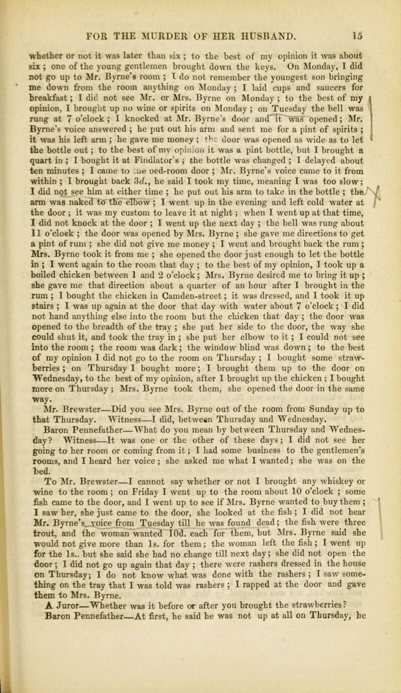 whether or not it was later than six ; to the best of my opinion it was about six ; one of the young gentlemen brought down the keys. On Monday, I did not go up to Mr. Byrne’s room ; I do not remember the youngest son bringing me down from the room anything on Monday ; I laid cups and saucers for breakfast; I did not see Mr. or Mrs. Byrne on Monday ; to the best of my opinion, I brought up no wine or spirits on Monday ; on Tuesday the bell was rung at 7 o’clock; I knocked at Mr. Byrne’s door and*Tt was opened; Mr. Byrne’s voice answered ; he put out his arm and sent me for a pint of spirits ; it was his left arm ; he gave me money; the door was opened as wide as to let the bottle out; to the best of my opinion it was a pint bottle, but I brought a quart in ; I bought it at Findlator s ; the bottle was changed ; I delayed about ten minutes ; I came to -ne oed-room door; Mr. Byrne’s voice came to it from within ; I brought back 3d., he said I took my time, meaning I was too slow; I did not see him at either time ; he put out his arm to take in the bottle ; th^r\T\ arm was naked to the elbow ; I went up in the evening and left cold water at / ‘ the door ; it was my custom to leave it at night; when I went up at that time, I did not knock at the door ; I went up the next day ; the bell was rung about II o’clock ; the door was opened by Mrs. Byrne ; she gave me directions to get a pint of rum ; she did not give me money ; I went and brought back the rum; Mrs. Byrne took it from me ; she opened the door just enough to let the bottle in ; I went again to the room that day ; to the best of my opinion, I took up a boiled chicken between 1 and 2 o’clock; Mrs. Byrne desired me to bring it up ; she gave me that direction about a quarter of an hour after I brought in the rum ; I bought the chicken in Camden-street; it was dressed, and I took it up stairs ; I was up again at the door that day with water about 7 o’clock; I did not hand anything else into the room but the chicken that day ; the door was opened to the breadth of the tray ; she put her side to the door, the way she could shut it, and took the tray in ; she put her elbow to it; I could not see into the room; the room was dark; the window blind was down ; to the best of my opinion I did not go to the room on Thursday ; I bought some straw- berries ; on Thursday I bought more; I brought them up to the door on Wednesday, to the best of my opinion, after I brought up the chicken ; I bought more on Thursday ; Mrs. Byrne took them, she opened the door in the same way. Mr. Brewster—Did you see Mrs. Byrne out of the room from Sunday up to that Thursday. Witness—I did, between Thursday and Wednesday. Baron Pennefather—What do you mean by between Thursday and Wednes- day? Witness—It was one or the other of these days; I did not see her going to her room or coming from it; I had some business to the gentlemen’s rooms, and I heard her voice ; she asked me what I wanted; she was on the bed. To Mr. Brewster—I cannot say whether or not I brought any whiskey or wine to the room; on Friday I went up to the room about 10 o’clock ; some fish came to the door, and I went up to see if Mrs. Byrne wanted to buy them; ! I saw her, she just came to the door, she looked at the fish; I did not hear I Mr. Byrne’s^oice from Tuesday till he was found dead; the fish were three trout, and the woman wanted lOd. each for them, but Mrs. Byrne said she would not give more than Is. for them; the woman left the fish; I went up for the Is., but she said she had no change till next day; she did not open the door; I did not go up again that day ; there were rashers dressed in the house on Thursday; I do not know what was done with the rashers ; I saw some- thing on the tray that I was told was rashers ; I rapped at the door and gave them to Mrs. Byrne. A Juror—Whether was it before or after you brought the strawberries? Baron Pennefather—At first, he said he was not up at all on Thursday, he