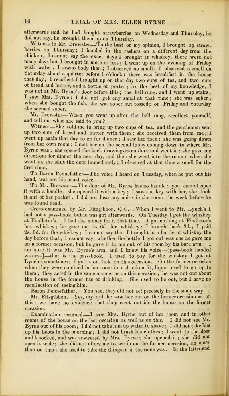 afterwards said he had bought strawberries on Wednesday and Thursday, he did not say, he brought them up on Thursday. Witness to Mr. Brewster—To the best of ray opinion, I brought up straw- berries on Thursday; I handed in the rashers on a different day from the chicken; I cannot say the exact days I brought in whiskey, there were not many days but I brought in more or less ; I went up on the evening of Friday with water ; I sawno body then ; I observed no smell; I observed a smell on Saturday about a quarter before 1 o’clock; there was breakfast in the house that day; I recollect I brought up on that day two cups of tea, and two cuts of bread and butter, and a bottle of porter; to the best of my knowledge, I was not at Mr. Byrne’s door before this ; the bell rung, and I went up stairs; I saw Mrs. Byrne ; I did not get any smell at that time ; she was sober; when she bought the fish, she was sober but tossed; on Friday and Saturday she seemed sober. Mr. Brewster—When you went up after the bell rung, recollect yourself, and tell me what she said to you ? Witness—She told me to bring up two cups of tea, and the gentlemen sent up two cuts of bread and butter with them ; she received them from me ; I went up again that day to go for dinner ; I saw her then ; she was going down from her own room ; I met her on the second lobby coming down to where Mr. Byrne was ; she opened the back drawing-room door and went in; she gave me directions for dinner the next day, and then she went into the room : when she went in, she shut the door immediately; I observed at that time a smell for the first time. To Baron Pennefather—The voice I heard on Tuesday, when he put out his hand, was not his usual voice. To Mr. Brewster—The door of Mr. Byrne has no handle ; you cannot open it with a handle ; she opened it with a key ; I saw the key with her, she took it out of her pocket; I did not hear any noise in the room the week before he was found dead. Cross-examined by Mr. Fitzgibbon, Q.C When I went to Mr. Lynch’s I had not a pass-book, but it was got afterwards. On Tuesday I got the whiskey at Findlator’s. I had the money for it that time. I got nothing at Findlator’s but whiskey; he gave me 2s. 6d. for whiskey ; I brought back 3d.; I paid 2s. 3d. for the whiskey ; I cannot say that I brought in a bottle of whiskey the day before that; I cannot say, whether the bottle I got out was one he gave me on a former occasion, but he gave it to me out of his room by his bare arm. I am sure it was Mr. Byrne’s arm, and I knew his voice—[pass-book handed witness]—that is the pass-book. 1 used to pay for the whiskey I got at Lynch’s sometimes; I got it on tick on this occasion. On the former occasion when they were confined in her room in a drunken fit, liquor used to go up to them ; they acted in the same manner as on this occasion ; he was not out about the house in the former fits of drinking. She used to be out, but I have no recollection of seeing him. Baron Pennefather.—You see, they did not act precisely in the same way. Mr. Fitzgibbon.—Yes, my lord, he saw her out on the former occasion as on this; we have no evidence that they went outside the house on the former occasion. Examination resumed.—I saw Mrs. Byrne out of her room and in other rooms of the house on the last occasion as well as on this. I did not see Mr. Byrne out of his room; I did not take him up water to shave ; I did not take him up his boots in the morning; I did not brush his clothes ; I went to the door and knocked, and was answered by Mrs. Byrne ; she opened it; she did not open it w’ide; she did not allow me to see in on the former occasion, no more than on this ; she used to take the things in in the same way. In the latter end