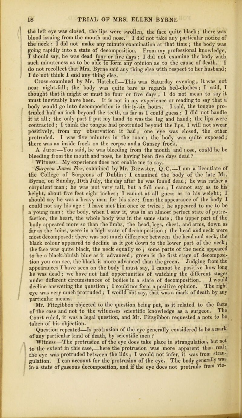 the left eye was closed, the lips were swollen, the face quite black; there was blood issuing from the mouth and nose. I did not take any particular notice of the neck ; I did not make any minute examination at that time; the body was going rapidly into a state of decomposition. From my professional knowledge, I should say, he was dead four or five days; I did not examine the body with such minuteness as to be able to form aii^opinion as to the cause of death. I do not recollect that Mrs. Byrne said any thing else with respect to her husband; I do not think I said any thing else. Cross-examined by Mr. Hatchell—This was Saturday evening; it was not near night-fall; the body was quite bare as regards bed-clothes; I said, I thought that it might or must be four or five days ; 1 do not mean to say it must inevitably have been. It is not in my experience or reading to say that a body would go into decomposition in thirty-six hours. I said, the tongue pro- truded half an inch beyond the teeth, as far as I could guess ; I did not handle it at all; the only part I put my hand to was the leg and hand; the lips were contracted ; I think the tongue had protruded beyond the lips, I will not swear positively, from my observation it had; one eye was closed, the other protruded. I was five minutes in the room; the body was quite exposed; there was an inside frock on the corpse and a Gansey frock. A Juror—You said, he was bleeding from the mouth and nose, could he be bleeding from tbe mouth and nose, he having been five days dead ? Witness—My experience does not enable me to say. Surgeon James Fox, examined by Mr. Brewster, Q.C.—I am a licentiate of the College of Surgeons of Dublin; I examined the body of the late Mr, Byrne, on Sunday, 10th July, the day after he was found dead ; he was rather a corpulent man; he was not very tall, but a full man ; I cannot say as to his height, about five feet eight inches; I cannot at all guess as to his weight; I should say he was a heavy man for his size; from the appearance of the body I could not say his age ; I have met him once or twice ; he appeared to me to be a young man ; the body, when I saw it, was in an almost perfect state of putre- faction, the heart, the whole body was in the same state; the upper part of the body appeared more so than the limbs, the head, legs, chest, and arms, down as far as the loins, were in a high state of decomposition ; the head and neck were most decomposed: there was not much ditference between the head and neck, the black colour appeared to decline as it got down to the lower part of the neck; the face was quite black, the neck equally so ; some parts of the neck appeared to be a black-bluish blue as it advanced; green is the first stage of decomposi- tion you can see, the black is more advanced than the green. Judging from the appearances I have seen on the body I must say, I cannot be positive how long he was dead ; we have not had opportunities of watching the different stages under different circumstances of bodies in a state of decomposition. I would decline answering the question ; I could not form a positive opinion. The right eye was very much protruded ; I would^oFsay, That was a mark of death by any particular means. Mr. Fitzgibbon objected to the question being put, as it related to the facts of the case and not to the witnesses scientific knowledge as a surgeon. The, Court ruled, it was a legal question, and Mr. Fitzgibbon requested a note to he taken of his objection. Question repeated—Is protrusion of the eye generally considered to be a mark of any particular kind of death, by scientific men ? Witness—The protrusion of the eye does take place in strangulation, but not to the extent in this case,—here the protrusion was more apparent than real; the eye was protruded between the lids ; I would not infer, it was from stran- gulation. I can account for the protrusion of the eye. The body generally was in a state of gaseous decomposition, and if the eye does not protrude from vio-