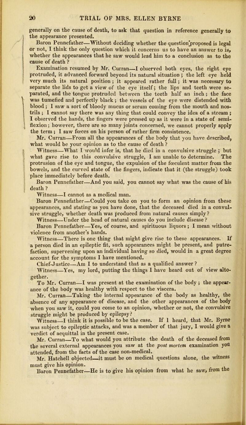 generally on the cause of death, to ask that question in reference generally to the appearance presented. Baron Pennefather—Without deciding whether the question|proposed is legal or not, I think the only question which it concerns us to have an answer to is, whether the appearances that he saw would lead him to a conclusion as to the cause of death ? Examination resumed by Mr. Curran—I observed both eyes, the right eye ; protruded, it advanced forward beyond its natural situation ; the left eye held very much its natural position ; it appeared rather full; it was necessary to separate the lids to get a view of the eye itself; the lips and teeth were se- parated, and the tongue protruded between the teeth half an inch ; the face I was tumefied and perfectly black; the vessels of the eye were distended with blood; I saw a sort of bloody mucus or serum coming from the mouth and nos- trils ; I cannot say there was any thing that could convey the idea of a stream ; I observed the hands, the fingers were pressed up as it were in a state of semi- flexion; however, there are so many joints concerned, we cannot properly apply the term ; I saw foeces on his person of rather firm consistence. Mr. Curran—From all the appearances of the body that you have described, what would be your opinion as to the cause of death ? ? Witness—What I would infer is, that he died in a convulsive struggle ; but what gave rise to this convulsive struggle, I am unable to determine. The protrusion of the eye and tongue, the expulsion of the foeculent matter from the bowels, and the curved state of the fingers, indicate that it (the struggle) took place immediately before death. Baron Pennefather—And you said, you cannot say what was the cause of his , death ? Witness—I cannot as a medical man. Baron Pennefiither—Could you take on you to form an opinion from these appearances, and stating as you have done, that the deceased died in a convul- sive struggle, whether death was produced from natural causes simply? Witness—Under the head of natural causes do you include disease ? Baron Pennefather—Yes, of course, and spirituous liquors ; I mean without violence from another’s hands. Witness—There is one thing that might give rise to these appearances. If a person died in an epileptic fit, such appearances might be present, and putre- faction, supervening upon an individual having so died, would in a great degree account for the symptoms I have mentioned. Chief-Justice—Am I to understand that as a qualified answer ? Witness—Yes, my lord, putting the things I have heard out of view alto- gether. To Mr. Curran—I was present at the examination of the body ; the appear- ance of the body was healthy with respect to the viscera. Mr. Curran—Taking the internal appearance of the body as healthy, the absence of any appearance of disease, and the other appearances of the body when you saw it, could you come to an opinion, whether or not, the convulsive struggle might be produced by epilepsy ? Witness—I think it is possible to be the case. If 1 heard, that Mr. Byrne was subject to epileptic attacks, and was a member of that jury, I would give a verdict of acquittal in the present case. Mr. Curran To what would you attribute the death of the deceased from the several external appearances you saw at the post mortem examination you attended, from the facts of the case non-medical. Mr. Hatchell objected—it must be on medical questions alone, the witness must give his opinion. Baron Pennefather—He is to give his opinion from what he saw, from the
