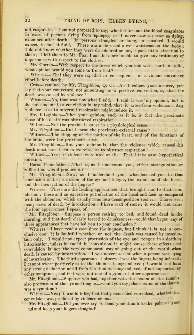 not coagulate. I am not prepared to say, whether or not the blood coagulates in cases of persons dying from epilepsy, as I never saw a person so dying, examined after death. In persons strangled or hung, or choaked, I would expect to find it fluid. There was a shirt and a web waistcoat on the body ; I do not know whether they were discoloured or not, I paid little attention to them ; I left them to Mr. Fox, I am therefore unable to give any testimony of importance with respect to the clothes. Mr. Curran—With respect to the foeces which you said were hard or solid, what opinion would you come to from that ? Witness—That they were expelled in consequence of a violent convulsive effort before death. Cross-examined by Mr. Fitzgibbon, Q. C.—As I collect your answer, you say that your conjecture, not amounting to a positive conviction, is, that the death was caused by violence ? Witness—No, that was not what I said. I said it was my opinion, but it did not amount to a conviction in my mind, that it arose from violence. Any violence so as to interrupt respiration might induce it. Mr. Fitzgibbon—Then your opinion, such as it is, is that the proximate cause of his death was obstructed respiration ? Witness—Not the proximate cause in a physiological sense. Mr. Fitzgibbon—But I mean the proximate external cause? Witness—The stopping of the motion of the heart, and of the functions of the brain, were the proximate cause. Mr. Fitzgibbon—But your opinion is, that the violence which caused his death must have been so exercised as to obstruct respiration ? Witness—Yes ; if violence were used at all. That I take as an hypothetical question. Baron Pennefather—That is, as I understand you, either strangulation or suffocation would produce it ? Mr. Fitzgibbon—Now, as I understand you, what has led you to that conclusion is the protrusion of the eye and tongue, the expulsion of the foeces, and the incurvation of the fingers ? Witness—These are the leading appearances that brought me to that con- clusion ; these and an excessive putrefaction of the head and face as compared with the abdomen, which usually runs into decomposition sooner. I have seen many cases of death by intoxication ; I have read of some ; it would not cause the four appearances I speak of. Mr. Fitzgibbon—Suppose a person retiring to bed, and found dead in the morning, and that death clearly traced to drunkenness—could that beget any of these appearances that have led you to your conclusion ? Witness—I have read a case since the inquest, but I think it is not a con- clusive one ; it is doubtful whether or not the death was caused by intoxica- tion only. I would not expect protrusion of the eye and tongue in a death by intoxication, unless it ended in convulsion, it might cause these effects ; but convulsion is not the very commonest way of going out of the world when death is caused by intoxication. I was never present when a person was dying of intoxication. The third appearance I observed was the fingers being indexed: I cannot swear positively as to the thumbs being indexed ; I would not form any strong deduction at all from the thumbs being indexed, if not supported by other symptoms, and if it were not one of a group of other appearances. Mr. Fitzgibbon—Suppose you had, together with the flexion of the thumbs, also protrusion of the eye and tongue—would you say, that flexion of the thumbs was a symptom ? Witness—Yes; I would infer, that that person died convulsed, whether that convulsion was produced by violence or not. Mr. Fitzgibbon—Did you ever try to bend your thumb to the palm of your nd and keep your fingers straight ?