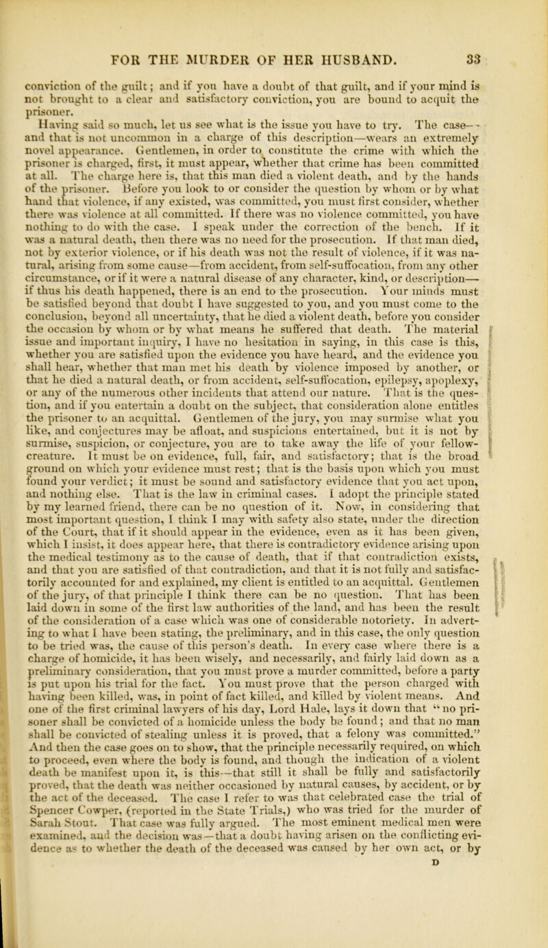 connction of the guilt; and if you have a doubt of that guilt, and if your mind is not brought to a clear and satisfactory conviction, you are bound to acquit the prisoner. Having said so much, let us see what is the issue you have to tr)% The case- • and that is not uncommon in a charge of this description—wears an extremely novel appearance. Gentlemen, in order to constitute the crime with which the prisoner is charged, first, it must appear, whether that crime has been committed at all. 'I'lie charge here is, that this man died a violent death, and by the hands of the prisoner. Before you look to or consider the question by whom or by what hand that violence, if any existed, was committed, you must first consider, whether there was violence at all committed. If there was no violence committed, you have nothing to do with the case. I speak under the correction of the bench. If it was a natural death, then there was no need for the prosecution. If that man died, not by exterior violence, or if his death was not the result of violence, if it was na- tural, arising from some cause—from accident, from self-sutfocation, from any other circumstance, or if it were a natural disease of any character, kind, or description— if thus his death happened, there is an end to the prosecution. Your minds must be satisfied beyond that doubt I have suggested to you, and you must come to the conclusion, beyond all uncertainty, that he died a violent death, before you consider the occasion by whom or by what means he suffered that death. The material f issue and important inquiry, I have no hesitation in saying, in this case is this, ? whether you are satisfied upon the evidence you have heard, and the evidence you shall hear, whether that man met his death by violence imposed by another, or ^ that he died a natural death, or from accident, self-sutfocation, epilepsy, apoplexy, or any of the numerous other incidents that attend our nature. That is ttie ques- ' tion, and if you entertain a doubt on the subject, that consideration alone entitles the prisoner to an acquittal. Gentlemen of the jury, you may sunuise what you like, and conjectures may be afloat, and suspicions entertained, but it is not by ; surmise, suspicion, or conjecture, you are to take away the life of your fellow- f creature. It must be on evidence, full, fair, and satisfactory; that is the broad ground on which your evidence imist rest; that is the basis upon which you must found your verdict; it must be sound and satisfactory evidence that you act upon, and nothing else. That is the law in criminal cases. 1 adopt the principle stated by my learned friend, there can be no question of it. Now, in considering that most important question, I think I may with safety also state, under the direction of the Court, that if it should appear in the evidence, even as it has been given, which I insist, it does appear here, that there is contradictory evidence arising upon the medical testimony as to the cause of death, that if that contradiction exists, : and that you are satisfied of that contradiction, and that it is not fully and satisfac- ; torily accounted for and explained, my client is entitled to an acquittal. Gentlemen : of the jury, of that principle I think there can be no cpiestion. That has been ^ laid down in some of the first law authorities of the land, and has been the result ] of the consideration of a case 'which was one of considerable notoriety. In advert- ing to what 1 have been stating, the preliminary, and in this case, the only question to be tried was, the cause of this person’s death. In eveiy case -where there is a charge of homicide, it has been wisely, and necessarily, and fairly laid down as a preliminai’y consideration, that you must prove a murder committed, before a party [ is put upon his trial for the fact. You must prove that the person charged with [ haring been killed, was, in point of fact killed, and killed by violent means. And j one of the first criminal lawyers of his day. Lord Hale, lays it down that “no pri- ' soner shall be convicted of a homicide unless the body be found; and that no man shall be convicted of stealing unless it is proved, that a felony was committed.” And then the case goes on to show, that the principle necessarily reciuired, on which 1 to proceed, even where the body is found, and though the indication of a violent i> death be manifest upon it, is this-—that still it shall be fully and satisfactorily ^ proved, that the death was neither occasioned by natural causes, by accident, or by ) the act of the deceased. The case I refer to was that celebrated case the trial of < Spencer Cowper, (reported in the State Trials,) who was tried for the murder of Sarah Stout, d'hat case was fully argued. The most eminent medical men were 1 examined, and the decision was—that a doubt having arisen on the conflicting eri- b dence as to whether the death of the deceased was caused by her own act, or by D L