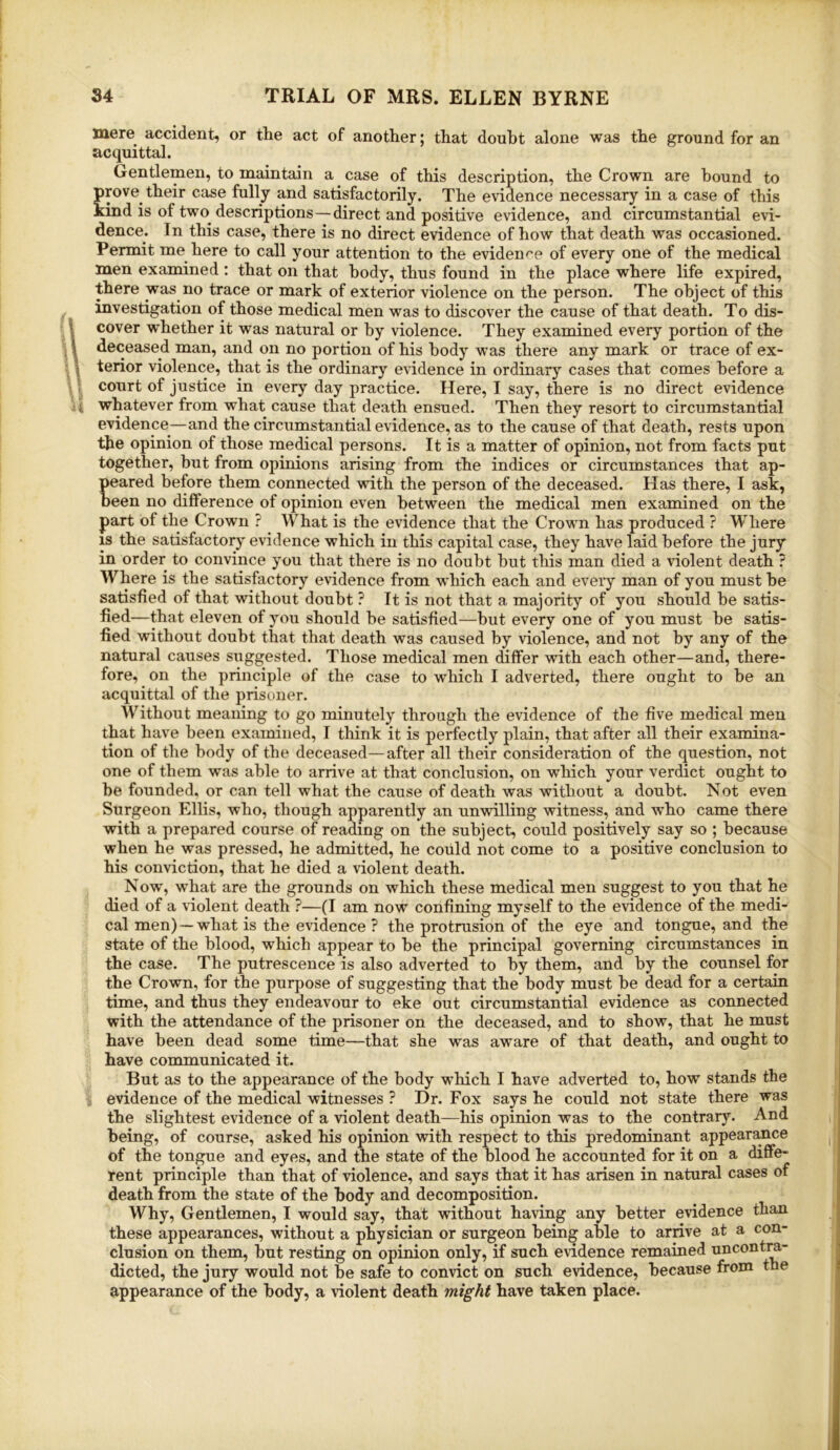 34 TRIAL OF MRS. ELLEN BYRNE mere accident, or the act of another; that doubt alone was the ground for an acquittal. Gentlemen, to maintain a case of this description, the Crown are hound to prove their case fully and satisfactorily. The evidence necessary in a case of this kind is of two descriptions—direct and positive evidence, and circumstantial evi- dence. In this case, there is no direct evidence of how that death was occasioned. Permit me here to call your attention to the evidence of every one of the medical men examined : that on that body, thus found in the place where life expired, there was no trace or mark of exterior violence on the person. The object of this investigation of those medical men was to discover the cause of that death. To dis- ^ cover whether it was natural or by violence. They examined every portion of the • \ deceased man, and on no portion of his body was there any mark or trace of ex- » terior violence, that is the ordinary evidence in ordinary cases that comes before a court of justice in every day practice. Here, I say, there is no direct evidence Vi whatever from what cause that death ensued. Then they resort to circumstantial evidence^—and the circumstantial evidence, as to the cause of that death, rests upon the opinion of those medical persons. It is a matter of opinion, not from facts put together, but from opinions arising from the indices or circumstances that ap- peared before them connected with the person of the deceased. Has there, I ask, been no difference of opinion even between the medical men examined on the part of the Crown ? What is the evidence that the Crown has produced ? Where IS the satisfactory evidence which in this capital case, they have laid before the jury in order to convince you that there is no doubt hut this man died a violent death ? Where is the satisfactory evidence from which each and every man of you must be satisfied of that without doubt ? It is not that a majority of you should be satis- fied—that eleven of you should be satisfied—but every one of you must be satis- fied without doubt that that death was caused by violence, and not by any of the natural causes suggested. Those medical men differ with each other—and, there- fore, on the principle of the case to which I adverted, there ought to be an acquittal of the prisoner. Without meaning to go minutely through the evidence of the five medical men that have been examined, I think it is perfectly plain, that after all their examina- tion of the body of the deceased—after all their consideration of the question, not one of them was able to arrive at that conclusion, on which your verdict ought to be founded, or can tell what the cause of death was without a doubt. Not even Surgeon Ellis, who, though apparently an unwilling witness, and who came there with a prepared course of reading on the subject, could positively say so ; because when he was pressed, he admitted, he could not come to a positive conclusion to his conviction, that he died a violent death. Now, what are the grounds on which these medical men suggest to you that he died of a violent death ?—(I am now confining myself to the evidence of the medi- cal men) — what is the evidence ? the protrusion of the eye and tongue, and the state of the blood, which appear to be the principal governing circumstances in the case. The putrescence is also adverted to by them, and by the counsel for the Crown, for the purpose of suggesting that the body must be dead for a certain time, and thus they endeavour to eke out circumstantial evidence as connected with the attendance of the prisoner on the deceased, and to show, that he must have been dead some time—that she was aware of that death, and ought to have communicated it. But as to the appearance of the body which I have adverted to, how stands the ; evidence of the medical witnesses ? Dr. Fox says he could not state there was the slightest evidence of a violent death—his opinion was to the contrary. And being, of course, asked his opinion with respect to this predominant appear^ce of the tongue and eyes, and the state of the blood he accounted for it on a diffe- rent principle than that of violence, and says that it has arisen in natural cases of death from the state of the body and decomposition. Why, Gentlemen, I would say, that without having any better evidence than these appearances, without a physician or surgeon being able to arrive at a con- clusion on them, but resting on opinion only, if such evidence remained uncontra- dicted, the jury would not be safe to convict on such evidence, because from the appearance of the body, a violent death might have taken place. 1