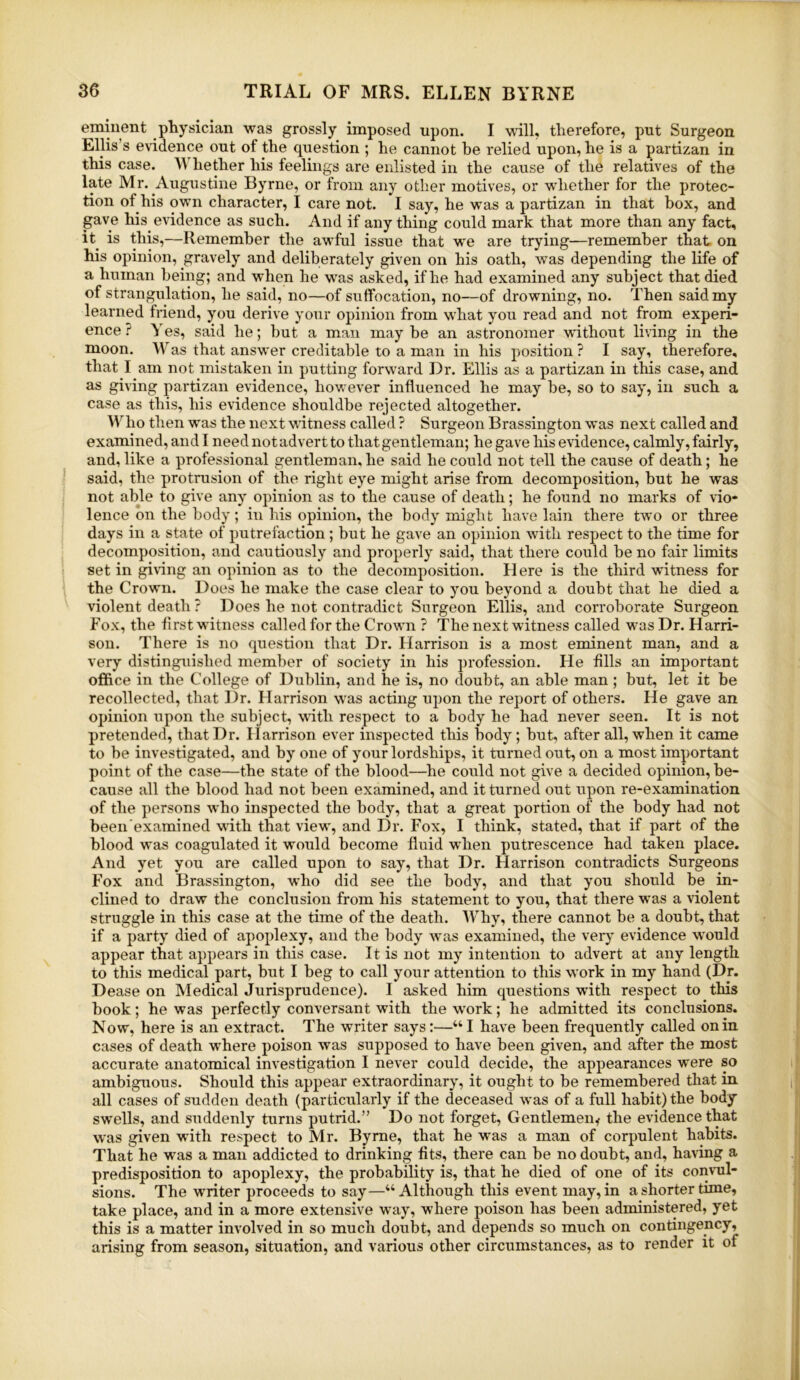 eminent physician was grossly imposed upon. I will, therefore, put Surgeon Ellis’s evidence out of the question ; he cannot be relied upon, he is a partizan in this case. M hether his feelings are enlisted in the cause of the relatives of the late Mr. Augustine Byrne, or from any other motives, or whether for the protec- tion of his own character, I care not. I say, he was a partizan in that box, and gave his evidence as such. And if anything could mark that more than any fact, it^ is this,—Remember the awful issue that we are trying—remember that on his opinion, gravely and deliberately given on his oath, was depending the life of a human being; and when he was asked, if he had examined any subject that died of strangulation, he said, no—of suffocation, no—of drowning, no. Then said my learned friend, you derive your opinion from what you read and not from experi- ence ? Yes, said he; but a man may be an astronomer without living in the moon. Was that answer creditable to a man in his position ? I say, therefore, that I am not mistaken in putting forward Dr. Ellis as a partizan in this case, and as giving partizan evidence, however influenced he may be, so to say, in such a case as this, his evidence shouldbe rejected altogether. Who then was the next witness called ? Surgeon Brassington was next called and examined, and I need not advert to that gentleman; he gave his evidence, calmly, fairly, and,like a professional gentleman,he said he could not tell the cause of death; he said, the protrusion of the right eye might arise from decomposition, but he was not able to give any opinion as to the cause of death; he found no marks of vio- lence bn the body; in his opinion, the body might have lain there two or three days in a state of putrefaction ; but he gave an opinion with respect to the time for decomposition, and cautiously and properly said, that there could be no fair limits set in giving an opinion as to the decomposition. H ere is the third witness for the Crown. Does he make the case clear to you beyond a doubt that he died a violent death ? Does he not contradict Surgeon Ellis, and corroborate Surgeon Fox, the first w itness called for the Crown ? The next witness called was Dr. Harri- son. There is no question that Dr. Harrison is a most eminent man, and a very distinguished member of society in his profession. He fills an important office in the College of Dublin, and he is, no doubt, an able man; but, let it be recollected, that Dr. Harrison was acting upon the report of others. He gave an opinion upon the subject, with respect to a body he had never seen. It is not pretended, that Dr. Harrison ever inspected this body; but, after all, when it came to be investigated, and by one of your lordships, it turned out, on a most important point of the case—the state of the blood—^he could not give a decided opinion, be- cause all the blood had not been examined, and it turned out upon re-examination of the persons who inspected the body, that a great portion of the body had not been’examined with that view, and Dr. Fox, I think, stated, that if part of the blood was coagulated it wovild become fluid when putrescence had taken place. And yet you are called upon to say, that Dr. Harrison contradicts Surgeons Fox and Brassington, who did see the body, and that you should be in- clined to draw the conclusion from his statement to you, that there was a violent struggle in this case at the time of the death. Why, there cannot be a doubt, that if a party died of apoplexy, and the body was examined, the very evidence would appear that appears in this case. It is not my intention to advert at any length to this medical part, but I beg to call your attention to this work in my hand (Dr. Dease on Medical Jurisprudence). I asked him questions with respect to this book; he was perfectly conversant with the work; he admitted its conclusions. Now, here is an extract. The writer says:—“I have been frequently called on in cases of death where poison was supposed to have been given, and after the most accurate anatomical investigation I never could decide, the appearances were so ambiguous. Should this appear extraordinary, it ought to be remembered that in all cases of sudden death (particularly if the deceased was of a full habit) the body swells, and suddenly turns putrid.” Do not forget. Gentlemen^ the evidence that was given with respect to Mr. Byrne, that he was a man of corpulent habits. That he was a man addicted to drinking fits, there can be no doubt, and, having a predisposition to apoplexy, the probability is, that he died of one of its convul- sions. The writer proceeds to say—“Although this event may, in a shorter time, take place, and in a more extensive way, where poison has been administered, yet this is a matter involved in so much doubt, and depends so much on contingency, arising from season, situation, and various other circumstances, as to render it of