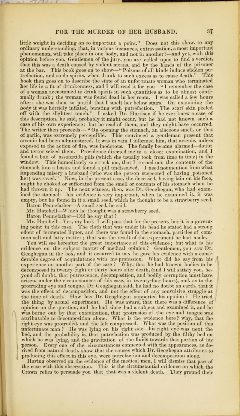  little weight in deciding on t'o important a point.” Does not this show, to any ordinary understanding, that, in various instances, extravasation, a most important phenomenon, will take place in one body, and not in another ?—and yet, with this opinion before you. Gentlemen of the jury, you are called upon to find a verdict, that this was a death caused by violent means, and by the hands of the prisoner at the bar. This book goes on to show—“ Poisons of all kinds induce sudden pu- trefaction, and so do spirits, when drunk to such excess as to cause death.” This hook then goes on to describe the state of an unfortunate woman who terminated her life in a fit of drunkenness, and I will i*ead it for you— “ I remember the case of a woman accustomed to drink spirits in such quantities as to be almost conti- nually drunk ; the woman was found dead in her room. I was called a few hours after; she was then so putrid that I smelt her below stairs. On examining the body it was horridly inflated, bursting with putrefaction. The scarf skin peeled oflF with the slightest touch.” I asked Dr. Harrison if he ever knew a case of this description, he said, probably it might occur, but he had not known such a case of his own experience; but he read of them, and they might have occurred. The writer then proceeds—“On opening the stomach, an alaceous smell, or that of garlic, was extremely perceptible. This convinced a gentleman present that arsenic had been administered. It was in vain I informed him, that arsenic, unless exposed to the action of fire, was inodorous. The family became alarmed—doubt and terror seized them. Providence directed me to a closer examination, and 1 found a box of assafoetida pills (which she usually took from time to time) in the window. This immediately so struck me, that I turned out the contents of the stomach into a basin, and found a pill undissolved. I need not mention from what impending misery a husband (wflio was the person suspected of having poisoned her) was saved.” Now, in the present case, the deceased, having lain on his face, might be choked or suffocated from the smell or contents of his stomach when he had thrown it up. The next witness, then, was Dr. Geoghegan, who had exam- ined the stomach—his evidence is very important, when he examined it, it was empty, but he found in it a small seed, which he thought to be a strawberry seed. Baron Pennefather—A small seed, he said. Mr. Hatchell—Which he thought was a strawberry seed. Baron Pennefather—Did he say that ? Mr. Hatchell—Yes, my lord. I will pass that for the present, but it is a govern- ing point in this case. The cloth that was under his head he stated had a strong odour of fermented liquor, and there was found in the stomach, particles of com- mon salt and fatty matter ; that was the result of the experiment he had made. You will see hereafter the great importance of this evidence; but what is his evidence on the subject matter of medical opinion ? Gentlemen, you saw Dr. Geoghegan in the box, and it occurred to me, he gave his evidence with a consi- derable degree of acquaintance with his profession. What did he say from his ^ experience on another part of the case ? Why, that he had knowm bodies to be decomposed in tw'enty-eight or thirty hours after death, (and I wall satisfy you, be- yond all doubt, that putrescence, decomposition, and bodily corruption must have arisen, under the circumstances of this case, in twenty-four hours), and, as to the protruding eye and tongue. Dr. Geoghegan said, he had no doubt on earth, that it was the effect of decomposition, and not the effect of any convulsive struggle at the time of death. How has Dr. Geoghegan supported his opinion ? He tried the thing by actual experiment. He was aware, that there was a difference of opinion on the question, and he had since had a subject and examined it, and he was borne out by that examination, that protrusion of the eye and tongue w'as attributable to decomposition alone. What is the evidence here ? why, that the right eye was protruded, and the left compressed. What was the position of this unfortunate man ? He w'as lying on his right side—his right eye was next the bed, and the probability is, that putrefaction was produced by the filthy bed on which he was lying, and the gravitation of the fluids towards that portion of his i person. Every one of the circumstances connected with the appearances, as de- rived from natural death, show that the causes which Dr. Geoghegan attributes to producing this effect in this eye, were putrefaction and decomposition alone. Having observed on the evidence of the medical men, I wnll dismiss that part of the case with this observation. This is the circumstantial evidence on w'hich the Crown relies to persuade you that that was a violent death. They ground their I
