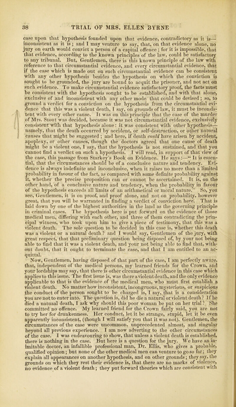 case upon that hypothesis founded upon that evidence, contradictory as it is— inconsistent as it is ; and I may venture to say, that, on that evidence alone, no jury on earth would convict a person of a capital offence ; for it is impossible, that that evidence, according to the known principles of the law, could be satisfactory to any tribunal. But, Gentlemen, there is this known principle of the law with reference to that circumstantial evidence, and every circumstantial evidence, that if the case w’hich is made out on such circumstantial evidence can be consistent with any other hypothesis besides the hypothesis on which the conviction is sought to be grounded, the jury are bound to acquit the prisoner, and not act on such evidence. To make circumstantial evidence satisfactory proof, the facts must be consistent with the hypothesis sought to be established, and with that alone, exclusive of and inconsistent with any other mode that could be devised ; so, to ground a verdict for a conviction on the hypothesis from the circumstantial evi- dence that this was a violent death, I say, on grounds of law, it must be inconsis- tent with every other cause. It was on this principle that the case of the murder of Mrs. Stout was decided, because it was not circumstantial evidence, exclusively consistent with that hypothesis alone: it was consistent with other hypothesis— namely, that the death occurred by accident, or self-destruction, or other natural causes that might be suggested ; and here, if death could have arisen by accident, apoplexy, or other causes, though the doctors agreed that one cause of death might be a violent one, I say, that the hypothesis is not sustained, and that you cannot find a verdict on such a hypothesis. I will read, in support of that view of the case, this passage from Starkey’s Book on Evidence. He says :—“ It is essen- tial, that the circumstances should be of a conclusive nature and tendency. Evi- dence is always indefinite and inconclusive, wdien it raises no more than a limited probability in favour of the fact, as compared with some definite probability against it, whether the precise proposition can or cannot be ascertained. It is, on the other hand, of a conclusive nature and tendency, when the probability in favour of the hypothesis exceeds all limits of an arithmetical or moral nature.” So, you see, (Jentlemen, it is on proof, and proof alone, and not on probability, however great, that you will be warranted in finding a verdict of conviction here. That is laid down by one of the highest authorities in the land as the governing principle in criminal cases. The hypothesis here is put forward on the evidence of those medical men, differing with each other, and three of them contradicting the prin- cipal witness, -who took upon him to give a piece of testimony, that this was a violent death. The sole question to be decided in this case is, whether this death was a violent or a natural death? and I would say. Gentlemen of the jury, with great respect, that that preliminary question being disposed of, by your not being able to find that it was a violent death, and your not being able to find that, with- out doubt, that it ought to terminate the case, and that I am entitled to an ac- quittal. Now, Gentlemen, having disposed of that part of the case, I am perfectly aware, that, independent of the medical persons, my learned friends for the Crown, and your lordships may say, that there is other circumstantial evidence in this case which applies to this issue. The first issue is, was there a violent death, and the only evidence applicable to that is the evidence of the medical men, who must first establish a violent death. No matter how inconsistent, incongruous, mysterious, or suspicious the conduct of the person sought to be charged is, I say, that is a consideration you are not to enter into. The question is, did he die a natural or violent death ? If he died a natuaal death, I ask why should this poor woman be put on her trial ? She committed no offence. My learned friend for the Crown fairly said, you are not to try her for drunkenness. Her conduct, let it be strange, stupid, let it be even apparently inconsistent, (though I will satisfy you that it was not). Gentlemen, the circumstances of the case were uncommon, unprecedented almost, and singular beyond all previous experience. I am now adverting to the other circumstances of the case. I was endeavouring to show, that unless a violent death is established, there is nothing in the case. But here is a question for the jury. We have an in- imitable doctor, an infallible professional man. Dr. Ellis, who gives a probable, qualified opinion; but none of the other medical men can venture to go so far; they explain all appearances on another hypothesis, and on other grounds; they say, the grounds on which they rest their evidence is, that there are no marks of violence, no evidence of a violent death; they put forward theories which are consistent with