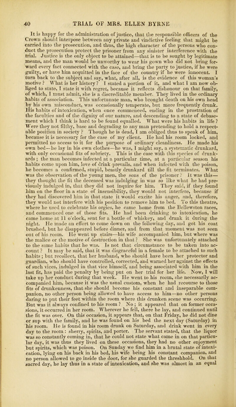 It is happy for the administration of justice, that the responsible officers of the Crown should interpose between any private and vindictive feeling that might be carried into the prosecution, and thus, the high character of the persons who con- duct the prosecution protect the prisoner from any sinister interference with the trial. Justice is the only object to be attained—that is to be sought by legitimate means, and the man would be unworthy to wear his gown who did not bring for- ward every fact connected with the case, and bring the party to justice, if he were guilty, or have him acquitted in the face of the country if he were innocent. I turn back to the subject and say, what, after all, is the evidence of this woman’s motive ? What is her history ? I stated a portion of it, and what I am now ob- liged to state, I state it with regret, because it reflects dishonour on that family, of which, I must admit, she is a discreditable member- They lived in the ordinary habits of association. This unfortunate man, who brought death on his own head by his own misconduct, was occasionally temperate, but more frequently drunk. H is habits of intoxication, when once commenced, ending in the prostration of the faculties and of the dignity of our natui-e, and descending to a state of debase- ment which I think is hard to be found equalled. What were his habits in life ? Were they not filthy, base and degrading to any man pretending to hold a respect- able position in society ? Though he is dead, I am obliged thus to speak of him, because it is necessary for the case of my client. lie had his room locked, and permitted no access to it for the purpose of ordinary cleanliness. He made his own bed—he lay in his own clothes—he was, I might say, a systematic drunkard, with only occasional fits of sobriety. This is the case with this species of drank- ards ; the man becomes infected at a particular time, at a particular season his habits come upon him, love of drink prevails, and when infected with the poison, he becomes a confirmed, stupid, beastly drunkard till the fit terminates. What was the observation of the young men, the sons of the prisoner ? It was this— they thought the lit the deceased was indulging in was so like what he had pre- viously indulged in, that they did not inquire for him. They said, if they found him on the floor in a state of insensibility, they would not interfere, because if they had discovered him in that state it would excite his anger, and, therefore, they would not interfere with his position to remove him to bed. To this theatre, where he used to celebrate his orgies, he came home from the Bellewston races, and commenced one of those fits. He had been drinking to intoxication, he came home at 11 o’clock, sent for a hottle of whiskey, and drank it during the night. 11 e made an elfort to come down on the following day, and got his coat bnished, but he disappeared before dinner, and from that moment Avas not seen out of his room. He went up stairs—his wife accompanied him, but where was the malice or the motive of destruction in that ? She was unfortunately attached to the same habits that he was. Is not that circumstance to be taken into ac- count ? It may be said, that it was disgraceful in a female to be attached to such habits ; but recollect, that her husband, who should have been her protector and guardian, who should have controlled, corrected, and warned her against the effects of such vices, indulged in that vice himself, and being associated with him in the last fit, has paid the penalty by being put on her trial for her life. Now, I will take up her conduct during that week. He went to his room, she necessarily ac- companied him, because it was the usual custom, when he had recourse to those fits of drunkenness, that she should become his constant and inseparable com- panion, no other person being allowed to have access to him—no other persons daring to put their feet within the room where this drunken scene was occurring. But was it always confined to his room ? No; it appeared that on former occa- sions, it occurred in her room. Wherever he fell, there he lay, and continued until the fit was over. On this occasion, it appears that, on that Friday, he did not dine or sup with the family, and he was found on his bed the next day (Saturday) in his room. He is found in his room drunk on Saturday, and drink went in every day to the room : sherry, spirits, and porter. The servant stated, that the liquor was so constantly coming in, that he could not state what came in on that particu- lar day, it was thus they lived on these occasions, they had no other enjoyment hut spirits, which was poison. On Sunday we find him in a brutal state of intoxi- cation, lying on his back in his bed, his wife being his constant companion, and no person allowed to go inside the door, for she guarded the threshhold. On that sacred day, he lay thus in a state of intoxication, and she was almost in an equal