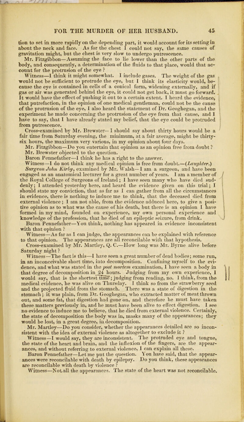 tion to set in more rapidly on the depending part, it would account for its setting in about the neck and face. As for the chest 1 could not say, the same causes of gravitation might, but the chest is very slow to undergo putrescence. Mr. Fitzgibhon—Assuming the face to lie lower than the other parts of the body, and consequently, a determination of the fluids to that place, would that ac- count for the protrusion of the eye ? Witness—I think it might somewhat. I include gases. The weight of the gas would not he sufficient to protrude the eye, but I think its elasticity would, be- cause the eye is contained in cells of a conical form, widening externally, and if gas or air was generated behind the eye, it could not get back, it must go forward. It would have the effect of pushing it out to a certain extent. I heard the evidence, that putrefaction, in the opinion of one medical gentleman, could not be the cause of the protrusion of the eye, I also heard the statement of Dr. Geoghegan, and the experiment he made concerning the protrusion of the eye from that cause, and I have to say, that I have already stated my belief, that the eye could be protruded from putrescence. Cross-examined by Mr. Brewster— I should say about thirty hours would be a fair time from Saturday evening, the minimum, at a fair average, might be thirty- six hours, the maximum very various, in my opinion about four days. Mr. Fitzgibbon—Do you entertain that opinion as an opinion free from doubt ? Mr. Brew'ster objected to the question. Baron Pennefather—I think he has a right to the answer. Witness—I do not think any medical opinion is free from doubt.—{Laughter.) Surgeo)i John Kirbg, examined by Mr. Walsh—I am a surgeon, and have been engaged as an anatomical lecturer for a great number of years. I am a member of the Royal College of Surgeons of Ireland; I have seen many who have died sud- denly ; I attended yesterday here, and heard the evidence given on this trial; I should state my conviction, that as far as I can gather from all the circumstances in evidence, there is nothing to induce me to think, that the deceased died from external violence ; I am not able, from the evidence adduced here, to give a posi- tive opinion as to wdiat was the cause of his death, but there is an opinion I have formed in my mind, foxinded on experience, my owm personal experience and knowledge of the profession, that he died of an epileptic seizure, from drink. Baron Pennefather—You think, nothing has appeared in evidence inconsistent with that opinion ? Witness—As far as I can judge, the appearances can be explained with reference to that opinion. The appearances are all reconcilable with that hypothesis. Cross-examined by Mr. Martley, Q. C.—Plow long was Mr. Byrne alive before Saturday night ? Witness—The fact is this—I have seen a great number of dead bodies; some run, in an inconceivable short time, into decomposition. Confining myself to the evi- dence, and wdiat w^as stated in the post mortem examination, I have seen a body in that degree of decomposition in 24 hours. Judging from iny owni experience, I would say, that is the shortesiftime ; judging from reading, no. I think, from the medical evidence, he was alive on Thursday. I think so from the strawberry seed and the projected fluid from the stomach. There was a state of digestion in the stomach; it was plain, from Dr. Geoghegan, who extracted matter of meat throwm out, and some fat, that digestion had gone on, and therefore he must have taken these matters previously in, and he must have been alive to effect digestion. I see no evidence to induce me to believe, that he died from external violence. Certainly, the state of decomposition the body was in, masks many of the appearances; they would be lost, in a great degree, in decomposition. Mr. Martley—Do you consider, wffiether the appearances detailed are so incon- sistent with the idea of external violence as altogether to exclude it ? Witness—I would say, they are inconsistent. The protruded eye and tongue, the state of the heart and brain, and the inflexion of the fingers, are the appear- ances, and without referring to external violence, I can explain all these. Baron Pennefather—Let me put the question. You have said, that the appear- ances were reconcilable with death by epilepsy. Do you think, these appearances are reconcilable with death by violence ? Witness—Notall the appearances. The state of the heart was not reconcilable. i i ./ y >