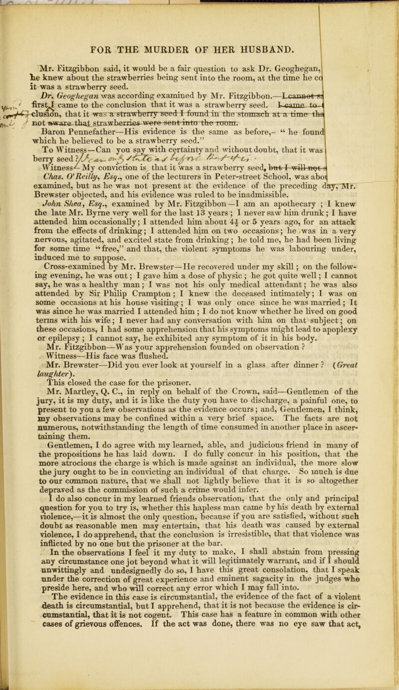 Mr. Fitzgibbon said, it would be a fair question to ask Dr. Geogbegan, lie knew about the strawberries being sent into the room, at the time he cc it was a strawberry seed. 1 Dr. Geoghegan was according examined by Mr. Fitzgibbon.—Lcaimot-g; came to the conclusion that it was a strawberry seed, elusion, that it waK-astra wherry seed F found in the stomach aka time-fha ^ not fwvare that strawberries^were sent inter the Toum. Baron Pennefather—His evidence is the same as before,- “ he found which he believed to be a strawberry seed.” To Witness—Can you say with certainty and without doubt, that it was berry seed ■ Witness-^ My conviction is, that it was a strawberry seed, but I will n^t i; Chas. O'Reilly^ Esq.^ one of the lecturers in Peter-street School, was aboi examined, but as he was not present at the evidence of the preceding day, Mr. Brewster objected, and his evidence was ruled to be inadmissible. John Shea^ Esq., examined by Mr. Fitzgibbon—I am an apothecary ; 1 knew the late Mr. Byrne very well for the last 13 years ; I never saw him drunk ; I have attended him occasionally; I attended him about 4^ or 5 years ago, for an attack from the effects of drinking; I attended him on two occasions; he was in a very nervous, agitated, and excited state from drinking ; he told me, he had been living for some time “free,” and that, the violent symptoms he was labouring under, induced me to suppose. Cross-examined by Mr. Brewster—He recovered under my skill; on the follow- ing evening, he was out; I gave him a dose of physic ; he got quite well; I cannot say, he was a healthy man; I was not his only medical attendant; he was also attended by Sir Philip Crampton; I knew the deceased intimately; I was on some occasions at his house visiting ; I was only once since he was married ; It was since he was married I attended him ; I do not know whether he lived on good terms with his wife; I never had any conversation with liim on that subject; on these occasions, I had some apprehension that his symptoms might lead to apoplexy or epilepsy ; I cannot say, he exhibited any symptom of it in his body. Mr. Fitzgibbon—Was your apprehension founded on observation ? Witness—His face was flushed. Mr. Brewster—Did you ever look at yourself in a glass after dinner ? (Great laughter^. This closed the case for the prisoner. Mr. Martley, Q. C., in reply on behalf of the Crown, said—Gentlemen of the jury, it is my duty, and it is like the duty you have to discharge, a painful one, to present to you a few observations as the evidence occurs; and. Gentlemen, I think, jny observations may be confined within a very brief space. The facts are not numerous, notwithstanding the length of time consumed in another place in ascer- taining them. Gentlemen, I do agree with my learned, able, and judicious friend in many of I the propositions he has laid down. I do fully concur in his position, that the more atrocious the charge is which is made against an individual, the more slow the jury ought to be in convicting an individual of that charge. So much is due to our common nature, that we shall not lightly believe that it is so altogether depraved as the commission of such a crime would infer. I do also concur in my learned friends observation, that the only and principal question for you to try is, whether this hapless man came by his death by external violence,—it is almost the only question, because if you are satisfied, without such doubt as reasonable men may entertain, that liis death was caused by external violence, I do apprehend, that the conclusion is irresistible, that that violence was inflicted by no one but the prisoner at the bar. In the observations I feel it my duty to make, I shall abstain from pressing any circumstance one jot beyond what it will legitimately warrant, and if I should unwittingly and undesignedly do so, I have this great consolation, that I speak under the correction of great experience and eminent sagacity in the judges who preside here, and who will correct any error which I may fall into. The evidence in this case is circumstantial, the evidence of the fact of a violent death is circumstantial, but I apprehend, that it is not because the evidence is cir- cumstantial, that it is not cogent. This case has a feature in common with other cases of grievous offences. If the act was done, there was no eye saw that act,