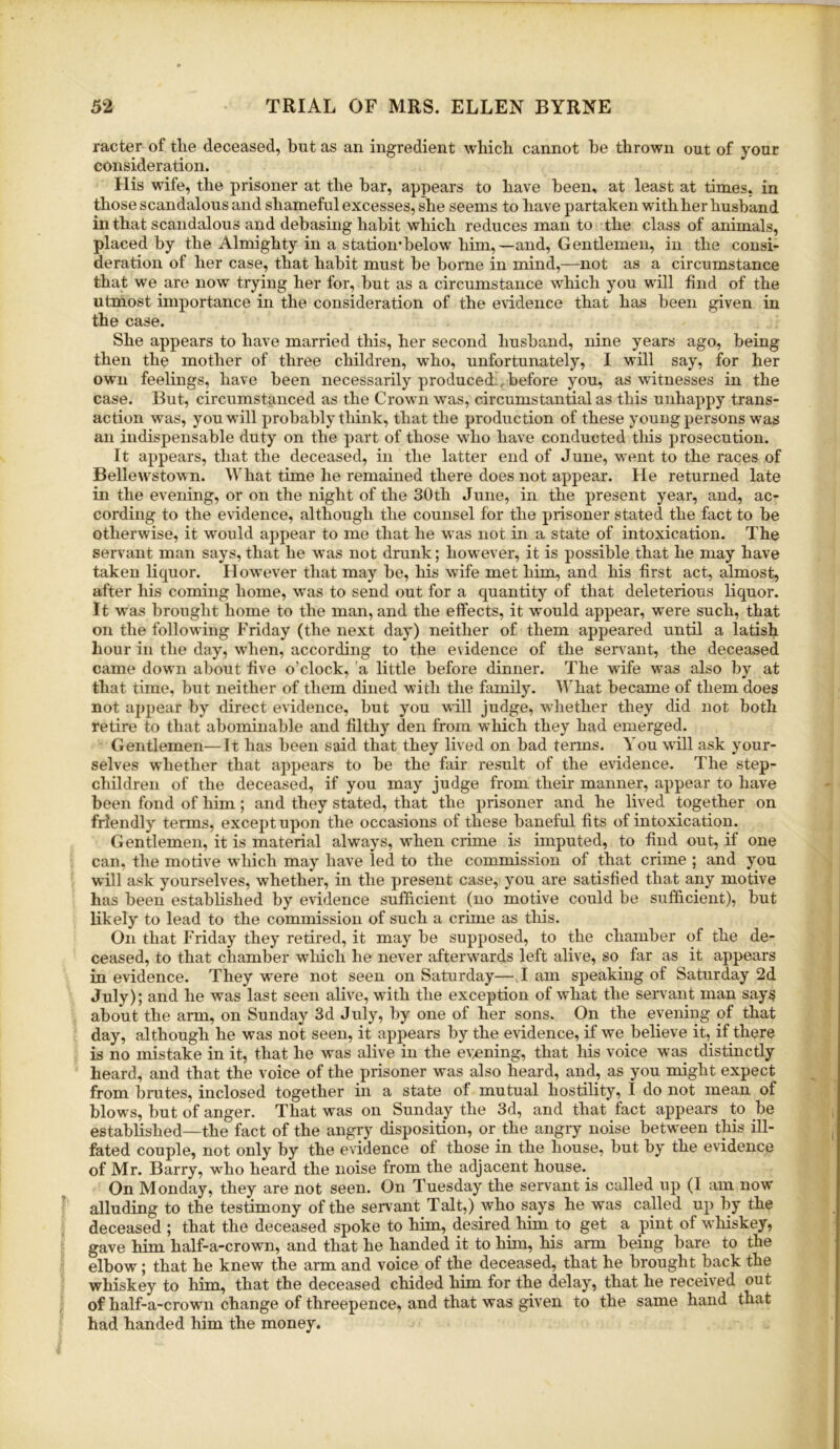 racter of tlie deceased, but as an ingredient which cannot be thrown out of your consideration. His wife, the prisoner at the bar, appears to have been, at least at times, in those scandalous and shameful excesses, she seems to have partaken with her husband in that scandalous and debasing habit which reduces man to the class of animals, placed by the Almighty in a station'below him,—and. Gentlemen, in the consi- deration of her case, that habit must be borne in mind,—not as a circumstance that we are now trying her for, but as a circumstance which you will find of the utmost importance in the consideration of the evidence that has been given in the case. She appears to have married this, her second husband, nine years ago, being then the mother of three children, who, unfortunately, I will say, for her own feelings, have been necessarily produced , before you, as witnesses in the case. But, circumstanced as the Crown was, circumstantial as this unhappy trans- action was, you will probably tliink, that the production of these young persons was an indispensable duty on the part of those who have conducted this prosecution. It appears, that the deceased, in the latter end of June, went to the races of Bellewstown. What time he remained there does not appear. He returned late in the evening, or on the night of the 30th June, in the present year, and, ac- cording to the evidence, although the counsel for the prisoner stated the fact to be otherwise, it would appear to me that he was not in a state of intoxication. The servant man says, that he was not drunk; however, it is possible that he may have taken liquor. H owever that may be, his wife met him, and his first act, almost, after his coming home, was to send out for a quantity of that deleterious liquor. It Avas brought home to the man, and the effects, it would appear, were such, that on the following Friday (the next day) neither of them appeared until a latish hour in the day, when, according to the evidence of the servant, the deceased came down about five o’clock, a little before dinner. The wife was also by at that time, but neither of them dined with the family. What became of them does not aj)pear by direct evidence, but you will judge, whether they did not both retire to that abominable and filthy den from which they had emerged. Gentlemen—It has been said that they lived on bad terms. You will ask your- selves whether that appears to be the fair result of the evidence. The step- children of the deceased, if you may judge from their manner, appear to have been fond of him; and they stated, that the prisoner and he lived together on friendly terms, except upon the occasions of these baneful fits of intoxication. Gentlemen, it is material always, when crime is imputed, to find out, if one can, the motive which may have led to the commission of that crime ; and you will ask yourselves, whether, in the present case, you are satisfied that any motive has been established by evidence sufficient (no motive could be sufficient), but likely to lead to the commission of such a crime as this. On that Friday they retired, it may be supposed, to the chamber of the de- ceased, to that chamber wliich he never afterwards left alive, so far as it appears in evidence. They were not seen on Saturday—T am speaking of Saturday 2d July); and he was last seen alive, with the exception of what the servant man says about the arm, on Sunday 3d July, by one of her sons. On the evening of that day, although he was not seen, it appears by the evidence, if we believe it, if there is no mistake in it, that he was alive in the evening, that his voice was distinctly heard, and that the voice of the prisoner was also heard, and, as you might expect from brutes, inclosed together in a state of mutual hostility, I do not mean of blows, but of anger. That was on Sunday the 3d, and that ffict appears to be established—the fact of the angry disposition, or the angry noise between this ill- fated couple, not only by the evidence of those in the house, but by the evidence of Mr. Barry, who heard the noise from the adjacent house.^ On Monday, they are not seen. On Tuesday the servant is called up (I am now alluding to the testimony of the servant Talt,) who says he was called up by the deceased ; that the deceased spoke to him, desired him to get a pint of whiskey, gave him half-a-crown, and that he handed it to him, his arm being bare to the elbow; that he knew the arm and voice of the deceased, that he brought back the whiskey to him, that the deceased chided him for the delay, that he received out of half-a-crown change of threepence, and that was given to the same hand that had handed him the money.