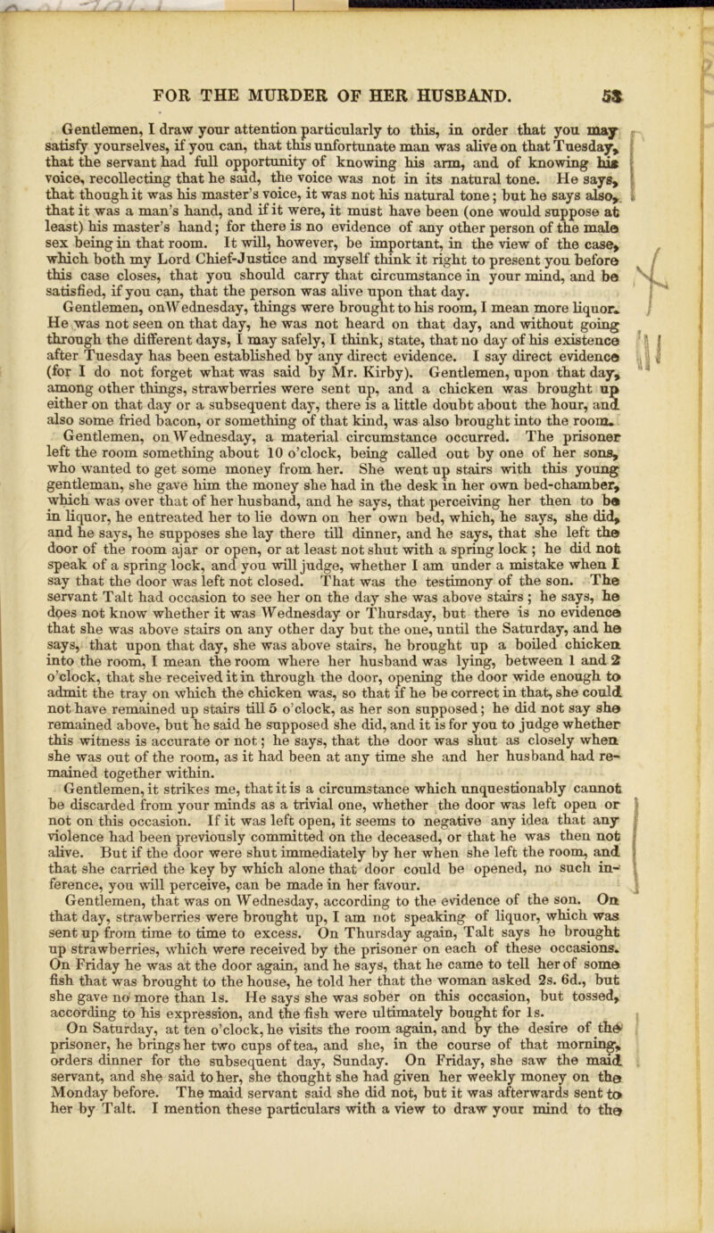 Gentlemen, I draw your attention particularly to this, in order that you may - satisfy yourselves, if you can, that this unfortunate man was alive on that Tuesday, | that the servant had full opportunity of knowing his arm, and of knowing lug i voice, recollecting that he said, the voice was not in its natural tone. He says, 1 that though it was his master’s voice, it was not his natural tone; hut he says also,. ^ that it was a man’s hand, and if it were, it must have been (one would suppose at least) his master’s hand; for there is no evidence of any other person of the male sex being in that room. It 'will, however, be important, in the view of the case, which both my Lord Chief-Justice and myself think it right to present you before this case closes, that you should carry that circumstance in your mind, and be satisfied, if you can, that the person was alive upon that day. Gentlemen, onWednesday, things were brought to his room, I mean more liquor* He was not seen on that day, he was not heard on that day, and without going through the different days, I may safely, I think, state, that no day of his existence after Tuesday has been established by any direct evidence. I say direct evidence , (for I do not forget what was said by Mr. Kirby). Gentlemen, upon that day, among other things, strawberries were sent up, and a chicken was brought up either on that day or a subsequent day, there is a little doubt about the hour, and also some fried bacon, or something of that kind, was also brought into the room* Gentlemen, onWednesday, a material circumstance occurred. The prisoner left the room something about 10 o’clock, being called out by one of her sons, who wanted to get some money from her. She went up stairs with this young gentleman, she gave him the money she had in the desk in her own bed-chamber, which was over that of her husband, and he says, that perceiving her then to b« in liquor, he entreated her to lie down on her own bed, which, he says, she did, and he says, he supposes she lay there till dinner, and he says, that she left th© door of the room ajar or open, or at least not shut 'with a spring lock ; he did not speak of a spring lock, and you will judge, whether I am under a mistake when I say that the door was left not closed. That was the testimony of the son. The servant Talt had occasion to see her on the day she was above stairs; he says, he does not know whether it was Wednesday or Thursday, but there is no evidence that she was above stairs on any other day but the one, until the Saturday, and he says, that upon that day, she was above stairs, he brought up a boiled chicken into the room, I mean the room where her husband was lying, between 1 and 2 o’clock, that she received it in through the door, opening the door wide enough to admit the tray on which the chicken was, so that if he be correct in that, she could not have remained up stairs till 5 o’clock, as her son supposed; he did not say she remained above, but he said he supposed she did, and it is for you to judge whether this witness is accurate or not; he says, that the door was shut as closely when she was out of the room, as it had been at any time she and her husband had re- mained together within. Gentlemen, it strikes me, that it is a circumstance which unquestionably cannot be discarded from your minds as a trivial one, whether the door was left open or not on this occasion. If it was left open, it seems to negative any idea that any ' ■violence had been previously committed on the deceased, or that he was then not j alive. But if the door were shut immediately by her when she left the room, and i that she carried the key by which alone that door could be opened, no such in-‘ 1 ference, you will perceive, can be made in her favour. ; Gentlemen, that was on Wednesday, according to the evidence of the son. On that day, strawberries were brought up, I am not speaking of liquor, which was sent up from time to time to excess. On Thursday again, Talt says he brought up strawberries, which were received by the prisoner on each of these occasions. On Friday he was at the door again, and he says, that he came to tell her of some fish that was brought to the house, he told her that the woman asked 2s. 6d., but she gave no more than Is. He says she was sober on this occasion, but tossed^ according to his expression, and the fish were ultimately bought for Is. On Saturday, at ten o’clock, he visits the room again, and by the desire of thd-' prisoner, he brings her two cups of tea, and she, in the course of that morning, orders dinner for the subsequent day, Sunday. On Friday, she saw the maid servant, and she said to her, she thought she had given her weekly money on the Monday before. The maid servant said she did not, but it was afterwards sent to
