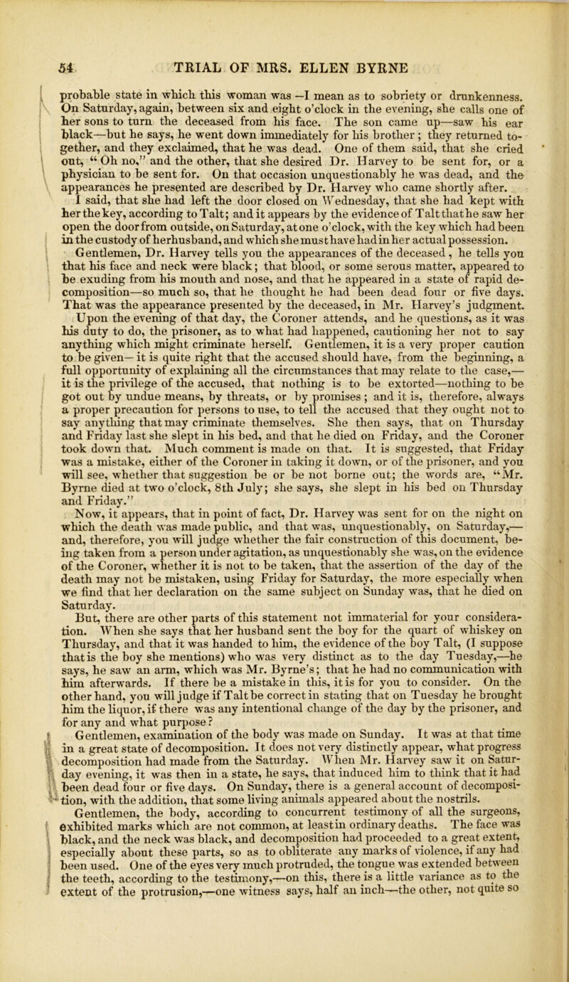 ! probable state in wliicb tbis woman was —I mean as to sobriety or drunkenness. ^ On Saturday, again, between six and eight o’clock in the evening, she calls one of her sons to turn the deceased from his face. The son came up—saw his ear black—but he says, he went down immediately for his brother ; they returned to- i gether, and they exclaimed, that he was dead. One of them said, that she cried i out, “ Oh no,” and the other, that she desired Dr. Harvey to be sent for, or a \ physician to be sent for. On that occasion unquestionably he was dead, and the appearances he presented are described by Dr. Harvey who came shortly after. I said, that she had left the door closed on Wednesday, that she had kept with her the key, according toTalt; and it appears by the evidence of Talt that he saw her open the door from outside, on Saturday, atone o’clock, with the key which had been in the custody of herhusband, and which she must have had in her actual possession. Gentlemen, Dr. Harvey tells you the appearances of the deceased, he tells you that his face and neck were black; that blood, or some serous matter, appeared to be exuding from his mouth and nose, and that he appeared in a state of rapid de- composition—so much so, that he thought he had been dead four or five days. That was the appearance presented by the deceased, in Mr. Harvey’s judgment. Upon the evening of that day, the Coroner attends, and he questions, as it was his duty to do, the prisoner, as to what had happened, cautioning her not to say anything which might criminate herself. Gentlemen, it is a very proper caution to be given— it is quite right that the accused should have, from the beginning, a full opportunity of explaining all the circumstances that may relate to the case,— it is the privilege of the accused, that nothing is to be extorted—nothing to be got out by undue means, by threats, or by promises ; and it is, therefore, always a proper precaution for persons to use, to tell the accused that they ought not to say anything that may criminate themselves. She then says, that on Thursday and Friday last she slept in his bed, and that he died on Friday, and the Coroner took down that. Much comment is made on that. It is suggested, that Friday was a mistake, either of the Coroner in taking it down, or of the prisoner, and you will see, whether that suggestion be or be not borne out; the words are, “Mr. Byrne died at two o’clock, 8th July; she says, she slept in his bed on Thursday and Friday.” Now, it appears, that in point of fact. Dr. Harvey was sent for on the night on which the death was made public, and that was, unquestionably, on Saturday,— and, therefore, you will judge whether the fair construction of this document, be- ing taken from a person under agitation, as unquestionably she w^as, on the evidence of the Coroner, whether it is not to be taken, that the assertion of the day of the death may not be mistaken, using Friday for Saturday, the more especially when we find that her declaration on the same subject on Sunday was, that he died on Saturday. But, there are other parts of this statement not immaterial for your considera- tion. When she says that her husband sent the boy for the quart of whiskey on Thursday, and that it was handed to him, the evidence of the boy Talt, (I suppose that is the boy she mentions) who was very distinct as to the day Tuesday,—^he says, he saw an arm, which was Mr. Byrne’s; that he had no communication with him afterwards. If there be a mistake in this, it is for you to consider. On the other hand, you will judge if Talt be correct in stating that on Tuesday he brought him the liquor, if there was any intentional change of the day by the prisoner, and for any and what purpose ? j* Gentlemen, examination of the body was made on Sunday. It was at that time in a great state of decomposition. It does not very distinctly appear, what progress I decomposition had made from the Saturday. When Mr. Harvey saw it on Satur- V’ day evening, it was then in a state, he says, that induced him to think that it had k' been dead four or five days. On Sunday, there is a general account of decomposi- tion, with the addition, that some living animals appeared about the nostrils. Gentlemen, the body, according to concurrent testimony of all the surgeons, exhibited marks which are not common, at least in ordinary deaths. The face was i black, and the neck was black, and decomposition had proceeded to a great extent, j especially about these parts, so as to obliterate any marks of violence, if any had I been used. One of the eyes very much protruded, the tongue was extended between I the teeth, according to the testimony,—on this, there is a little variance as to the 1 extent of the protrusion,—one witness says, half an inch—the other, not quite so