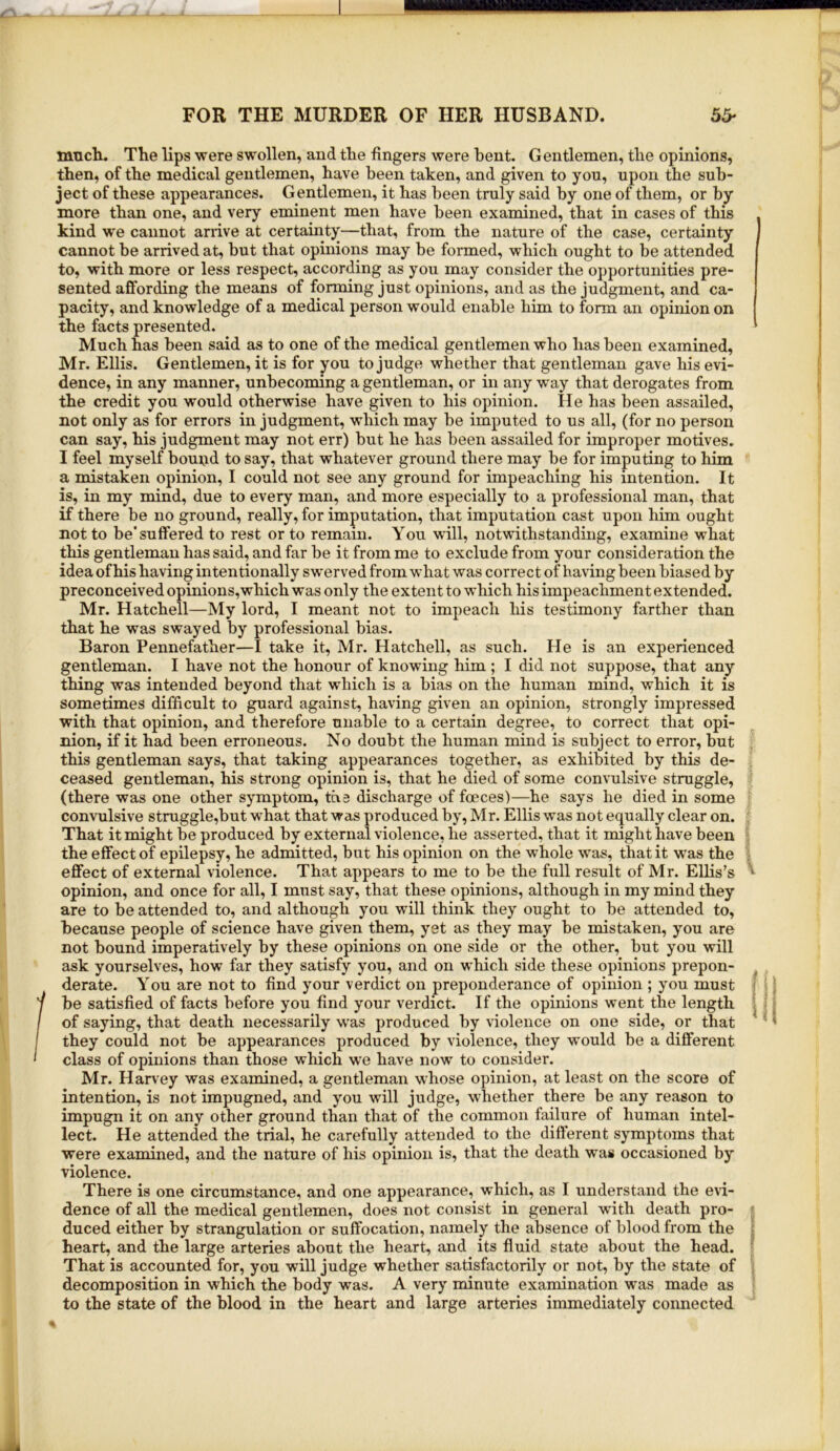 nmch. The lips were swollen, and the fingers were bent. Gentlemen, the opinions, then, of the medical gentlemen, have been taken, and given to you, upon the sub- ject of these appearances. Gentlemen, it has been truly said by one of them, or by more than one, and very eminent men have been examined, that in cases of this kind we cannot arrive at certainty—that, from the nature of the case, certainty cannot be arrived at, but that opinions may be formed, which ought to be attended to, with more or less respect, according as you may consider the opportunities pre- sented affording the means of forming just opinions, and as the judgment, and ca- pacity, and knowledge of a medical person would enable him to form an opinion on the facts presented. Much has been said as to one of the medical gentlemen who has been examined, Mr. Ellis. Gentlemen, it is for you to judge whether that gentleman gave his evi- dence, in any manner, unbecoming a gentleman, or in any way that derogates from the credit you would otherwise have given to his opinion. He has been assailed, not only as for errors in judgment, which may be imputed to us all, (for no person can say, his judgment may not err) but he has been assailed for improper motives. I feel myself bound to say, that whatever ground there may be for imputing to him a mistaken opinion, I could not see any ground for impeaching his intention. It is, in my mind, due to every man, and more especially to a professional man, that if there be no ground, really, for imputation, that imputation cast upon him ought not to be'suffered to rest or to remain. You will, notwithstanding, examine what this gentleman has said, and far be it from me to exclude from your consideration the idea of his having intentionally swerved from what was correct of having been biased by preconceived opinions, which was only the extent to which his impeachment extended. Mr. Hatchell—My lord, I meant not to impeach his testimony farther than that he was swayed by professional bias. Baron Pennefather—I take it, Mr. Hatchell, as such. He is an experienced gentleman. I have not the honour of knowing him ; I did not suppose, that any thing was intended beyond that which is a bias on the human mind, which it is sometimes difficult to guard against, having given an opinion, strongly impressed with that opinion, and therefore unable to a certain degree, to correct that opi- nion, if it had been erroneous. No doubt the human mind is subject to error, but this gentleman says, that taking appearances together, as exhibited by this de- ceased gentleman, his strong opinion is, that he died of some convulsive struggle, (there was one other symptom, the discharge of fceces)—he says he died in some convulsive struggle,but what that was produced by, Mr. Ellis was not equally clear on. That it might be produced by external violence, he asserted, that it might have been the effect of epilepsy, he admitted, but his opinion on the whole was, that it was the effect of external violence. That appears to me to be the full result of Mr. Ellis’s opinion, and once for all, I must say, that these opinions, although in my mind they are to be attended to, and although you will think they ought to be attended to, because people of science have given them, yet as they may be mistaken, you are not bound imperatively by these opinions on one side or the other, but you will ask yourselves, how far they satisfy you, and on which side these opinions prepon- derate. You are not to find your verdict on preponderance of opinion ; you must be satisfied of facts before you find your verdict. If the opinions went the length of saying, that death necessarily w'as produced by violence on one side, or that they could not be appearances produced by violence, they would be a different class of opinions than those which w'e have now to consider. Mr. Har\ey was examined, a gentleman w'hose opinion, at least on the score of intention, is not impugned, and you will judge, \vhether there be any reason to impugn it on any other ground than that of the common failure of human intel- lect. He attended the trial, he carefully attended to the different symptoms that were examined, and the nature of his opinion is, that the death was occasioned by violence. There is one circumstance, and one appearance, which, as I understand the evi- dence of all the medical gentlemen, does not consist in general with death pro- duced either by strangulation or suffocation, namely the absence of blood from the heart, and the large arteries about the heart, and its fluid state about the head. That is accounted for, you will judge whether satisfactorily or not, by the state of decomposition in which the body was. A very minute examination was made as to the state of the blood in the heart and large arteries immediately connected