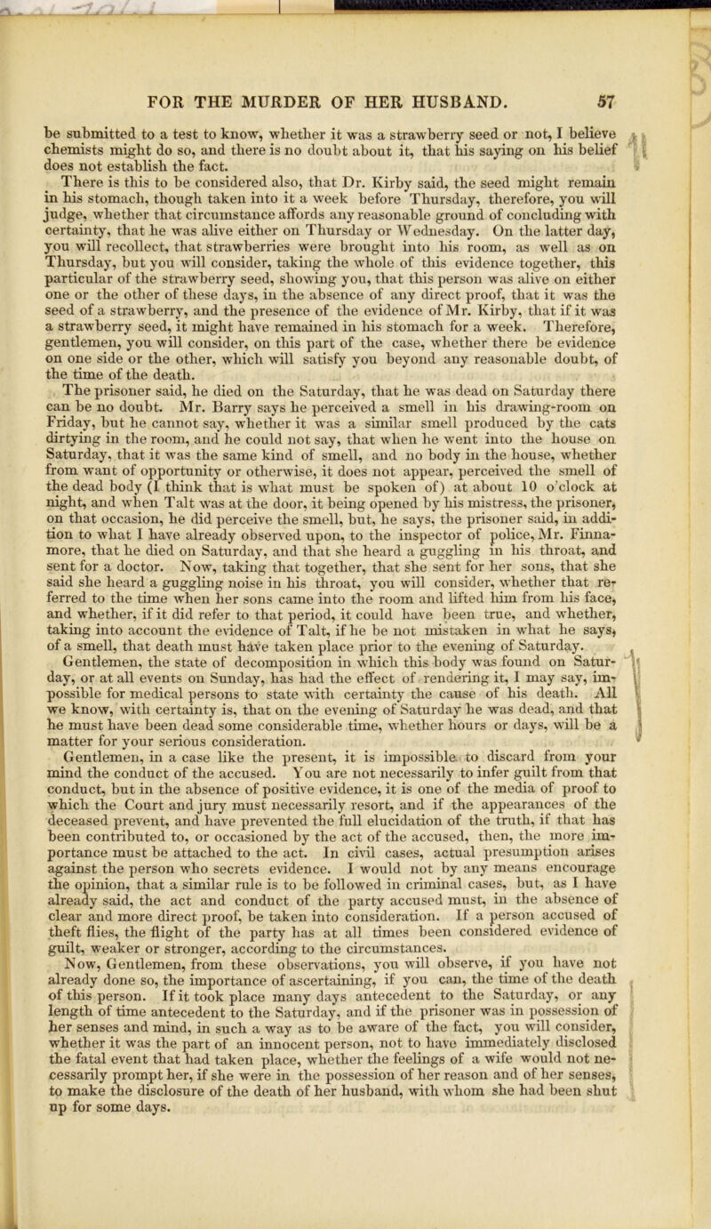 be submitted to a test to know, wbetlier it Avas a strawberry seed or not, I believe ■, chemists mi^lit do so, and there is no doubt about it, that his saying on his belief does not establish the fact. v There is this to be considered also, that Dr. Kirby said, the seed might remain in his stomach, though taken into it a week before Thursday, therefore, you will judge, whether that circumstance affords any reasonable ground of concluding with certainty, that he was alive either on Thursday or Wednesday. On the latter day, you will recollect, that strawberries were brought into his room, as well as on Thursday, but you will consider, taking the whole of this evidence together, this particular of the strawberry seed, showing you, that this person was alive on either one or the other of these days, in the absence of any direct proof, that it was the seed of a strawberry, and the presence of the evidence of Mr. Kirby, that if it was a strawberry seed, it might have remained in his stomach for a week. Therefore, gentlemen, you will consider, on this part of the case, whether there be evidence on one side or the other, which will satisfy you beyond any reasonable doubt, of the time of the death. The prisoner said, he died on the Saturday, that he was dead on Saturday there can be no doubt. Mr. Barry says he perceived a smell in his drawing-room on Friday, but he cannot say, whether it was a similar smell produced by the cats dirtying in the room, and he could not say, that when he went into the house on Saturday, that it was the same kind of smell, and no body in the house, whether from want of opportunity or otherwise, it does not appear, perceived the smell of the dead body (1 think that is what must be spoken of) at about 10 o’clock at night, and when Talt was at the door, it being opened by his mistress, the prisoner, on that occasion, he did perceive the smell, but, he says, the prisoner said, in addi- tion to Avhat I have already observed upon, to the inspector of police, Mr. Finna- more, that he died on Saturday, and that she heard a guggling in his throat, and sent for a doctor. Now, taking that together, that she sent for her sons, that she said she heard a guggling noise in his throat, you will consider, whether that re^ ferred to the time when her sons came into the room and lifted liim from his face, and whether, if it did refer to that period, it could have been true, and whether, taking into account the evidence of Talt, if he be not mistaken in what he saysj of a smell, that death must have taken place prior to the evening of Saturday. Gentlemen, the state of decomposition in which this body was found on Satur- day, or at all events on Sunday, has had the effect of rendering it, I may say, im- 1 possible for medical persons to state with certainty the cause of his death. All I we know, with certainty is, that on the evening of Saturday he was dead, and that h he must have been dead some considerable time, whether hours or days, will be a j matter for your serious consideration. Gentlemen, in a case like the present, it is impossible, to discard from your mind the conduct of the accused. You are not necessarily to infer guilt from that conduct, but in the absence of positive evidence, it is one of the media of proof to which the Court and jury must necessarily resort, and if the appearances of the deceased prevent, and have prevented the full elucidation of the truth, if that has been contributed to, or occasioned by the act of the accused, then, the more im- portance must be attached to the act. In civil cases, actual presumption arises against the person who secrets evidence. I would not by any means encourage the opinion, that a similar rule is to be followed in criminal cases, but, as I have already said, the act and conduct of the party accused must, in the absence of clear and more direct proof, be taken into consideration. If a person accused of theft flies, the flight of the party has at all times been considered evidence of guilt, weaker or stronger, according to the circumstances. Now, Gentlemen, from these observations, you will observe, if you have not already done so, the importance of ascertaining, if you can, the time of the death of this person. If it took place many days antecedent to the Saturday, or any length of time antecedent to the Saturday, and if the prisoner was in possession of her senses and mind, in such a way as to be aware of the fact, you wall consider, whether it was the part of an innocent person, not to have immediately disclosed the fatal event that had taken place, whether the feelings of a wife would not ne- cessarily prompt her, if she were in the possession of her reason and of her senses, to make the disclosure of the death of her husband, with whom she had been shut up for some days.
