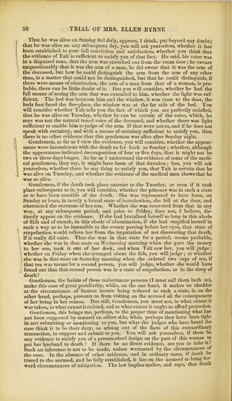 That he was alive on Sunday 3rd July, appears, I think, put beyond any doubt; that he was alive on any subsequent day, you will ask yourselves, whether it has been established to your full conviction and satisfaction, whether you think that the evidence of Talt is sufficient to satisfy you of that fact. He said, his voice was in a disguised tone, that the arm was stretched out from the room door ; he swears unquestionably that it wms the arm of a man, he did swear that it was the arm of the deceased, but how he could distinguish the arm from the arm of any other man, is a matter that could not be distinguished, but that he could distinguish, if there were means of observation, the arm of a man from that of a woman, is pro- bable, there can be little doubt of it. But you vs ill consider, whether he had the full means of seeing the arm that was extended to him, w'hether the light was suf- ficient. The bed was between him and the window, it was close to the door, the beds foot faced the fire-place, the window was at the far side of the bed. You will consider whether Talt tells you the fact of which you are perfectly satisfied, that he was alive on Tuesday, whether he can be certain of the voice, which, he says was not the natural toned voice of the deceased, and whether there was light sufficient to enable him to judge of the arm. If that were not so, and if he does not speak with certainty, and with a means of certainty sufficient to satisfy you, then there is no other evidence that this gentleman was alive after Sunday night. Gentlemen, as far as I view the evidence, you will consider, whether the appear- ances were inconsistent with the death so far back as Sunday ; whether, although the appearances indicated decomposition of four or five days, that it might not be two or three days longer. As far as I understand the evidence of some of the medi- cal gentlemen, they say, it might have been of that duration; but, you will ask yourselves, whether there be any thing to satisfy you, that Talt is certain that he was alive on Tuesday, and whether the evidence of the medical men shows that he was so alive. Gentlemen, if the death took place anterior to the Tuesday, or even if it took place subsequent to it, you will consider, whether the prisoner was in such a state as to have been sensible of the death. She was represented to have been, on Sunday at least, in nearly a l)rutal state of intoxication, she fell at the door, and obstructed the entrance of her son. Whether she was recovered from that in any way, at any subsequent period, and prior to Friday, does not, I believe, dis- tinctly appear on the evidence. If she had brutalised herself so long in this abode of filth and of stench, in this abode of abomination, if she had stupified herself in such a way as to be insensible to the events passing before her eyes, that state of stupefaction would relieve her from the imputation of not discovering that death, if it really did exist. That she w^as in that state for a period, seems probable, whether she was in that state on Wediiesday morning when she gave the money to her son, took it out of her desk, and when Talt saw her, you will judge ; whether on Friday when she arranged about the fish, you will judge ; or whether she was in that state on Saturday morning when she ordered two cups of tea, if that tea was meant for a second person, you will judge, whether she w'ould have found out that that second person was in a state of stupefaction, or in the sleep of death ? Gentlemen, the habits of these unfortunate persons (I must call them both so), make this case of great peculiarity, while, on the one hand, it makes us shudder at the circumstance of human nature being reduced to such a state, it, on the other hand, perhaps, prevents us from visiting on the accused all the consequences of her being in her reason. But still, Gentlemen, you must see, to w’hat extent it was taken, to what extent it existed, and to what extent it ought to afford protection. Gentlemen, this brings me, perhaps, to the proper time of mentioning what has not been suggested by counsel on either side, what, perhaps they have been right in not submitting or mentioning to you, but what the judges who have heard the case think it to be their duty, as arising out of the facts of this extraordinary transaction, to suggest and submit to you. You will ask yourselves,^ if there be any evidence to satisfy you of a preconceived design on the part of this woman to put her husband to death ? If there be no direct evidence, are you to infer it.^ Such an inference is not to be made, unless warranted by the circumstances of the case. In the absence of other evidence, and in ordinary cases, if death be traced to the accused, and be fully established, it lies on the accused to bring fo^ ward circumstances of mitigation. The law implies malice, and says, that death