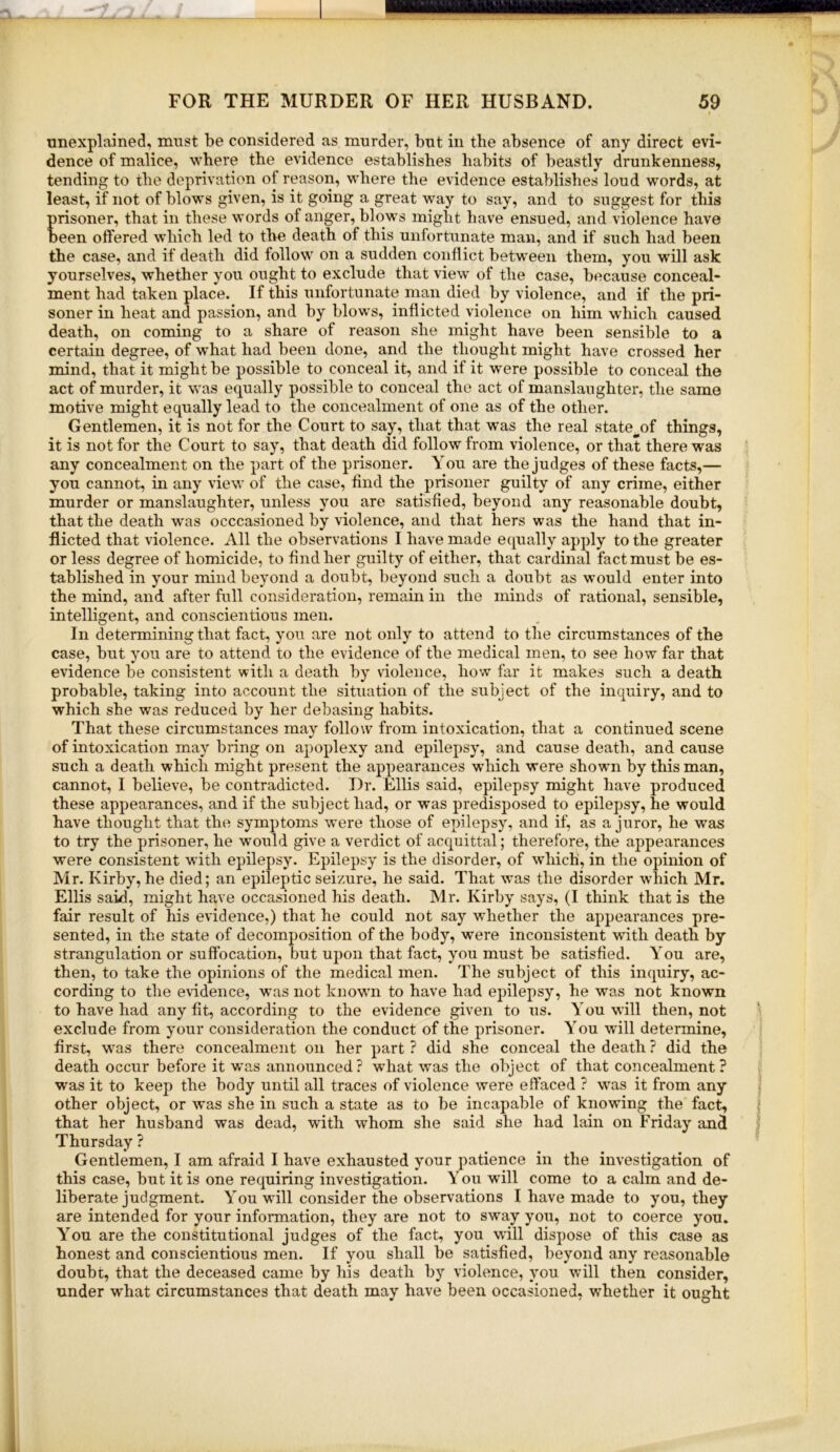 unexplained, must be considered as murder, but in the absence of any direct evi- dence of malice, where the evidence establishes habits of beastly drunkenness, tending to the deprivation of reason, where the evidence establishes loud words, at least, if not of blows given, is it going a great way to say, and to suggest for this prisoner, that in these words of anger, blows might have ensued, and violence have been offered which led to the death of this unfortunate man, and if such had been the case, and if death did follow on a sudden conflict betw^een them, you will ask yourselves, whether you ought to exclude that view of the case, because conceal- ment had taken place. If this unfortunate man died by violence, and if the pri- soner in heat and passion, and by blows, inflicted violence on him which caused death, on coming to a share of reason she might have been sensible to a certain degree, of what had been done, and the thought might have crossed her mind, that it might be possible to conceal it, and if it w^ere possible to conceal the act of murder, it was equally possible to conceal the act of manslaughter, the same motive might equally lead to the concealment of one as of the other. Gentlemen, it is not for the Court to say, that that was the real state^of things, it is not for the Court to say, that death did follow from violence, or that there was any concealment on the part of the prisoner. You are the judges of these facts,— you cannot, in any view of the case, find the prisoner guilty of any crime, either murder or manslaughter, unless you are satisfied, beyond any reasonable doubt, that the death w'as occcasioned by violence, and that hers was the hand that in- flicted that violence. All the observations I have made equally apply to the greater or less degree of homicide, to find her guilty of either, that cardinal fact must be es- tablished in your mind beyond a doubt, beyond such a doubt as would enter into the mind, and after full consideration, remain in the minds of rational, sensible, intelligent, and conscientious men. In determining that fact, you are not only to attend to the circumstances of the case, but you are to attend to the evidence of the medical men, to see how far that evidence be consistent with a death by violence, how far it makes such a death probable, taking into account the situation of the subject of the inquiry, and to which she was reduced by her debasing habits. That these circumstances may follow from intoxication, that a continued scene of intoxication may bring on apoplexy and epilepsy, and cause death, and cause such a death which might present the appearances which were shown by this man, cannot, I believe, be contradicted. Dr. Ellis said, epilepsy might have produced these appearances, and if the subject had, or was predisposed to epilepsy, he would have thought that the symptoms were those of epilepsy, and if, as a juror, he was to try the prisoner, he would give a verdict of acquittal; therefore, the appearances were consistent with epilepsy. Epilepsy is the disorder, of which, in the opinion of Mr. Kirby, he died; an epileptic seizure, he said. That was the disorder which Mr. Ellis said, might have occasioned his death. Mr. Kirby says, (I think that is the fair result of his evidence,) that he could not say whether the appearances pre- sented, in the state of decomposition of the body, were inconsistent wuth death by strangulation or suffocation, but upon that fact, you must be satisfied. You are, then, to take the opinions of the medical men. The subject of this inquiry, ac- cording to the evidence, was not known to have had epilepsy, he was not known to have had any fit, according to the evidence given to us. You will then, not exclude from your consideration the conduct of the prisoner. You will determine, first, was there concealment on her part ? did she conceal the death ? did the death occur before it was announced ? what was the object of that concealment ? was it to keep the body until all traces of violence were effaced ? w^as it from any other object, or was she in such a state as to be incapable of knowing the fact, that her husband was dead, wuth whom she said she had lain on Friday and Thursday ? Gentlemen, I am afraid I have exhausted your patience in the investigation of this case, but it is one requiring investigation. Y ou will come to a calm and de- liberate judgment. You w’ill consider the observations I have made to you, they are intended for your information, they are not to sway you, not to coerce you. You are the constitutional judges of the fact, you will dispose of this case as honest and conscientious men. If you shall be satisfied, beyond any reasonable doubt, that the deceased came by his death by violence, you will then consider, under what circumstances that death may have been occasioned, whether it ought
