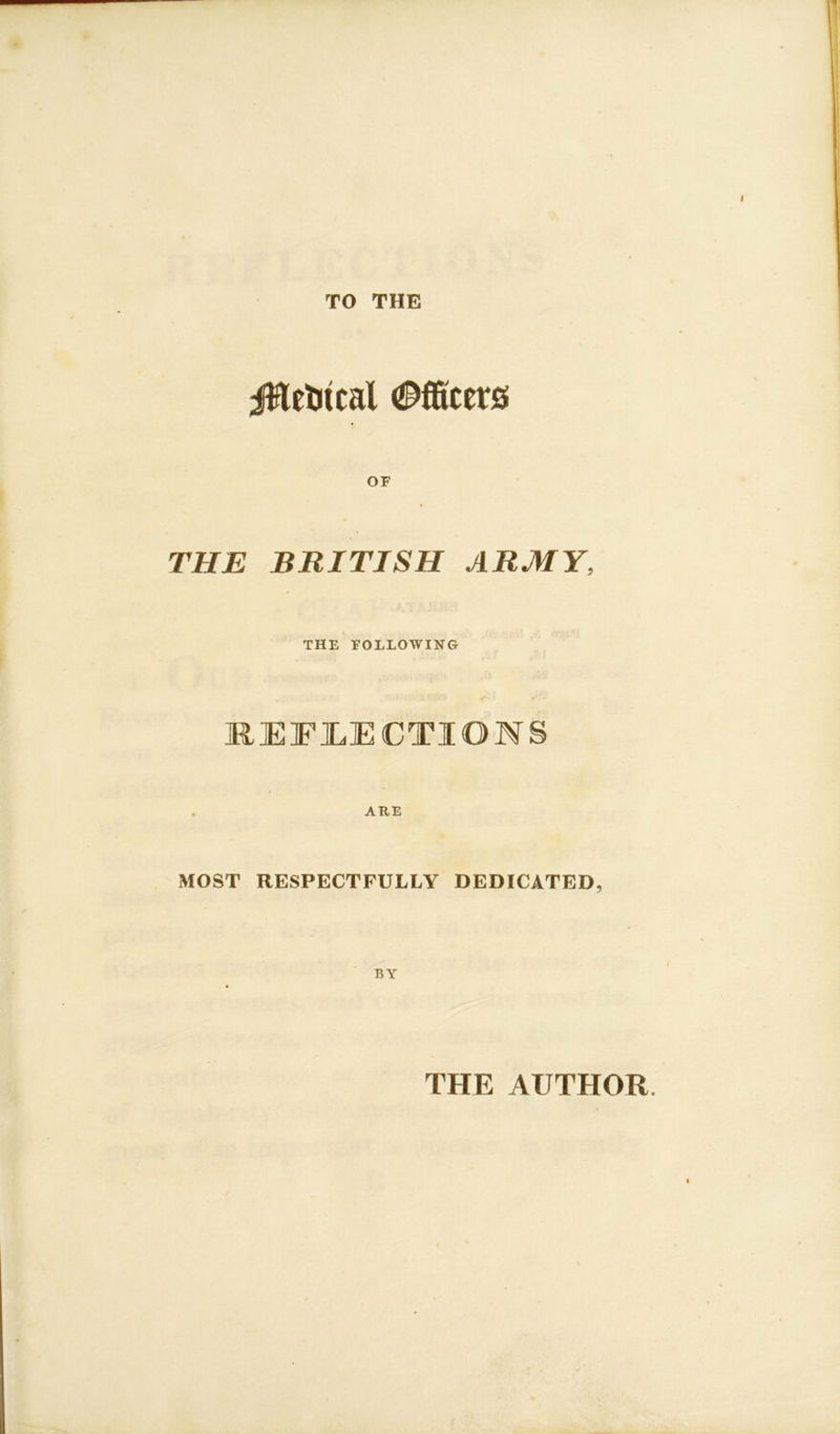 TO THE jHefctcal Officers THE BRITISH ARMY, THE FOLLOWING REFLECTIONS ARE MOST RESPECTFULLY DEDICATED, BY THE AUTHOR.