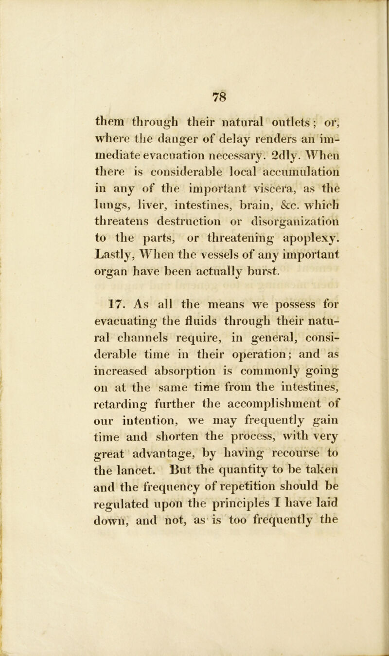 them through their natural outlets; or, where the danger of delay renders an im- mediate evacuation necessary. 2dly. When there is considerable local accumulation in any of the important viscera, as the lungs, liver, intestines, brain, &c. which threatens destruction or disorganization to the parts, or threatening apoplexy. Lastly, When the vessels of any important organ have been actually burst. 17. As all the means we possess for evacuating the fluids through their natu- ral channels require, in general, consi- derable time in their operation; and as increased absorption is commonly going on at the same time from the intestines, retarding further the accomplishment of our intention, we may frequently gain time and shorten the process, with very great advantage, by having recourse to the lancet. But the quantity to be taken and the frequency of repetition should be regulated upon the principles I have laid down, and not, as is too frequently the