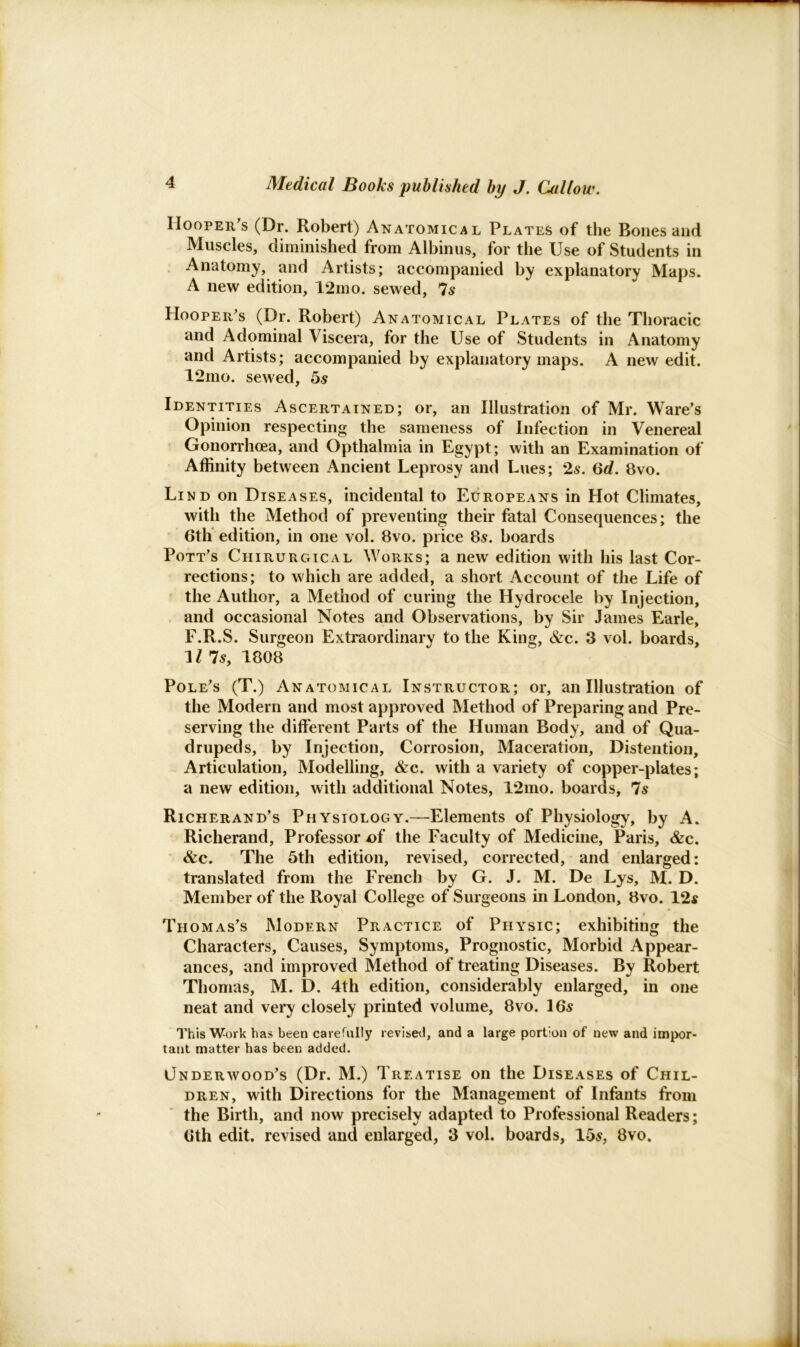 Hoopers (Dr. Robert) Anatomical Plates of the Bones and Muscles, diminished from Albinus, for the Use of Students in Anatomy, and Artists; accompanied by explanatory Maps. A new edition, 12mo. sewed, 7s Hooper's (Dr. Robert) Anatomical Plates of the Thoracic and Adominal Viscera, for the Use of Students in Anatomy and Artists; accompanied by explanatory maps. A new edit. 12mo. sewed, 5s Identities Ascertained; or, an Illustration of Mr. Ware’s Opinion respecting the sameness of Infection in Venereal Gonorrhoea, and Optlialmia in Egypt; with an Examination of Affinity between Ancient Leprosy and Lues; 2s. 6d. 8vo. Lind on Diseases, incidental to Europeans in Hot Climates, with the Method of preventing their fatal Consequences; the 6th edition, in one vol. 8vo. price 8s. boards Pott’s Chirurgical Works; a new edition with his last Cor- rections; to which are added, a short Account of the Life of the Author, a Method of curing the Hydrocele by Injection, and occasional Notes and Observations, by Sir James Earle, F.R.S. Surgeon Extraordinary to the King, &c. 3 vol. boards, 1/ 7s, 1808 Pole’s (T.) Anatomical Instructor; or, an Illustration of the Modern and most approved Method of Preparing and Pre- serving the different Parts of the Human Body, and of Qua- drupeds, by Injection, Corrosion, Maceration, Distention, Articulation, Modelling, &c. with a variety of copper-plates; a new edition, with additional Notes, 12mo. boards, 7s Richerand’s Physiology.—Elements of Physiology, by A. Richerand, Professor Df the Faculty of Medicine, Paris, &c. &c. The 5th edition, revised, corrected, and enlarged: translated from the French by G. J. M. De Lys, M. D. Member of the Royal College of Surgeons in London, 8vo. 12s Thomas’s Modern Practice of Physic; exhibiting the Characters, Causes, Symptoms, Prognostic, Morbid Appear- ances, and improved Method of treating Diseases. By Robert Thomas, M. D. 4th edition, considerably enlarged, in one neat and very closely printed volume, 8vo. 16s This Work has been carefully revised, and a large portion of new and impor- tant matter has been added. Underwood’s (Dr. M.) Treatise on the Diseases of Chil- dren, with Directions for the Management of Infants from the Birth, and now precisely adapted to Professional Readers; 6th edit, revised and enlarged, 3 vol. boards, 1 os, 8vo.