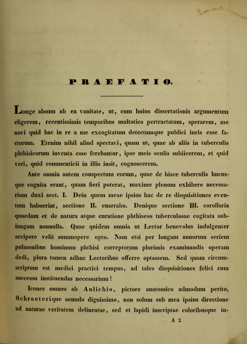 PRAEFATIO Longe absum ab ea vanitate, ut, cum huius dissertationis argumentum eligerem, rcccntissimis temporibus multoties pertractatum, sperarem, me novi quid hac in re a me excogitatum dctcctumquc publici iuris esse fa- cturum. Etenim nihil aliud spectavi, quam ut, quae ab aliis in tuberculis phthisicorum inventa esse ferebantur, ipse meis oculis subiiccrem, et quid veri, quid commenticii in illis insit, cognoscerem. Ante omnia autem conspectum eorum, quae de hisce tuberculis hucus- que cognita erant, quam fieri poterat, maxime plenum exhibere necessa- rium duxi sect. I. Dein quem meae ipsius hac de re disquisitiones even- tum habuerint, sectione II. enarrabo. Denique sectione III. corollaria quaedam et de natura atque curatione phthiseos tuberculosae cogitata sub- iungam nonnulla. Quae quidem omnia ut Lector benevolus indulgenter accipere velit summopere opto, ftam etsi per longam annorum seriem pulmonibus hominum phthisi correptorum plurimis examinandis operam dedi, plura tamen adhuc Lectoribus offerre optassem. Sed quam circum- scriptum est medici practici tempus, ad tales disquisitiones felici cum successu instituendas necessarium! Icones omnes ab Aulichio, pictore anatomico admodum perito, Schroeterique aemulo dignissimo, non solum sub mea ipsius directione ad naturae veritatem delineatae, sed et lapidi inscriptae coloribusque in-