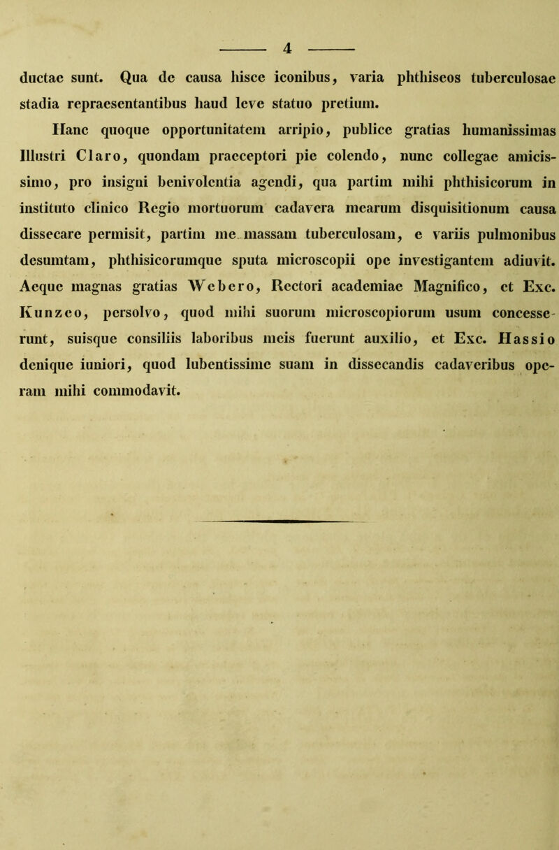 ductae sunt. Qua de causa hisce iconibus, varia phthiseos tuberculosae stadia repraesentantibus haud leve statuo pretium. Hanc quoque opportunitatem arripio, publice gratias humanissimas Illustri Claro, quondam praeceptori pie colendo, nunc collegae amicis- simo, pro insigni benivolentia agendi, qua partim mihi phthisicorum in instituto clinico Regio mortuorum cadavera mearum disquisitionum causa dissecare permisit, partim me massam tuberculosam, e variis pulmonibus desumtam, phthisicorumque sputa microscopii ope investigantem adiuvit. Aeque magnas gratias Wcbero, Rectori academiae Magnifico, et Exc. Kunzco, persolvo, quod mihi suorum microscopiorum usum concesse runt, suisque consiliis laboribus meis fuerunt auxilio, et Exc. Has sio denique iuniori, quod lubentissimc suam in dissecandis cadaveribus ope- ram mihi commodavit.