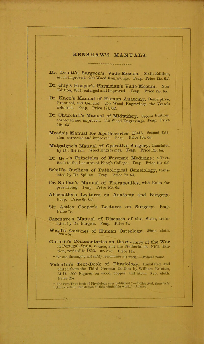 RENSHAW’S MANUALS. Dr. Druitt’s Surgeon’s Vade-Mecum. Sixth Edition, much improved. 200 Wood Engravings. Fcap. Price 12». 6c/. Dr. Guy’s Hooper’s Physician’s Vade-Mecum. New Edition, 1854, enlarged and improved. Fcap. Price 12«. 6c/. Dr. Knox’s Manual of Human Anatomy, Descriptive, Practical, and General. 250 Wood Engravings, the Vessels coloured. Fcap. Price 12*. 6d. Dr. Churchill’s Manual of Midwifery. Seco»^ Edition, corrected and improved. 110 Wood Engravin^o- Fcap. Price 12s. 6d. Meade’s Manual for Apothecaries’ Hall. Second Edi- tion, corrected and improved. Fcap. Price 10s. 6c/. Malgaigne’s Manual of Operative Surgery, translated j by Dr. BrittnJi. Wood Engravings. Fcap. Price 12s. 6c/. ] Dr. Guy’s Principles of Forensic Medicine; a Text- | Book to the Lectures at King’s College. Fcap. Price 10s. 6c/. ' Schill’s Outlines of Pathological Semeiology, trans- ; lated by Dr. Spillan. Fcap. Price 7s. 6c/. i Dr. Spillan’s Manual of Therapeutics, with Rules for prescribing. Fcap. Price 10s. 6c/. | I Abernethy’s Lectures on Anatomy and Surgery. ! Fcap. Price 6s. 6c/. | Sir Astley Cooper’s Lectures on Sizrgery. Fcap. i Price 7s. j Cazenave’s Manual of. Diseases of the Skin, trans- lated by Dr. Burgess. Fcap. Price 7s. Ward’s Outlines of Human Osteology. 32mo. cloth. i Prioo 5s. Guthrie’s Coinicventaries on the s-oreery of the War in Portugal, Spain, France, and the Netherlands. Fifth Edi- tion, revised to 1853. or. 8vo. Price 14s. “ We can thoroughly and safely recommena this work.’’—Medical Ti»u:s. Valentin’s Text-Book of Physiology, translated and edited from the Third German Edition by William Brinton, M.D. .500 Figures on wood, copper, and stone. 8vo. cloth. Price 25s. “ The boiit TcxM>ook of Physiology ever published ’'—l>ublln Med. Quaiierly. “ An c.xcelicnl Iranslatlon of this aiimir.able work.”—/.niiert.