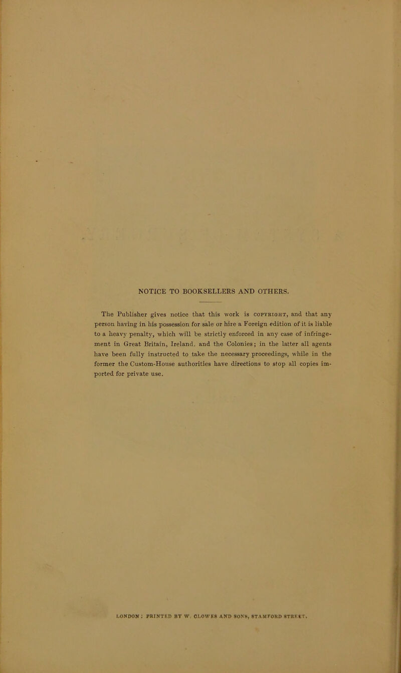 NOTICE TO BOOKSELLERS AND OTHERS. The Publisher gives notice that this work is copybtoht, and that any person having in his possession for sale or hire a Foreign edition of it is liable to a heavy penalty, which will be strictly enforced in any case of infringe- ment in Great Britain, Ireland, and the Colonies; in the latter all agents have been fully instructed to take the necessary proceedings, while in the former the Custom-House authorities have directions to stop all copies im- ported for private use. LONDON ; PRINTED BY W. CLOWES AND SONS, STAMFORD STREET.