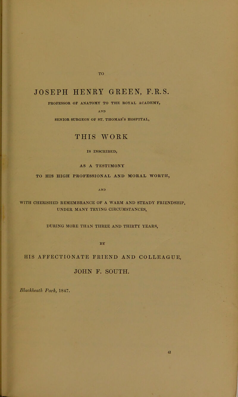 TO JOSEPH HENRY GREEN, F.R.S. PROFESSOR OF ANATOMY TO THE ROYAI, ACADEMY, AND SENIOR SURGEON OF ST. THOMAS’S HOSPITAL, THIS WORK IS INSCRIBED, AS A TESTIMONY TO HIS HIGH PROFESSIONAL AND MORAL WORTH, AND WITH CHERISHED REMEMBRANCE OF A WARM AND STEADY FRIENDSHIP, UNDER MANY TRYING CIRCUMSTANCES, DURING MORE THAN THREE AND THIRTY YEARS, BY HIS AFFECTIONATE FKIEND AND COLLEAGUE, JOHN F. SOUTH. Bluckhealh Park, 1847. a