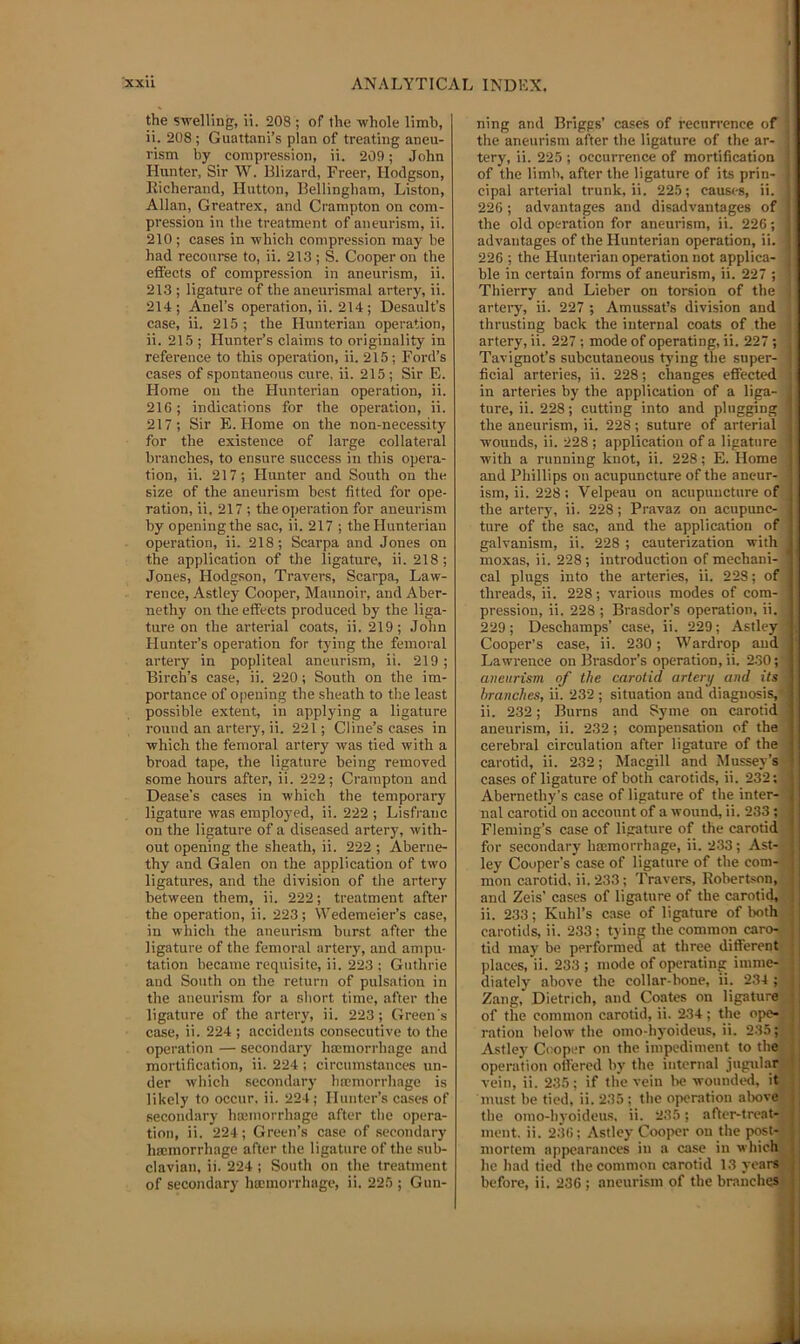 the swelling, il. 208 ; of the whole limb, ii. 208; Guattani’s plan of treating aneu- rism by compression, ii. 209; John Hunter, Sir W. Blizard, Freer, Hodgson, Richerand, Hutton, Bellingham, Liston, Allan, Greatrex, and Crampton on com- pression in the treatment of aneurism, ii. 210; cases in which compression may be had recourse to, ii. 213; S. Cooper on the effects of compression in aneurism, ii. 213 ; ligature of the aneurismal artery, ii. 214; Anel’s operation, ii. 214; Desault’s case, ii. 215 ; the Hunterian operation, ii. 215 ; Hunter’s claims to originality in reference to this operation, ii. 215 ; Ford’s cases of spontaneous cure, ii. 215 ; Sir E. Home on the Hunterian operation, ii. 216; indications for the operation, ii. 217; Sir E. Home on the non-necessity for the existence of large collateral branches, to ensure success in this opera- tion, ii. 217; Hunter and South on the size of the aneurism best fitted for ope- ration, ii. 217 ; the operation for aneurism by opening the sac, ii. 217 ; the Hunterian operation, ii. 218; Scarpa and Jones on the application of the ligature, ii. 218; Jones, Hodgson, Travers, Scarpa, Law- rence, -Ystley Cooper, Maunoir, and Aber- nethy on the effects produced by the liga- ture on the arterial coats, ii. 219; John Hunter’s operation for tying the femoral artery in popliteal aneurism, ii. 219 ; Birch’s case, ii. 220; South on the im- portance of 0|iening the sheath to the least possible extent, in applying a ligature round an artery, ii. 221; Cline’s cases in which the femoral artery was tied with a broad tape, the ligature being removed some hours after, ii. 222; Crampton and Dease’s cases in which the temporary ligature was employed, ii. 222 ; Lisfi'anc on the ligature of a diseased artery, with- out opening the sheath, ii. 222 ; Aberne- thy and Galen on the application of two ligatures, and the division of the artery between them, ii. 222; treatment after the operation, ii. 223; VVedemeier’s case, in which the aneurism burst after the ligature of the femoral artery, and ampu- fcition became requisite, ii. 223 ; Guthrie and South on the return of pulsation in the aneurism for a short time, after the ligature of the artery, ii. 223; Green's case, ii. 224 ; accidents consecutive to the operation — secondary ha;morrhage and mortification, ii. 224 ; circumstances un- der wliich secondary haemorrhage is likely to occur, ii. 224; Hunter’s cases of secondary haMHorrhage after the opera- tion, ii. 224; Green’s case of .secondary ha:morrhage after the ligature of the sub- clavian, ii. 224 ; South on the treatment of secondary ha;morrhagc, ii. 225 ; Gun- ning and Briggs’ cases of recurrence of the aneurism after the ligature of the ar- tery, ii. 225 ; occurrence of mortification of the limb, after the ligature of its prin- cipal arterial trunk, ii. 225; causes, ii. 226; advantages and disadvantages of : the old operation for aneurism, ii. 226; ! advantages of the Hunterian operation, ii. 226 ; the Hunterian operation not applica- ble in certain forms of aneurism, ii. 227 ; Thierry and Lieber on torsion of the artery, ii. 227 ; Amussat’s division and thrusting back the internal coats of the artery, ii. 227 ; mode of operating, ii. 227 ; Tavignot’s subcutaneous tying the super- ficial arteries, ii. 228; changes effected in arteries by the application of a liga- ^ ture, ii. 228; cutting into and plugging i the aneurism, ii. 228; suture of arterial i wounds, ii. 228 ; application of a ligature ! with a running knot, ii. 228; E. Home j and Phillips on acupuncture of the aneur- ism, ii. 228; Velpeau on acupuncture of the artery, ii. 228; Pravaz on acupunc- ture of the sac, and the application of galvanism, ii. 228 ; cauterization with moxas, ii. 228; introduction of mechani- cal plugs into the arteries, ii. 228; of threads, ii. 228; various modes of com- pression, ii. 228 ; Brasdor’s operation, ii. 229; Deschamps’ case, ii. 229; Astley Cooper’s case, ii. 230; Wardrop and Lawrence on Brasdor’s operation, ii. 230; aneurism of the carotid artery and its branches, ii. 232 ; situation and diagnosis, ii. 232; Burns and Syme on carotid aneurism, ii. 232; compensation of the cerebral circulation after ligature of the carotid, ii. 232; Macgill and Mussey’s cases of ligature of both carotids, ii. 232; I Abernethy’s case of ligature of the inter- | nal carotid on account of a wound, ii. 233 ; Fleming’s case of ligrature of the carotid j for secondary ha:morrhage, ii. 233; Ast- j ley Cooper’s ease of ligature of the com-i ; mon carotid, ii. 233; Travers, Robertson, and Zeis’ cases of ligature of the carotiil, i ii. 233; Kuhl’s case of ligature of both carotids, ii. 233; tying the common caro- tid may be performed at three different places, ii. 233 ; mode of operating iinme- ; diatcly above the collar-bone, ii. 234 ; Zang, Dietrich, and Coates on ligature of the common carotid, ii. 234; the ope- ; ration below the omo-hyoideus, ii. 235; ] Astley Cooper on the impediment to the operation offered by the internal jugular vein, ii. 235; if the vein be wounded, it , must be tied, ii. 235 ; the operation alwve j the omo-hyoideu.s. ii. 235; after-treat- j ment. ii. 236; Astley Cooper on the post- ! mortem appearances in a case in which he had tied the common carotid 13 years before, ii. 236 ; aneurism of the branches