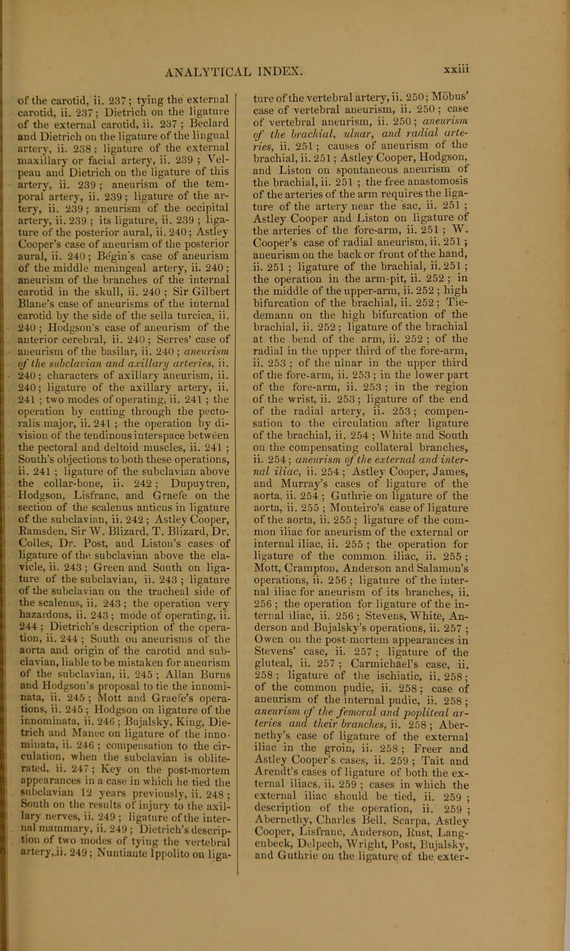 of the carotid, ii. 237 ; tying the external carotid, ii. 237; Dietrich on the ligature of the external carotid, ii. 237 ; Bedard and Dietrich on the ligature of the lingual arter}’, ii. 238: ligature of the e.xternal maxillary or facial artery, ii. 239 ; Vel- peau and Dietrich on the ligature of this artery, ii. 239 ; aneurism of the tem- poral artery, ii. 239; ligature of the ar- tery, ii. 239; aneurism of the occipital artery, ii. 239 ; its ligature, ii. 239 ; liga- ture of the posterior aural, ii. 240; Astley Cooper’s case of aneurism of the posterior aural, ii. 240; Be'gin's case of aneurism of the middle meningeal artery, ii. 240; aneurism of the branches of the internal carotid in the skull, ii. 240 ; Sir Gilbert Blane’s case of aneurisms of the internal carotid by the side of the sella tui’cica, ii. 240 ; Hodgson's case of aneurism of the anterior cerebral, ii. 240 ; Serres’ case of aneurism of the basilar, ii. 240 ; aneurism of the subclavian and axillary arteries, ii. 240; characters of axillary aneurism, ii. 240; ligature of the axillary artery, ii. 241 ; two modes of operating, ii. 241 ; the operation by cutting through the pecto- I’alis major, ii. 241 ; the operation by di- ■vision of the tendinous interspace between the pectoral and deltoid muscles, ii. 241 ; South’s objections to both these operations, ii. 241 ; ligature of the subclavian above the collar-bone, ii. 242; Dupuytren, Hodgson, Lisfranc, and Graefe on the section of the scalenus anticus in ligature of the subclavian, ii. 242 ; Astley Cooper, Eamsden, Sir W. Blizard, T. Blizard, Dr. Colles, Dr. Post, and Liston’s cases of ligature of the subclavian above the cla- vicle, ii. 243; Green and South on liga- ture of the subclavian, ii. 243 ; ligature of the subclavian on the tracheal side of the scalenus, ii. 243; the operation very hazardous, ii. 243 ; mode of operating, ii. 244 ; Dietrich’s description of the opera- tion, ii. 244 ; South on aneurisms of the aorta and origin of the carotid and sub- clavian, liable to be mistaken for aneurism of the subclavian, ii. 245 ; Allan Burns and Hodgson’s proposal to tie the innomi- nata, ii. 245 ; Mott and Graefe’s opera- tions, ii. 245 ; Hodgson on ligature of the innominata, ii. 246 ; Bujalsky, King, Die- trich and Manec on ligature of the inno- minata, ii. 246 ; compensation to the cir- culation, when the subclavian is oblite- rated, ii. 247 ; Key on the post-mortem appearances in a case in which he tied the subclavian 12 years previously, ii. 248 ; South on the results of injury to the axil- lary nerves, ii. 249 ; ligature of the inter- nal mammary, ii. 249 ; Dietrich’s descrip- tion of two modes of tying the vertebral artery,ji. 249; Nuntiaute Ippolito on liga- ture of the vertebral artery, ii. 250; Milbus’ case of vertebral aneurism, ii. 250 ; case of vertebral aneurism, ii. 250; aneurism of the hrachiuL, ulnar, and radial arte- ries, ii. 251 ; causes of aneurism of the brachial, ii. 251; Astley Cooper, Hodgson, and Liston on spontaneous aneurism of the brachial, ii. 251 ; the free anastomosis of the arteries of the arm requires the liga- ture of the artery near the sac, ii. 251 ; Astley Cooper and Liston on ligature of the arteries of the fore-arm, ii. 251 ; W. Cooper’s case of radial aneurism, ii. 251; aneurism on the baek or front of the hand, ii. 251 ; ligature of the brachial, ii. 251; the operation in the arm-pit, ii. 252 ; in the middle of the upper-arm, ii. 252 ; high bifurcation of the brachial, ii. 252; Tie- demann on the high bifurcation of the brachial, ii. 252 ; ligature of the brachial at the bend of the arm, ii. 252 ; of the radial in the upper third of the fore-arm, ii. 253 ; of the ulnar in the upper third of the fore-arm, ii. 253 ; in the lower part of the fore-arm, ii. 253 ; in the region of the wrist, ii. 253; ligature of the end of the radial artery, ii. 253; eompen- sation to the cireulation after ligature of the braehial, ii. 254 ; White and South on the eompensating collateral branches, ii. 254; aneurism of the external and inter- nal iliac, ii. 254 ; Astley Cooper, James, and Murray’s cases of ligature of the aorta, ii. 254 ; Guthrie on ligature of the aorta, ii. 255 ; Monteiro’s case of ligature of the aorta, ii. 255 ; ligature of the com- mon iliac for aneurism of the external or internal iliae, ii. 255 ; the operation for ligature of the eommon iliac, ii. 255 ; Mott, Crampton, Anderson and Salamon’s operations, ii. 256 ; ligature of the inter- nal iliac for aneurism of its branches, ii. 256 ; the operation for ligature of the in- ternal iliac, ii. 256 ; Stevens, White, An- derson and Bujalsky’s operations, ii. 257 ; Owen on the post-mortem appearances in Stevens’ case, ii. 257 ; ligature of the gluteal, ii. 257 ; Carmichael’s case, ii. 258; ligature of the ischiatic, ii. 258; of the common pudic, ii. 258; case of aneurism of the internal pudic, ii. 258 ; aneurism of the femoral and popliteal ar- teries and their branches, ii. 258 ; Aber- nethy’s case of ligature of the external iliae in the groin, ii. 258 ; Freer and Astley Cooper’s cases, ii. 259 ; Tait and Arendt’s cases of ligature of both the ex- ternal iliacs, ii. 259 ; cases in which the external iliac should be tied, ii. 259 ; description of the operation, ii. 259 ; Abernethy, Charles Bell, Scarpa, Astley Cooper, Lisfranc, Anderson, Kust, Lang- enbeck, Delpech, Wright, Post, Bujalsky, and Guthrie on the ligature of the exter-