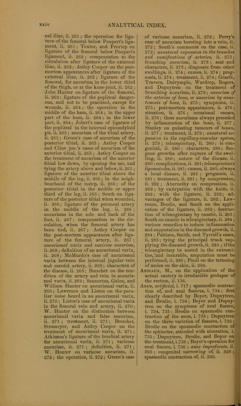 nal iliac, ii. 261 ; the operation for liga- ture of the femoral below Pouparfs liga- ment, ii. 261 ; Textor, and Froriep on ligature of the femoral below Poupart’s ligament, ii. 262 ; compensation to the circulation after ligature of the external iliac, ii. 262;-Astley Cooper on the post- mortem appearances after ligature of the external iliac, ii. 262 ; ligature of the femoral, for aneurism in the lower third of the thigh, or at the knee-joint, ii. 262 ; John Hunter on ligature of the femoral, ii. 263 ; ligature of the popliteal danger- ous, and not to be practised, except for 'wounds, ii. 264; the operation in the middle of the ham, ii. 264 ; in the upper part of the ham, ii. 264 ; in the lower part, ii. 264; Jobert’s case of ligature of the popliteal in the internal epicondyloid pit, ii. 265 ; aneurism of the tibial artery, ii. 265 ; Green’s case of aneurism of the posterior tibial, ii. 265 ; Astley Cooper and Cline jun.’s cases of aneurism of the anterior tibial, ii. 265 ; Astley Cooper on the treatment of aneurism of the anterior tibial low down, by opening the sac, and tying the artery above and below, ii. 265 ; ligature of the anterior tibial above the middle of the leg, ii. 266; in the neigh- bourhood of the instep, ii. 266; of the posterior tibial in the middle or upper third of the leg, ii. 266 ; South on liga- ture of the posterior tibial when wounded, ii. 266; ligature of the peroneal artery in the middle of the leg, ii. 266 ; aneurisms in the sole and back of the foot, ii. 267 ; compensation to the cir- culation, when the femoral artery has been tied, ii. 267 ; Astley Cooper on the post-mortem appearances after liga- ture of the femoral artery, ii. 267 ; aneurismal varix and varicose aneurism, ii. 268 ; definition of an aneurismal varix, ii. 268; McMurdo’s case of aneurismal varix between the internal jugular vein and carotid artery, ii. 268; character’s of the disease, ii. 268; Breschet on the con- dition of the artery and vein in aneuris- mal varix, ii. 269; Sennertus, Galen, and William Hunter on aneurismal varix, ii. 269; Lawrence and Liston on the pecu- liar noise heard in an aneurismal varix, ii. 270 ; Liston’s case of aneurismal varix in the femoral vein and artery, ii. 270; W. Hunter on the distinction between aneurismal varix and false aneurism, ii. 271 ; treatment, ii. 271 ; Breschet, Stromeyer, and Astley Cooper on the treatment of aneurismal varix, ii. 271 ; Atkinson’s ligature of the brachial artery for aneurismal varix, ii. 271 ; varicose aneurism, ii. 271 ; definition, ii. 271 ; W. Hunter on varicose aneurism, ii. 272 ; the operation, ii. 272; Green’s case of varicose aneurism, ii. 272; Perry’s case of aneurism bursting into a vein, ii. 272 ; South’s comments on the case, ii. 272; unnatural expansion in the branches and ramifications of arteries, ii. 273; branching aneurism, ii. 273 ; seat and characters, ii. 273; diagnosis from other swellings, ii. 274; causes, ii. 274; prog- nosis, ii. 274 ; treatment, ii. 274; Graefe, Travers, Dalrymple, Wardrop, Rogers, and Dupuytren on the treatment of branching aneurism, ii. 275 ; aneurism of the arteries of bone, or aneurism by anas- tomosis of bone, ii. 275 ; symptoms, ii. 275; post-mortem appearances, ii. 276; situation, ii. 276 ; occasional causes, ii. 276 ; these aneurisms always preceded by inflammation of the bone, ii. 277 ; Stanley on pulsating tumours of bones, ii. 277 ; treatment, ii. 279; unnatural ex- pansion in the capillary-vascular system, ii. 279; teleangiectasy, ii. 280; is con- genital, ii. 280 ; characters, 280; fun- gous growths after rupture of the swel- ling, ii. 280; nature of the disease, ii. 280 ; complications, ii. 281; teleangiectasis lipomatodes,\i. 281; causes, ii. 281; always a local disease, ii. 281 ; prognosis, ii. 281 ; treatment, ii. 281 ; by compression, , ii. 282 ; Abernethy on compression, ii. •! 282 ; by extirpation with the knife, ii. 282; with the ligature, ii. 282; ad- ' vantages of the ligature, ii. 282 ; Law- rence, Brodie, and South on the appli- cation of the ligature, ii. 282 ; destruc- tion of teleangiectasy by caustic, ii. 283 ; South on caustic in teleangiectasy, ii. 284; ' various remedies to induce inflammation and suppuration in the diseased growth, ii. 284; Pattison, Smith, and Tyrrell’s cases, ii. 285; tying the principal trunk sup- plying the diseased growth, ii. 285 ; if the teleangiectasy be seated in the extremi- ties,'and incurable, amputation must be performed, ii. 286 ; Pauli on the tattooing ' of moles on the skin, ii. 286. Ansiadx, M., on the application of tlie i actual cautery in irreducible prolapse of; the rectum, ii. 136. Anus, artificial, i. 717 ; spasmodic contrac-i' tion of, and anal fissures, i. 734; first! clearly described by Boyer, Dupuytren,! and Brodie, i. 734 ; Boyer and Dupuy- D tren on the symptoms of anal fissure, || i. 734, 735 ; Brodie on spasmodic con-fl traction of the anus, i. 735; Dupuytren B on the three varieties of fissures, i. 735 ; B Brodie on the spasmodic contraction ofB the sphincter, attended with ulceration, i.fl 735; Dupuytren, Brodie, and Boyer onB the treatment, i.736 ; Boyer’s operation forB anal fissure, i. 736 ; anus imperforate, ii.fl 325; congenital narrowing of, ii. 329 ;B spasmodic contraction of, ii. 330. fl