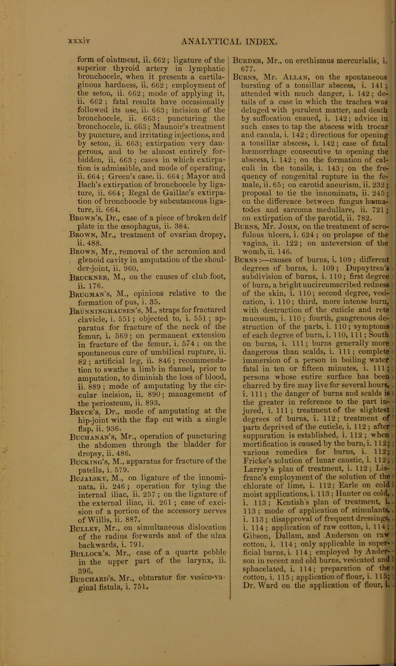 form of ointment, ii. CG2; ligature of the superior thyroid artery in lymphatic bronchocele, when it presents a cartila- ginous hardness, ii. 662 ; employment of the seton, ii. 662; mode of applying it, ii. 662 ; fatal results have occasionally followed its use, ii. 663; incision of the bronchocele, ii. 663; puncturing the bronchocele, ii. 663; Maunoir’s treatment by puncture, and irritating injections, and by seton, ii. 663; extirpation very dan- gerous, and to be almost entirely for- bidden, ii. 663 ; cases in which extirpa- tion is admissible, and mode of operating, ii. 664 ; Green’s case, ii. 664 ; Mayor and Bach’s extirpation of bronchocele by liga- ture, ii. 664; Eegal de Gaillac’s extirpa- tion of bronchocele by subcutaneous liga- ture, ii. 664. Brown’s, Dr., case of a piece of broken delf plate in the (Esophagus, ii. 384. Brown, Mr., treatment of ovarian dropsy, ii. 488. Brown, Mr., removal of the acromion and glenoid cavity in amputation of the shoul- der-joint, ii. 960. Bruckner, M., on the causes of club foot, ii. 176. Brugman’s, M., opinions relative to the formation of pus, i. 35. Brunninghausen’s, M., straps for fractured clavicle, i. 551; objected to, i. 551 ; ap- paratus for fracture of the neck of the femur, i. 569; on permanent extension in fracture of the femur, i. 574; on the spontaneous cure of umbilical rupture, ii. 82 ; artificial leg, ii. 846; recommenda- tion to swathe a limb in flannel, prior to amputation, to diminish the loss of blood, ii. 889 ; mode of amputating by the cir- cular incision, ii. 890; management of the periosteum, ii. 893. Bryce’s, Dr., mode of amputating at the hip-joint with the flap cut with a single flap, ii. 936. Buchanan’s, Mr., operation of puncturing the abdomen through the bladder for dropsy, ii. 486. Bucking’s, M., apparatus for fracture of the patella, i. 579. Bujalsky, M., on ligature of the innomi- nata, ii. 246 ; operation for tying the internal iliac, ii. 257 ; on the ligature of the external iliac, ii. 261 ; case of exci- sion of a portion of the accessory nerves of Willis, ii. 887. Buli.ey, Mr., on simultaneous dislocation of the radius forwards and of the ulna backwards, i. 791. Bullock’s. Mr., case of a quartz pebble in the upper part of the larynx, ii. 396. Burchard’s. Mr., obturator for vesico-va- ginal fistula, i. 751. Burder, Mr., on erethismus mercurialis, i. 677. Burns, Mr. Allan, on the spontaneous bursting of a tonsillar abscess, i. 141; attended with much danger, i. 142; de- tails of a case in which the trachea was deluged with purulent matter, and death by suffocation ensued, i. 142; advice in such cases to tap the abscess with trocar and canula, i. 142 ; directions for opening a tonsillar abscess, i. 142; case of fatal hoemorrhage consecutive to opening the abscess, i. 142 ; on the formation of cal- ! culi in the tonsils, i. 143; on the fre- i quency of congenital rupture in the fe- i male, ii. 65; on carotid aneurism, ii. 232; ■ proposal to tie the innominate, ii. 245; on the difference between fungus hsma- todes and sarcoma medullare, ii. 721; on extirpation of the parotid, ii. 782. Burns, Mr. John, on the treatment of scro- | fulous ulcers, i. 624 ; on prolapse of the j vagina, ii. 122; on anteversion of the womb, ii. 146. Burns :—causes of burns, i. 109; different degrees of burns, i. 109; Dupuytren’s subdivision of bums, i. 110; first degree of burn, a bright uncircumscribed redness of the skin, i. 110; second degree, vesi- cation, i. 110; third, more intense burn, with destruction of the cuticle and rete mucosum, i. 110; fourth, gangrenous de- struction of the parts, i. 110; symptoms of each degree of burn, i. 110, 111; South on burns, i. Ill; burns generally more dangerous than scalds, i. Ill; complete immersion of a person in boiling water fatal in ten or fifteen minutes, i. Ill; persons whose entire surface has been ■ charred by fire may live for several hours,, i. Ill; the danger of burns and scalds is ; the greater in reference to the part in- • jured, i. Ill ; treatment of the slightest : degrees of bums, i. 112; treatment of' parts deprived of the cuticle, i. 112 ; after ■ suppuration is established, i. 112; when mortification is caused by the bum, i. 112;: various remedies for bums, i. 112;. Fricke’s solution of lunar caustic, i. 112;. Larrey’s plan of treatment, i. 112; Lis- franc’s employment of the solution of the ' chlorate of lime, i. 112; Earle on cold; moist applications, i. 113 ; Hunter on cold,. i. 113; Kentish's plan of treatment, i.. 113 ; mode of application of stimulants,. i. 113; disapproval of frequent dressings,. i. 114; application of raw cotton, i. 114; Gibson, Dallam, and Anderson on raw cotton, i. 114; only applicable in supers- ficial bums, i. 114; employed by Ander- - son in recent and old burns, vesicated and 1 sphacelated, i. 114; preparation of the: cotton, i. 115; application of flour, i. 115;; Dr. Ward on the application of flour, i.