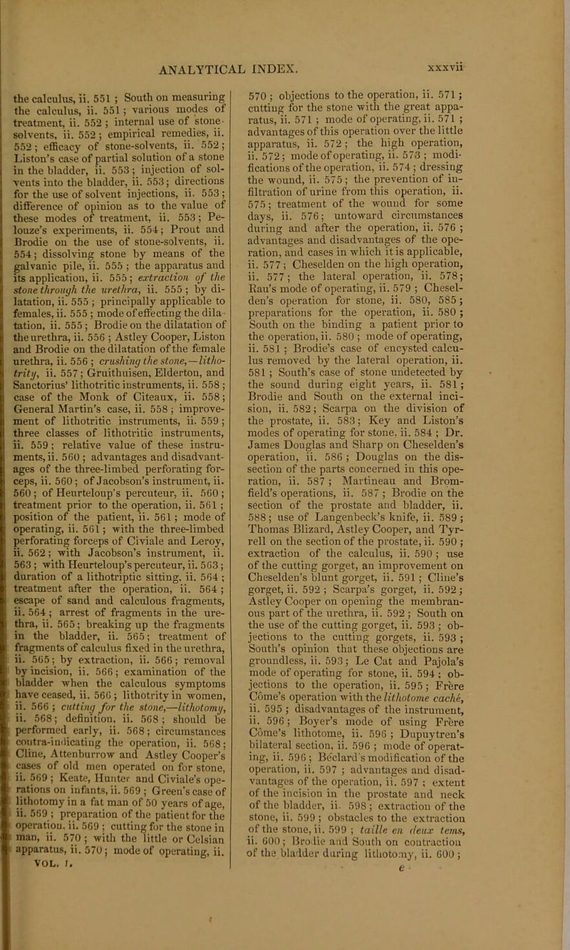the calculus, ii. 551 ; South on measuring the calculus, ii. 551; various modes of treatment, ii. 552 ; internal use of stone- solvents, ii. 552 ; empirical remedies, ii. 552; efficacy of stone-solvents, ii. 552; Liston’s case of partial solution of a stone in the bladder, ii. 553; injection of sol- vents into the bladder, ii. 553; directions for the use of solvent injections, ii. 553; difference of opinion as to the value of these modes of treatment, ii. 553; Pe- louze’s experiments, ii. 554; Prout and Brodie on the use of stone-solvents, ii. 554; dissolving stone by means of the galvanic pile, ii. 555 ; the apparatus and its application, ii. 555 ; extraction of the stone through the urethra, ii. 555; by di- latation, ii. 555 ; principally applicable to females, ii. 555 ; mode of effecting the dila- tation, ii. 555; Brodie on the dilatation of the urethra, ii. 556 ; Astley Cooper, Liston and Brodie on the dilatation of the female urethra, ii. 556 ; crushing the stone,—litho- tritg, ii. 557 ; Gruithuisen, Elderton, and Sanctorius’ lithotritic instruments, ii. 558 ; case of the Monk of Citeaux, ii. 558; General Martin’s case, ii. 558; improve- ment of lithotritic instruments, ii. 559 ; three classes of lithotritic instruments, ii. 559; relative value of these instru- ments, ii. 560 ; advantages and disadvant- ages of the three-limbed perforating for- ceps, ii. 560; of Jacobson’s instrument, ii. 560 ; of Heurteloup’s percuteur, ii. 560 ; treatment prior to the operation, ii. 561 ; position of the patient, ii. 561; mode of operating, ii. 561; with the three-limbed perforating forceps of Civiale and Leroy, ii. 562; with Jacobson’s instrument, ii. 563 ; with Heurteloup’s percuteur, ii. 563; duration of a lithotriptic sitting, ii. 564 ; treatment after the operation, ii. 564; escape of sand and calculous fragments, ii.564; arrest of fragments in the ure- thra, ii. 565; breaking up the fragments in the bladder, ii. 565; treatment of fragments of calculus fixed in the urethra, ii. 565; by extraction, ii. 566; removal by incision, ii. 566; examination of the bladder when the calculous symptoms have ceased, ii. 566 ; lithotrity in women, ii. 566 ; cutting for the stone,—lithotomy, ii. 568; definition, ii. 568; should be performed early, ii. 568; circumstances coutra-in<licating the operation, ii. 568; Cline, Attenburrow and Astley Cooper’s cases of old men operated on for stone, ii. 569 ; Keate, Hunter and Civiale’s ope- rations on infants, ii. 569 ; Green’s case of lithotomy in a fat man of 50 years of age, ii. 569 ; preparation of the patient for the operatiou. ii. 569 ; cutting for the stone in man, ii. 570 ; with the little or Celsian apparatus, ii. 570; mode of operating, ii. VOL. I. 570 ; objections to the operation, ii. 571; cutting for the stone with the great appa- ratus, ii. 571 ; mode of operating, ii. 571 ; advantages of this operatiou over the little apparatus, ii. 572 ; the high operation, ii. 572; mode of operating, ii. 573 ; modi- fications of the operation, ii. 574 ; dressing the wound, ii. 575 ; the prevention of in- filtration of urine from this operation, ii. 575; treatment of the wound for some days, ii. 576; untoward circumstances during and after the operation, ii. 576 ; advantages and disadvantages of the ope- ration, and cases in which it is applicable, ii. 577; Cheselden on the high operation, ii. 577; the lateral operation, ii. 578; Rau’s mode of operating, ii. 579 ; Chesel- den’s operation for stone, ii. 580, 585; preparations for the operation, ii. 580 ; South on the binding a patient prior to the operation, ii. 580 ; mode of operating, ii. 581 ; Brodie’s case of encysted calcu- lus removed by the lateral operation, ii. 581 ; South’s case of stone undetected by the sound during eight years, ii. 581; Brodie and South on the external inci- sion, ii. 582; Scarpa on the division of the prostate, ii. 583; Key and Liston’s modes of operating for stone, ii. 584 ; Dr. James Douglas and Sharp on Cheselden’s operation, ii. 586 ; Douglas on the dis- section of the parts concerned in this ope- ration, ii. 587 ; Martineau and Brpm- field’s operations, ii. 587 ; Brodie on the section of the prostate and bladder, ii. 588 ; use of Langenbeck’s knife, ii. 589 ; Thomas Blizard, Astley Cooper, and Tyr- rell on the section of the prostate, ii. 590 ; extraction of the calculus, ii. 590 ; use of the cutting gorget, an improvement on Cheselden’s blunt gorget, ii. 591; Cline’s gorget, ii. 592; Scarpa’s gorget, ii. 592; Astley Cooper on opening the membran- ous part of the urethra, ii. 592; South on the use of the cutting gorget, ii. 593 ; ob- jections to the cutting gorgets, ii. 593 ; South’s opinion that these objections are groundless, ii. 593; Le Cat and Pajola’s mode of operating for stone, ii. 594; ob- jections to the operation, ii. 595; Frere Gome’s operation with the lithotome cache, ii. 595 ; disadvantages of the instrument, ii. 596; Boyer’s mode of using Frere Gome’s lithotome, ii. 596 ; Dupuytren’s bilateral section, ii. 596 ; mode of operat- ing, ii. 596; Bedard's modification of the operation, ii. 597 ; advantages and disad- vantages of the operation, ii. 597 ; extent of the incision in the prostate and neck of the bladder, ii. 598; e.xtraction of the stone, ii. 599 ; obstacles to the extraction of the stone, ii. 599 ; taille en deux terns, ii. 600; Brodie and South on contraction of the bladder during lithotomy, ii. 600 ; e