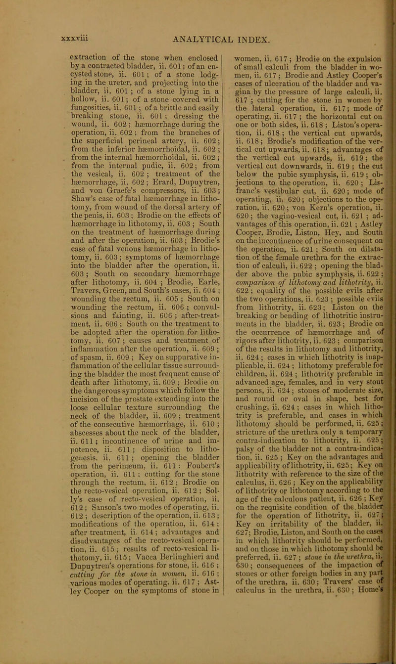 extraction of tlie stone when enclosed by a contracted bladder, ii. 601; of an en- cysted stone, ii. 601; of a stone lodg- ing in the ureter, and projecting into the bladder, ii. 601 ; of a stone lying in a hollow, ii. 601; of a stone covered with fungosities, ii. 601 ; of a brittle and easily breaking stone, ii. 601 ; dressing the wound, ii. 602 ; ha;morrhage during the operation, ii. 602 ; from the branches of the superficial perineal artery, ii. 602; from the inferior htemorrhoidal, ii. 602 ; from the internal haemorrhoidal, ii. 602 ; from the internal pudic, ii. 602; from the vesical, ii. 602 ; treatment of the hffimorrhage, ii. 602; Erard, Dupuytren, and von Graefe’s compressors, ii. 603; Shaw’s case of fatal hmmorrhage in litho- tomy, from wound of the dorsal artery of the penis, ii. 603 ; Brodie on the effects of haemorrhage in lithotomy, ii. 603 ; South on the treatment of hemorrhage during and after the operation, ii. 603 ; Brodie’s case of fatal venous hemorrhage in litho- tomy, ii. 603; symptoms of hemorrhage into the bladder after the operation, ii. 603; South on secondary hemorrhage after lithotomy, ii. 604 ; Brodie, Earle, Travers, Green, and South’s cases, ii. 604 ; wounding the rectum, ii. 605 ; South on wounding the rectum, ii. 606 ; convul- sions and fainting, ii. 606 ; after-treat- ment, ii. 606 ; South on the treatment to be adopted after the operation for litho- tomy, ii. 607 ; causes and treatment of inflammation after the operation, ii. 609 ; of spasm, ii. 609 ; Key on suppurative in- flammation of the cellular tissue surround- ing the bladder the most frequent cause of death after lithotomy, ii. 609 ; Brodie on the dangerous symptoms which follow the incision of the prostate extending into the loose cellular texture surrounding the neck of the bladder, ii. 609 ; treatment of the consecutive hminorrhage, ii. 610 ; abscesses about the neck of the bladder, ii. 611; incontinence of urine and im- j)Otence, ii. 611; disposition to litho- geuesis, ii. 611 ; opening the bladder from the perinoeum, ii. 611: Foubert’s operation, ii. 611; cutting for the stone through the rectum, ii. 612; Brodie on the recto-vesical operation, ii. 612; Sol- ly’s case of recto-vesical operation, ii. 612 ; Sanson’s two modes of operating, ii. 612 ; description of the operation, ii. 613 ; modifications of the operation, ii. 614; after treatment, ii. 614; advantiiges and disadvantages of the recto-vesical opera- tion, ii. 615 ; results of recto-vesical li- thotomy, ii. 615; Vacea Berlinghieri and Dupuytren’s operations for stoue, ii. 616 ; cutting for the stone in women, ii. 616 ; various modes of operating, ii. 617 ; Ast- ley Cooper on the symptoms of stone in \ women, ii. 617 ; Brodie on the expulsion of small calculi from the bladder in wo- men, ii. 617 ; Brodie and Astley Cooper’s cases of ulceration of the bladder and va- gina by the pressure of large calculi, ii. 617 ; cutting for the stone in women by the lateral operation, ii. 617; mode of operating, ii. 617 ; the horizontal cut on one or both sides, ii. 618 ; Liston’s opera- tion, ii. 618 ; the vertical cut upwards, ii. 618; Brodie’s modification of the ver- tical cut upwards, ii. 618; advantages of the vertical cut upwards, ii. 619; the vertical cut downwards, ii. 619 ; the cut below the pubic symphysis, ii. 619 ; ob- ! jections to the operation, ii. 620; Lis- 1 franc’s vestibular cut, ii. 620; mode of j operating, ii. 620; objections to the ope- j ration, ii. 620; von Kern’s operation, ii. j 620; the vagino-vesical cut, ii. 621 ; ad- j vantages of this operation, ii. 621 ; Astley I Cooper, Brodie, Liston, Hey, and South on the incontinence of urine consequent on the operation, ii. 621 ; South on dilata- tion of the female urethra for the extrac- tion of calculi, ii.622 ; opening the blad- der above the pubic symphysis, ii. 622 ; comparison of lithotomy and lithotrity, ii. 622; equality of the possible evils after the two operations, ii. 623 ; possible evils from lithotrity, ii. 623; Liston on the breaking or bending of lithotritic instru- ments in the bladder, ii. 623 ; Brodie on the occurrence of hmmorrhage and of rigors after lithotrity, ii. 623 ; eomparison of the results in lithotomy and lithotrity, ii. 624; cases in which lithotrity is inap- plicable, ii. 624 ; lithotomy preferable for children, ii. 624 ; lithotrity preferable in • advanced age, females, and in very stout persons, ii. 624; stones of moderate size, and round or oval in shape, best for crushing, ii. 624 ; cases in which litho- trity is preferable, and cases in which lithotomy should be performed, ii. 625 : stricture of the urethra only a temporary contra-indication to lithotrity, ii. 625; palsy of the bladder not a contra-indica- j tion, ii. 625 ; Key on the advantages and j applicability of lithotrity, ii. 625; Key on i lithotrity with reference to the size of the j calculus, ii. 626 ; Key on the applicability j of lithotrity or lithotomy according to the j age of the calculous patient, ii. 626 ; Key j on the requisite condition of the,bladder for the operation of lithotrity, ii. 627 ; Key on irritability of the bladder, ii. 627; Brodie, Liston, and South on thecaseS; in which lithotrity should be performed, and on those in which lithotomy should preferred, ii. 627 ; stone in the urethra, \i. 630; consequences of the impaction of stones or other foreign bodies in any part of the urethra, ii. 630; Travers’ case of calculus in the urethra, ii. 630; Home’s a
