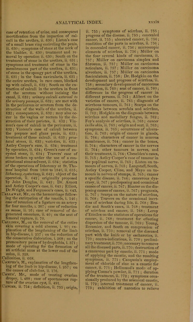 ! I i ! case of retention of urine, and consequent I mortification from the impaction of cal- I culi in the urethra, ii. 630 ; Liston’s case I of a small brass ring encircling the penis, i ii. 630; symptoms of stone at the neck of I the bladder, ii. 630; treatment and re- i moral by operation ii. 630; South on the I treatment of stone in the urethra, ii. 631 ; ! symptoms and treatment of stone in the 1 membranous part of the urethra, ii. 631; I of stone in the spongy part of the urethra, I ii. 631; in the fossa navicularis, ii. 631 ; ! the entire urethra, in rare cases, blocked I up with calculi, ii. 632 ; South on the ex- traction of calculi in the urethra in front I of the scrotum without incising the i canal, ii. 632; urinary calculi external to , the urinary passage, ii. 632; are met with in the perinscum or scrotum from the de- I stioiction of the walls of the urethra, ii. ; 632 ; consequences, ii. 632 ; may also oc- i cur in the vagina or rectum by the de- struction of their parietes, ii. 632 ; Vin- cent’s case of calculi in the perinseum, ii. 632 ; Vincent’s case of calculi between the prepuce and glans penis, ii. 633; treatment of these calculi, ii. 633 ; pros- tatal stones, ii. 633 ; varieties, ii. 633 ; I Astley Cooper’s case, ii. 634; treatment by operation, ii. 634; Green’s case of en- cysted stone, ii. 634; Travers’ case of stone broken up under the use of a con- stitutional stone-solvent, ii. 634; statistics of the operations of lithotomy at St. Tho- mas’hospital from 1800 to 1846, ii. 635 ; I lithectasy, cystectasy, ii. 642; object of the I operation, ii. 642; originally proposed I by John Douglas, ii. 642; Dr. Arnott ! and Astley Cooper’s case, ii. 643; Elliott, 1 Dr.Wright, and Fergusson’s cases, ii. 643. Callaway, Mr., on the hamorrhage follow- ing the extirpation of the tonsils, i. 146 ; ! case of retention of a ligature on an artery 1 for four months, i. 307 ; case of reduction ^ en masse, ii. 16; case of removal of de- I generated omentum, ii. 40; on the seat of femoral rupture, ii. 70. Callise.'i, M., on the removal of the entire skin covering a cold abscess, i. 90; ex- planation of the lengthening of the limb in hip-disease, i. 257 ; on the reduction of ' the consecutive dislocation, i. 268; on the premonitory pains of hydrophobia, i. 371 ; mode of operating for the formation of an artificial anus at the lower end of the colon, ii. 328. Callosities, ii. 668. Campeh’s, M., explanation of the lengthen- ing of the limb in hip-disease, i. 257 ; on the causes of clul)-foot, ii. 176. ■ Ca.mds’, Mr., mode of treating ovarian I dropsy, i. 488 ; case of spontaneous rup- I ture of the ovarian cyst, ii. 491. ■ Cahcer, ii. 754 ; definition, ii. 755 j origin. ii. 755 ; symptoms of scirrhus, ii. 755 ; progress of the disease, ii. 755 ; concealed cancer, ii. 755 ; ulcerated cancer, ji. 756 ; condition of the parts in scii-rhus, ii. 756 ; in concealed cancer, ii. 756 ; microscopic elements of scirrhus, ii. 756 ; Muller on the four several kinds of carcinoma, ii. 757 ; Muller on carcinoma simplex and fibrosum, ii. 757; Muller on carcinoma reticulare, ii. 757 ; Muller on carcinoma alveolare, ii. 757 ; Muller on carcinoma fasciculatum, ii. 758 ; Dr. Hodgkin on the development and progress of scirrhus,‘ii. 758 ; secondary development of cancerous ulceration, ii. 760; seat of cancer, ii. 760 ; difference in the progress of cancer in different persons, ii. 761 ; Alibert on the varieties of cancer, ii. 761; diagnosis of scirrhous tumours, ii. 761 ; Scarpa on the diagnosis between scrofula and scirrhus, ii. 762 ; Hodgkin on the diagnosis between scirrhus and medullary fungus, ii. 762 ; Foy’s analysis of scirrhus, ii. 763 ; cancer in the shin, ii. 763 ; origin and seat, ii. 763 ; symptoms, ii. 763 ; occurrence of ulcera- tion, ii. 763; origin of cancer in glands, ii. 764; characters of cancer in mucous membranes, ii. 764 ; cancer in the bones, ii. 764; characters of cancer in the nerves ii. 764; other tumours in nerves, and their treatment, ii. 764; Cheselden’s cases, ii. 765 ; Astley Cooper’s case of tumour in the popliteal nerve, ii. 765 ; Liston on tu- mours of nerves, ii. 765 ; Langstatfi South, Astley Cooper, Cline, and Mayo on tu- mours in nerves of stumps, ii. 765 ; cancer a specific disease, ii. 766; cancerous dys- crasy, ii. 767 ; predisposing and occasional causes of cancer, ii. 767; Hunter on the dis- posing causes of cancer, ii. 767; prognosis, ii. 767 ; Scarpa on the nature of scirrhus, ii. 768 ; Travers on the occasional inert- ness of scirrhus during life, ii. 768 ; Bro- die and South's cases, ii. 768 ; ti-eatment of scirrhus and cancer, ii. 768 ; Leroy d’Etiolles on the statistics of operations for cancer, ii. 768; treatment for effecting dispersion of the tumour, ii. 769 ; Young, Ilecamier, and South on compression of scirrhus, ii. 770; removal of the diseased part with the knife or by escharotics, ii. 770 ; contra-indications, ii. 770 ; prelimi- nary treatment, ii. 770; necessary to remove all the diseased parts, ii. 770; destruction of a cancerous part by caustic, ii. 771; mode of applying the caustic, and the resulting symptoms, ii. 771 ; Canquoin’s employ- ment of chloride of zinc as a caustic for cancer, ii. 771; Hellmutid’s mode of ap- plying Cosme’s powder, ii. 771 ; duration of the treatment, ii. 772 ; symptoms occa- sionally produced by the arsenical caustic, ii. 772; internal treatment of cancer, ii. 773 ; exhibition of narcotics to relieve