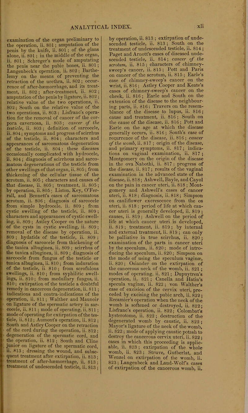 examination of the organ preliminary to the operation, ii. 801; amputation of the penis by the knife, ii. 801 ; of the glans alone, ii. 801; in the middle of the organ, ii. 801; Schreger’s mode of amputating the penis near the pubic bones, ii. 801; Langenbeck’s operation, ii. 802 ; Barthe- lemy on the means of preventing the retraction of the urethra, ii. 802; occur- rence of after-hffimorrhage, and its treat- ment, ii. 802; after-treatment, ii. 802 ; amputation of the penis by ligature, ii. 802; relative value of the two operations, ii. 802; South on the relative value of the two operations, ii. 803 ; Lisfranc’s opera- tion for the removal of cancer of the cor- pora cavernosa, ii. 803; cancer of the testicle, ii. 803 ; definition of sarcocele, ii. 804; symptoms and progress of scirrhus of the testicle, ii. 804; characters and appearances of sarcomatous degeneration of the testicle, ii. 804; these diseases occasionally complicated with hydrocele, ii. 804; diagnosis of scirrhous and sarco- matous degenerations of the testicle from other swellings of that organ, ii. 805; from thickening of the cellular tissue of the scrotum, ii. 805 ; characters and causes of that disease, ii. 805 ; treatment, ii. 805; by operation, ii. 805; Liston, Key, O’Fer- rall, and Bennett’s cases of sarcomatous scrotum, ii. 806; diagnosis of sarcocele from simple hydrocele, ii. 809 ; from cystic swelling of the testicle, ii. 809 ; characters and appearances of cystic swell- ing, ii. 809 ; Astley Cooper on the nature of the cysts in cystic swelling, ii. 809; removal of the disease by operation, ii. 809 ; hydatids of the testicle, ii. 809 ; diagnosis of sarcocele from thickening of the tunica albuginea, ii. 809 ; scirrhus of the tunica albuginea, ii. 809 ; diagnosis of sarcocele from fungus of the testicle or tunica albuginea, ii. 810; from induration of the testicle, ii. 810 ; from scrofulous swellings, ii. 810; from syphilitic swell- ings, ii. 810; from medullary fungus, ii. 810; extirpation of the testicle a doubtful remedy in cancerous degeneration, ii. 811 ; indications and contra-indications of the operation, ii. 811; Walther and Maunoir on ligature of the spermatic artery in sar- cocele, ii. 811 ; mode of operating, ii. 811; mode of operating for extirpation of the tes- ticle, ii. 812; Aumont’s operation, ii. 812 ; South and Astley Cooper on the retraction of the cord during the operation, ii. 812 ; degeneration of the spermatic cord, and the operation, ii. 812; South and Cline jpior on ligature of the spermatic cord, ii. 813; dressing the wound, and subse- quent treatment after extirpation, ii. 813; treatment of after-hmmorrhage, ii. 813; treatment of undescended testicle, ii. 813 ; by operation, ii. 813 ; extirpation of unde- scended testicle, ii. 813 ; South on the treatment of undescended testicle, ii. 814; Paget and Arnott’s cases of diseased unde- scended testicle, ii. 814; cancer of the scrotum, ii. 815; characters of chimney- sweep’s cancer, ii. 815; Pott and Paris on cancer of the scrotum, ii. 815 ; Earle’s case of chimney-sweep’s cancer on the wrist, ii. 816; Astley Cooper and Keate’s cases of chimney-sweep’s cancer on the cheek, ii. 816; Earle and South on the extension of the disease to the neighbour- ing parts, ii. 816 ; Travers on the resem- blance of the disease to lupus, ii. 816; cause and treatment, ii. 816; South on the cause of the disease, ii. 816; Pott and Earle on the age at which the disease generally occurs, ii. 816; South’s case of recurrence of the disease, ii. 816; cancer of the womb, ii. 817 ; origin of the disease, and primary symptoms, ii. 817; indica- tions on vaginal examination, ii. 817 ; Montgomery on the origin of the disease in the ova Nabothi, ii. 817 ; progress of the disease, ii. 817; results of the vaginal examination in the advanced state of the disease, ii. 818; Ashwell, Bayle, and Cayol on the pain in cancer uteri, ii. 818 ; Mont- gomery and Ashwell’s cases of cancer uteri, ii. 818; diagnosis, ii. 818; Simpson on cauliflower excrescence from the os uteri, ii. 818 ; period of life at which can- cer uteri is generally developed, ii. 819 ; causes, ii. 819; Ashwell on the period of life at which cancer uteri is developed, ii. 819; treatment, ii. 819; by internal and external treatment, ii. 819 ; can only be palliative in true scirrhus, ii. 820; examination of the parts in cancer uteri by the speculum, ii. 820; mode of intro- ducing the speculum, ii. 820; Simpson on the mode of using the speculum vaginm, ii. 820; Osiander on the extirpation of the cancerous neck of the womb, ii. 821 ; modes of operating, ii. 821; Dupuytren’s operation, ii. 821; Canella and Hatin’s specula vaginffi, ii. 822 ; von Walther’s case of excision of the cervix uteri, pre- ceded by excising the pubic arch, ii. 822 ; Eecamier’s operation when the neck of the womb is softened or destroyed, ii. 822; Lisfranc’s operation, ii. 822; Colombat’s hysterotome, ii. 822; destruction of the degenerated womb by caustic, ii. 822 ; Mayor’s ligature of the neck of the womb, ii. 822; mode of applying caustic potash to desti’oy the cancerous cervix uteri, ii. 822; cases in which this proceeding is applic- able, ii. 823 ; extirpation of the whole womb, ii. 823; Struve, Gutberlat, and Wenzel on extirpation of the womb, ii. 823 ; Langenbeck and Laud-Wolfs cases of extirpation of the cancerous M'omb, ii.