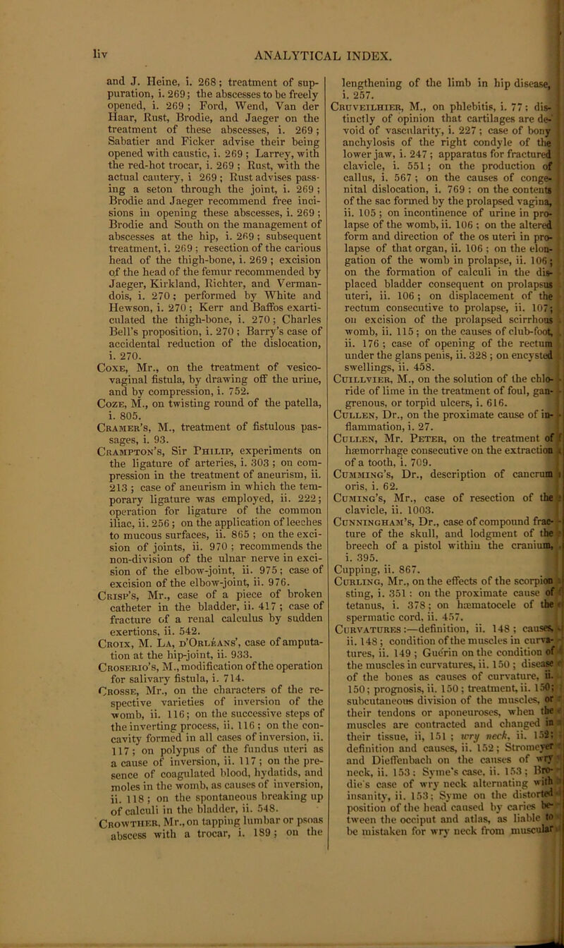 and J. Heine, i. 268; treatment of sup- puration, i. 269; the abscesses to be freely opened, i. 269 ; Ford, Wend, Van der Haar, Rust, Brodie, and Jaeger on the treatment of these abscesses, i. 269; Sabatier and Ficker advise their being opened with caustic, i. 269 ; Larrey, with the red-hot trocar, i. 269 ; Rust, with the actual cautery, i 269 ; Rust advises pass- ing a seton through the joint, i. 269 ; Brodie and Jaeger recommend free inci- sions in opening these abscesses, i. 269 ; Brodie and South on the management of abscesses at the hip, i. 269; subsequent treatment, i. 269 ; resection of the carious head of the thigh-bone, i. 269 ; excision of the head of the femur recommended by Jaeger, Kirkland, Richter, and Verman- dois, i. 270; performed by White and Hewson, i. 270 ; Kerr and Baffos exarti- culated the thigh-bone, i. 270; Charles Bell’s proposition, i. 270 ; Barry’s case of accidental reduction of the dislocation, i. 270. CoxB, Mr., on the treatment of vesico- vaginal fistula, by drawing off the urine, and by compression, i. 752. Coze, M., on twisting round of the patella, i. 805. Cramer’s, M., treatment of fistulous pas- sages, i. 93. Crampton’s, Sir Philip, experiments on the ligature of arteries, i. 303 ; on com- pression in the treatment of aneurism, ii. 213 ; case of aneurism in which the tem- porary ligature was employed, ii. 222; operation for ligature of the common iliac, ii. 256; on the application of leeches to mucous surfaces, ii. 865 ; on the exci- sion of joints, ii. 970 ; recommends the non-division of the ulnar nerve in exci- sion of the elbow-joint, ii. 975; case of excision of the elbow-joint, ii. 976. Crisp’s, Mr., case of a piece of broken catheter in the bladder, ii. 417 ; case of fracture of a renal calculus by sudden exertions, ii. 542. Croix, M. La, d’Orleans’, case of amputa- tion at the hip-joint, ii. 933. Croserio’s, M., modification of the operation for salivary fistula, i. 714. Crosse, Mr., on the characters of the re- spective varieties of inversion of tlie womb, ii. 116; on the successive steps of the inverting process, ii. 116 ; on the con- cavity formed in all cases of inversion, ii. 117; on polypus of the fundus uteri as a cause of inversion, ii. 117 ; on the pre- sence of coagulated blood, hydatids, and moles in the womb, as causes of inversion, ii. 118 ; on the spontaneous breaking up of calculi in the bladder, ii. 548. Crowther. Mr., on tapping lumbar or psoas abscess with a trocar, i. 189; on the lengthening of the limb in hip disease,' i. 257. Cruveilhier, M., on phlebitis, i. 77; dis-. tiuctly of opinion that cartilages are de- void of vascularity, i. 227 ; case of bony anchylosis of the right condyle of the lower jaw, i. 247; apparatus for fractured clavicle, i. 551; on the production of callus, i. 567 ; on the causes of conge^ nital dislocation, i. 769 : on the contents of the sac formed by the prolapsed vagina,] ii. 105; on incontinence of urine in pro- lapse of the womb, ii. 106 ; on the altered form and direction of the os uteri in pro- lapse of that organ, ii. 106 ; on the elon- gation of the womb in prolapse, ii. 106; on the formation of calculi in the dis- placed bladder consequent on prolapsus uteri, ii. 106 ; on displacement of the rectum consecutive to prolapse, ii. 107; on excision of the prolapsed scirrhous womb, ii. 115; on the causes of club-foot, ii. 176 ; case of opening of the rectumj under the glans penis, ii. 328 ; on encysted swellings, ii. 458. Cuillvier, M., on the solution of the chlo- • ride of lime in the treatment of foul, gan- i grenous, or torpid ulcers, i. 616. Cullen, Dr., on the proximate cause of in- »• j fiammation, i. 27. Cullen, Mr. Peter, on the treatment of f haemorrhage consecutive on the extraction i of a tooth, i. 709. Cumming’s, Dr., description of cancruB^i oris, i. 62. Cuming’s, Mr., case of resection of the *; clavicle, ii. 1003. l.i Cunningham’s, Dr., case of compound frac-t ture of the skull, and lodgment of the^ breech of a pistol within the crauiui^J i. 395. Cupping, ii. 867. Curling, Mr., on the effects of the scorpioid-i sting, i. 351 : on the proximate cause of tetanus, i. 378; on haimatocele of the u spermatic cord, ii. 457. Curvatures:—definition, ii. 148; cause^-i ii. 148; condition of the muscles in curv«- ■ tures, ii. 149 ; Gue'rin on the condition oft'; the muscles in curvatures, ii. 150 ; diseaSBjf; of the bones as causes of curvature, fi. 150; prognosis, ii. 150; treatment, ii. 1.50; subcutaneous division of the muscles, or : their tendons or aponeuroses, when tta ■ muscles are contracted and changed in : their tissue, ii, 151 ; icry neck, ii. 1.52; definition and causes, ii. 152; Stromeyer • and Dieffenbach on the causes of wry ’ neck, ii. 153; Syme's case. ii. 153; B^ die's case of wry neck alternating with ' insanity, ii. 153: Syme on the distorted- position of the head caused by caries be- tween the occiput and atlas, as liable M be mistaken for wry neck from muscular*