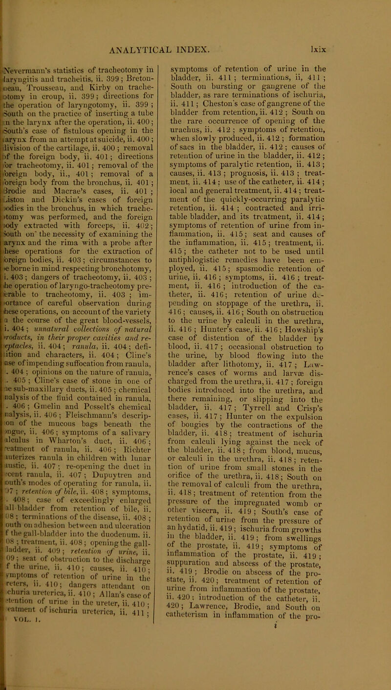 f 'Neverniann's statistics of tracheotomy in 1/laryngitis and traclieitis, ii. 399; Breton- <ieau. Trousseau, and Kirby on trache- jotomy in croup, ii. 399; directions for the operation of laryngotoniy, ii. 399 ; ;8outh on the practice of inserting a lube ;:n the laryn.\ after the operation, ii. 400; loouth’s ease of fistulous opening in the (larynx from an attempt at suicide, ii. 400 ; ^division of the cartilage, ii. 400 ; removal l)f the foreign body, ii. 401; directions ■'or tracheotomy, ii. 401; removal of the yoreigu body, ii., 401 ; removal of a foreign Iwdy from the bronchus, ii. 401; ■drodie and Macrae’s cases, ii. 401 ; ■Liston and Dickiu’s cases of foreign )odies in the bronchus, in which trache- •tomy was performed, and the foreign )ody extracted with forceps, ii. 402; south on' the necessity of examining the arynx and the rima with a probe after hese operations for the extraction of breign bodies, ii. 403; circumstances to ■e borne in mind respecting bronchotomy, i. 403 ; dangers of tracheotomy, ii. 403 ; Jie operation of laryngo-tracheotomy pre- lerable to tracheotomy, ii. 403 ; im- lortanee of careful observation during ■hese operations, on account of the variety ia the course of the great blood-vessels, i. 404 ; unnatural collections of natural •roducts, in their proper cavities and re- ceptacles, ii. 404; ranula, ii. 404 ; defi- litiou and characters, ii. 404; Cline’s ase of impending suffocation from ranula, . 404 ; opinions on the nature of ranula, .. 405 ; Cline’s case of stone in one of ne sub-maxillary ducts, ii. 405 ; chemical nalysis of the fluid contained in ranula, . 406 ; Gmelin and Posselt’s chemical nalysis, ii. 406 ; Fleischmanu’s descrip- on of the mucous bags beneath the mgue, ii. 406; symptoms of a salivary alculus in Wharton’s duct, ii. 406 ; •eatment of ranula, ii. 406; Eichter luterizes ranula in children with lunar uistic, ii. 407 ; re-opening the duct in !ceut ranula, ii. 407 ; Dupuytren and outh’s modes of operating for ranula, ii. 07 ; retention of bile, ii. 408 ; symptoms, • 408; case of exceedingly enlarged all bladder from retention of bile, ii. 08 ; terminations of the disease, ii. 408 ; outh on adhesion between and ulceration f the gall-bladder into the duodenum, ii. 08 ; treatment, ii. 408; openingthe gall- I ladder, ii. 409; retention of urine, ii. 09; seat of obstruction to the discharge f the urine, ii. 410; causes, ii. 410 • rmptoms of retention of urine in the reters, ii. 410; dangers attendant on churia ureterica, ii. 410 ; Allan’s case of ■tention of urine in the ureter, ii. 410 • eatment of ischuria ureterica, ii. 4n' VOI,. I. ’ symptoms of retention of urine in the bladder, ii. 411 ; terminations, ii, 411 ; South on bursting or gangrene of the bladder, as rare terminations of ischuria, ii. 411; Cheston's case of gangrene of the bladder from retention, ii. 412 ; South on the rare occurrence of opening of the urachus, ii. 412; symptoms of retention, ■when slowly produced, ii. 412 ; formation of sacs in the bladder, ii. 412; causes of retention of urine in the bladder, ii. 412 ; symptoms of paralytic retention, ii. 413; causes, ii. 413 ; prognosis, ii. 413 ; treat- ment, ii. 414 ; use of the catheter, ii. 414 ; local and general treatment, ii. 414; treat- ment of the quickly-occurring paralj tic retention, ii. 414 ; contracted and irri- table bladder, and its treatment, ii. 414; symptoms of retention of nrine from in- flammation, ii. 415; seat and causes of the inflammation, ii. 415; treatment, ii. 415; the catheter not to be used until antiphlogistic remedies have been em- ployed, ii. 415; spasmodic retention of urine, ii. 416 ; symptoms, ii. 416 ; treat- ment, ii. 416 ; introduction of the ca- theter, ii. 416; retention of urine de- pending on stoppage of the urethra, ii. 416 ; causes, ii. 416 ; South on obstruction to the urine by calculi in the urethra, ii. 416 ; Hunter’s case, ii. 416 ; Howship’s case of distention of the bladder by blood, ii. 417 ; occasional obstruction to the urine, by blood flowing into the bladder after lithotomy, ii. 417; Law- rence’s cases of worms and larvae dis- charged from the urethra, ii. 417 ; foreign bodies introduced into the urethra, and there remaining, or slipping into the bladder, ii. 417; Tyrrell and Crisp’s cases, ii. 417; Hunter on the expulsion of bougies by the contractions of the bladder, ii. 418; treatment of ischuria from calculi lying against the neck of the bladder, ii. 418; from blond, mucus, or calculi in the urethra, ii. 418; reten- tion of urine from small stones in the orifice of the urethra, ii. 418; South on the removal of calculi from the urethra, ii. 418; treatment of retention from the pressure of the impregnated womb or other viscera, ii. 419; South’s case of retention of urine from the pressure of an hydatid, ii. 419; ischuria from growths in the bladder, ii. 419; from swellings of the prostate, ii. 419; symptoms of inflammation of the prostate, ii. 419 ; suppuration and abscess of the prostate’ ii. 419; Brodie on abscess of the pro- state, ii. 420; treatment of retention of urine from inflammation of the prostate, ii. 420: introduction of the catheter, ii! 420; Lawrence, Brodie, and South on catheterism in inflammation of the pro- i