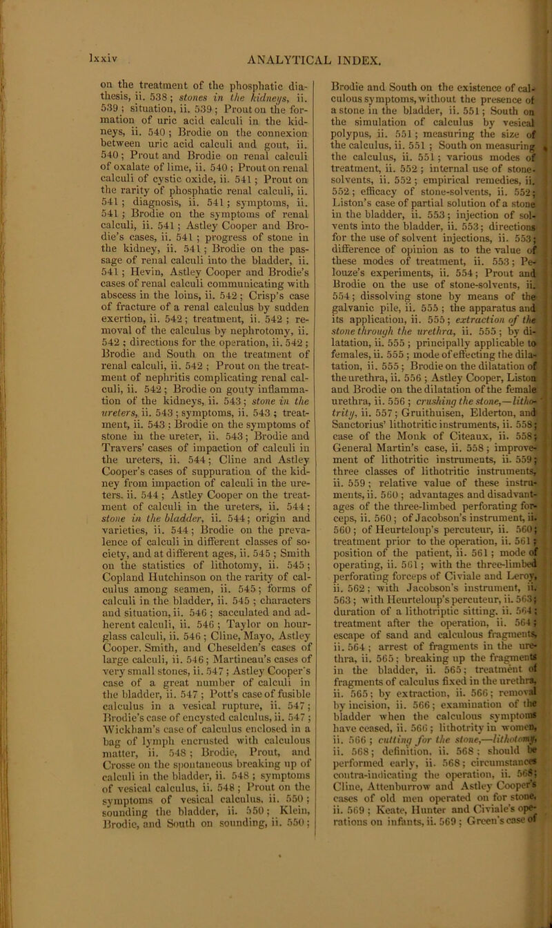 on the treatment of the phosphatic dia- thesis, ii. 538 ; stones in the hidnei/s, ii. 539 ; situation, ii. 539; Proutou the for- mation of uric acid calculi in the kid- neys, ii. 540 ; Brodie on the connexion between uric acid calculi and gout, ii. 540; Prout and Brodie on renal calculi of oxalate of lime, ii. 540 ; Prout on renal calculi of cystic oxide, ii. 541; Prout on the rarity of phosphatic renal calculi, ii. 541 ; diagnosis, ii. 541; S)'mptoms, ii. 541 ; Brodie on the symptoms of renal calculi, ii. 541; Astley Cooper and Bro- die’s cases, ii. 541 ; progress of stone in the kidney, ii. 541 ; Brodie on the pas- sage of renal calculi into the bladder, ii. 541 ; Kevin, Astley Cooper and Brodie’s cases of renal calculi communicating with abscess in the loins, ii. 542 ; Crisp’s case of fracture of a renal calculus by sudden exertion, ii. 542; treatment, ii. 542 ; re- moval of the calculus by nephrotomy, ii. 542 ; directions for the operation, ii. 542 ; Brodie and South on the treatment of renal calculi, ii. 542 ; Prout on the treat- ment of nephritis complicating renal cal- culi, ii. 542 ; Brodie on gouty inflamma- tion of the kidneys, ii. 543; stone in the •ureters, ii. 543 ; symptoms, ii. 543 ; treat- ment, ii. 543 ; ISrodie on the symptoms of stone in the ureter, ii. 543; Brodie and Travers’ cases of impaction of calculi in the ureters, ii. 544; Cline and Astley Cooper’s cases of suppuration of the kid- ney from impaction of calculi in the ure- ters. ii. 544 ; Astley Cooper on the treat- ment of calculi in the ureters, ii. 544; stone in the bladder, ii. 544; origin and varieties, ii. 544; Brodie on the preva- lence of calculi in different classes of so- ciety, and at different ages, ii. 545 ; Smith on the statistics of lithotomy, ii. 545; Copland Hutchinson on the rarity of cal- culus among seamen, ii. 545; forms of calculi in the bladder, ii. 545 ; characters and situation, ii. 546 ; sacculated and ad- herent calculi, ii. 546 ; Taylor on hour- glass calculi, ii. 546 ; Cline, Mayo, Astley Cooper. Smith, and Cheselden’s cases of large calculi, ii. 546; Martineau’s cases of very small stones, ii. 547; Astley Cooper's case of a great number of calculi in the bladder, ii. 547 ; Pott’s case of fusible calculus in a vesical rupture, ii. 547; Brodie’s case of encysted calculus, ii. 547; ■Wickham’s case of calculus enclosed in a bag of lymph encrusted with calculous matter, ii. 548; Brodie, Prout, and Crosse on the spontaneous breaking up of calculi in the bladder, ii. 548 ; symptoms of vesical calculus, ii. 548 ; Prout on the symptoms of vesical calculus, ii. 550; sounding the bladder, ii. 550; Klein, Brodie, and South on sounding, ii. 550; Brodie and South on the existence of cal- culous symptoms, without the presence of a stone in the bladder, ii. 551; South on the simulation of calculus by vesical polypus, ii. 551; measuring the size of • the calculus, ii. 551 ; South on measuring i i the calculus, ii. 551; various modes of j treatment, ii. 552 ; internal use of stone- - solvents, ii. 552; empirical remedies, ii. j 552; efficacy of stone-solvents, ii. 552; i Liston’s ca.se of partial solution of a stone { in the bladder, ii. 553; injection of sol- ! ' vents into the bladder, ii. 553; directions' j I for the use of solvent injections, ii. 553; j difference of opinion as to the value of | these modes of treatment, ii. 553; Pe- J louze’s experiments, ii. 554; Prout and j Brodie on the use of stone-solvents, ii. 554; dissolving stone by means of the> galvanic pile, ii. 555 ; the apparatus and; its application, ii. 555; extraction of the stone through the urethra, ii. 555 ; by di- latation, ii. 555 ; principally applicable to ' females, ii. 555 ; mode ofeff'ecting the dilar tation, ii. 555; Brodie on the dilatation of the urethra, ii. 556 ; Astley Cooper, Listoa and Brodie on the dilatation of the female urethra, ii. 556 ; crushing the stone,—lithof' tritjj, ii. 557 ; Gruithuisen, Elderton, and Sanctorius’ lithotritic instruments, ii. 558; case of the Monk of Citeaux, ii. 558; General Martin’s case, ii. 558; improve* : meat of lithotritic instruments, ii. 559; three classes of lithotritic instruments, ii. 559 ; relative value of these instru- ments, ii. 560 ; advantages and disadvant- j ages of the three-limbed perforating for- 11 ceps, ii. 560; of Jacobson’s instrument, ii- J j 560; of Heurteloup’s percuteur, ii. 560; Ij treatment prior to the operation, ii. 561; . t position of the patient, ii. 561; mode of ^ ; operating, ii. 561; with the three-limt)ed : j perforating forceps of Civiale and Leroy, ' ii. 562; with Jacobson’s instrument, ii. 563; withHeurteloup’spercuteur, ii. 563; duration of a lithotriptic sitting, ii. 5<;4; treatment after the operation, ii. 564; escape of sand and calculous fiagraents, • ii. 564 ; arrest of fragments in the ure- thra, ii. 565; breaking up the fragments • in the bladder, ii. 565; treatment of fragments of calculus fixed in the urethrs, ii. 565: by extraction, ii. 566; remov.al by incision, ii. 566; examination of the bladder when the calculous symptoms have ceased, ii. 566; lithotrityin women, ii. 566 ; cutting for the stone,—lithotomy, ii. 568; definition, ii. 568; should be performed early, ii. 568; circumstance* contra-indicating the operation, ii. 568; Cline, Attenburrow and Astley Cooper’s cases of old men operated on for stone, ii. 569 ; Keate, Hunter and Civiale’s ope- rations on infants, ii. 569 ; Green’s case of