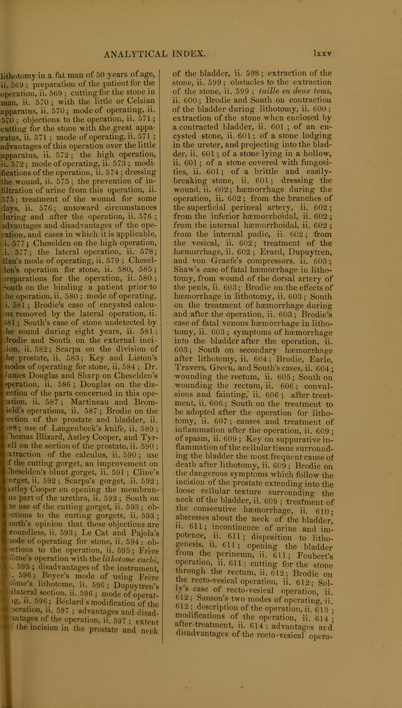 lithotomy in a fat man of .'iO years of age, ii. 5t)9 ; preparation of the patient for the operation, ii. 569 ; cutting for the stone in man, ii. 570 ; with the little or Celsian apparatus, ii. 570; mode of operating, ii. 570 ; objections to the operation, ii. 571; cutting for the stone with the great appa- ratus, ii. 571 ; mode of operating, ii. 571 ; advantages of this operation over the little apparatus, ii. 572 ; the high operation, ii. 572; mode of operating, ii. 573 ; modi- fications of the operation, ii. 574 ; dressing the wound, ii. 575; the prevention of in- filtration of urine from this operation, ii. 575; treatment of the wound for some -lays, ii. 576; untoward circumstances luring and after the operation, ii. 576 ; idvantages and disadvantages of the ope- ration, and cases in which it is applicable, i. 577; Cheselden on the high operation, i. 577; the lateral operation, ii. 578; Hau’s mode of operating, ii. 579 ; Chesel- ien’s operation for stone, ii. 580, 585; oreparations for the operation, ii. 580 ; iouth on the binding a patient prior to he operation, ii. 580 ; mode of operating, i. 581 ; Brodie’s case of encysted calcu- lus removed by the lateral operation, ii. •581; South’s case of stone undetected by ■he sound during eight years, ii. 581; drodie and South on the external inci- .ion, ii. 582; Scarpa on the division of he prostate, ii. 583; Key and Liston’s nodes of operating for stone, ii. 584 ; Dr. lames Douglas and Sharp on Cheselden’s •peration, ii. 586 ; Douglas on the dis- ection of the parts concerned in this ope- '•ation, ii. 587 ; Martineau and Brom- ield’s operations, ii. 587 ; Brodie on the ection of the prostate and bladder, ii. i88; use of Langenbeck’s knife, ii. 589 ; ''homas Blizard, Astley Cooper, and Tyr- ell on the section of the prostate, ii. 590 ; xtraction of the calculus, ii. 590 ; use f the cutting gorget, an improvement on Iheselden’s blunt gorget, ii. 591; Cline’s orget,ii. 592; Scarpa’s gorget, ii. 592; vstley Cooper on opening the membran- us part of the urethra, ii. 592 ; South on le use of the cutting gorget, ii. 593 ; ob- ■ctions to the cutting gorgets, ii. 593 ; outh’s opinion that these objections are roundless, ii. 593; Le Cat and Pajola’s lode of operating for stone, ii. 594: ob- ■ ictions to the operation, ii. 595; Frere ildme’s oppation with the lilhotome cache, . 595 ; disadvantages of the instrument, i*!^. 596; Boyer’s mode of using Frere |f*'Ame’s lithotomo, ii. 596 ; Dupuytren’s A ilateral section, ii. 596 ; mode of operat- • ig, ii. 596 ; Bedard s modification of the # aeration, ii. 597 ; advantages and disad- ■m intages of the operation, ii. 597 ; extent the incision in the prostate and neck of the bladder, ii. 598; extraction of the stone, ii. 599 ; obstacles to the extraetion of the stone, ii. 599 ; taiUe en deux terns, ii. 600; Brodie and South on contraction of the bladder during lithotomy, ii. 600 ; extraction of the stone when enclosed by a contracted bladder, ii. 601 ; of an en- cysted stone, ii. 601; of a stone lodging in the ureter, and projecting into the blad- der, ii. 601 ; of a stone lying in a hollow, ii. 601; of a stone covered with fungosi- ties, ii. 601; of a brittle and easily- breaking stone, ii. 601 ; dressing the wound, ii. 602; hmmorrhage during the operation, ii. 602; from the branches of the superficial perineal artery, ii. 602; from the inferior hmmorrhoidal, ii. 602 ; from the internal hsemorrhoidal, ii. 602 ; from the internal pudic, ii. 602 ; from the vesical, ii. 602; treatment of the haemorrhage, ii. 602 ; Erard, Dupuytren, and von Graefe’s compressors, ii. 603 ; Shaw’s case of fatal hmmorrhage in litho- tomy, from wound of the dorsal artery of the penis, ii. 603; Brodie on the effects of haemorrhage in lithotomy, ii. 603; South on the treatment of hmmorrhage during and after the operation, ii. 603; Brodie’s case of fatal venous haemorrhage in litho- tomy, ii. 603 ; symptoms of haemorrhage into the bladder after the operation, ii. 603; South on secondary haemorrhage after lithotomy, ii. 604; Brodie, Earle, Travers, Green, and South’s cases, ii. 604; wounding the rectum, ii. 605; South on wounding the rectum, ii. 606; convul- sions and fainting, ii. 606 ; after treat- ment, ii. 606 ; South on the treatment to be adopted after the operation for litho- tomy, ii. 607 ; causes and treatment of inflammation after the operation, ii. 609 ; of spasm, ii. 609 ; Key on suppurative in- flammation of the cellular tissue surround- ing the bladder the most frequent cause of death after lithotomy, ii. 609 ; Brodie on the dangerous symptoms which follow the incision of the prostate extending into the loose cellular texture surrounding the neck of the bladder, ii. 609 ; treatment of the consecutive hasmorrhage, ii. 610- abscesses about the neck of the bladder’ 11. 611; incontinence of urine and im- potence, ii. 611; disposition to litho- genesis, ii. 611; opening the bladder from the perineum, ii. 611; Foubert’s operation, ii. 611; cutting for the stone through the rectum, ii. 612; Brodie on the recto-vesical operation, ii. 612; Sol- ly’s case of recto-vesical operation, ii. 612 ; Sanson’s two modes of operating, ii. 612 ; description of the operation, ii. 6i3 • modifications of the operation, ii. 614 • after-treatment, ii. 614 ; advantages ard’ disadvantages of the rccto-vcsical opera-